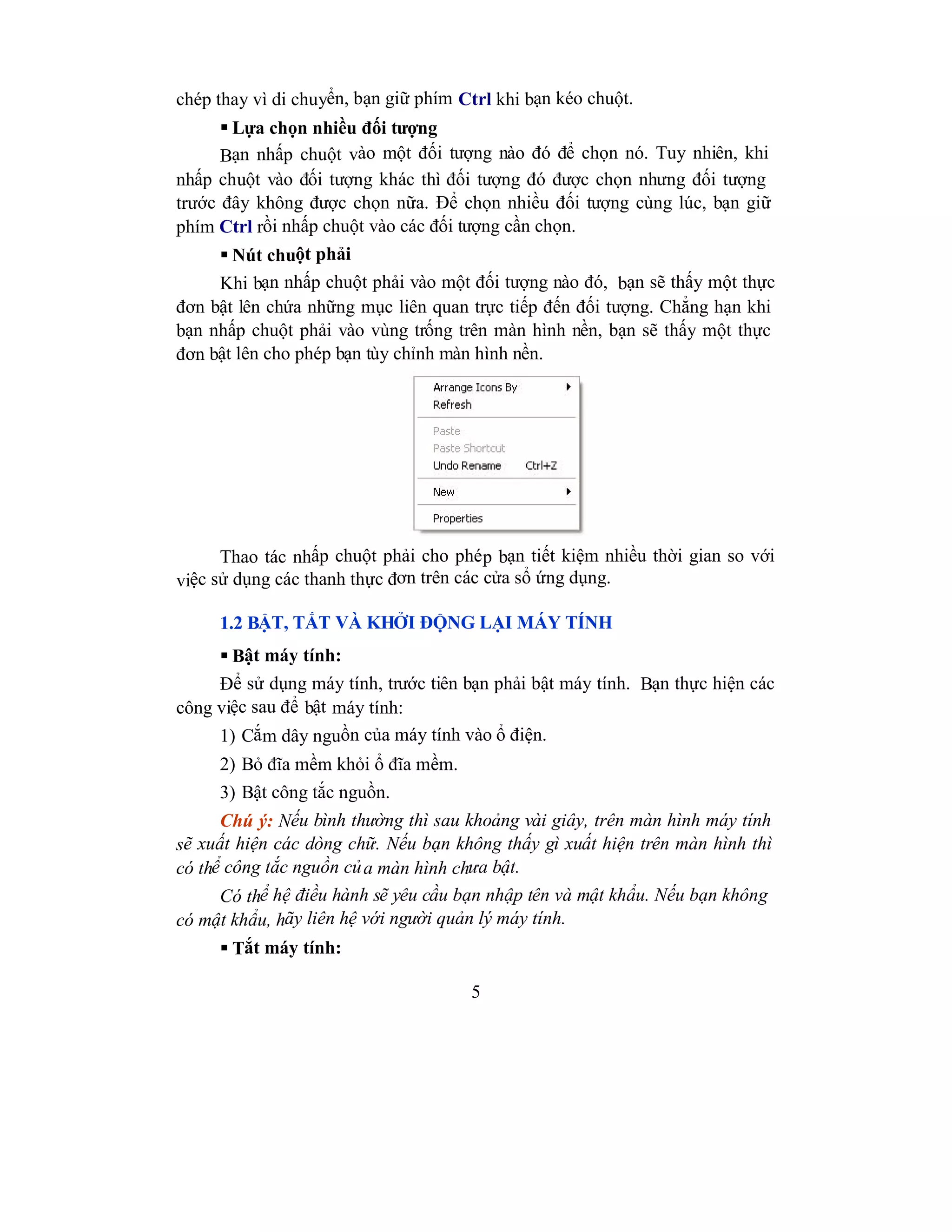 5
chép thay vì di chuyển, bạn giữ phím Ctrl khi bạn kéo chuột.
 Lựa chọn nhiều đối tượng
Bạn nhấp chuột vào một đối tượng nào đó để chọn nó. Tuy nhiên, khi
nhấp chuột vào đối tượng khác thì đối tượng đó được chọn nhưng đối tượng
trước đây không được chọn nữa. Để chọn nhiều đối tượng cùng lúc, bạn giữ
phím Ctrl rồi nhấp chuột vào các đối tượng cần chọn.
 Nút chuột phải
Khi bạn nhấp chuột phải vào một đối tượng nào đó, bạn sẽ thấy một thực
đơn bật lên chứa những mục liên quan trực tiếp đến đối tượng. Chẳng hạn khi
bạn nhấp chuột phải vào vùng trống trên màn hình nền, bạn sẽ thấy một thực
đơn bật lên cho phép bạn tùy chỉnh màn hình nền.
Thao tác nhấp chuột phải cho phép bạn tiết kiệm nhiều thời gian so với
việc sử dụng các thanh thực đơn trên các cửa sổ ứng dụng.
1.2 BẬT, TẮT VÀ KHỞI ĐỘNG LẠI MÁY TÍNH
 Bật máy tính:
Để sử dụng máy tính, trước tiên bạn phải bật máy tính. Bạn thực hiện các
công việc sau để bật máy tính:
1) Cắm dây nguồn của máy tính vào ổ điện.
2) Bỏ đĩa mềm khỏi ổ đĩa mềm.
3) Bật công tắc nguồn.
Chú ý: Nếu bình thường thì sau khoảng vài giây, trên màn hình máy tính
sẽ xuất hiện các dòng chữ. Nếu bạn không thấy gì xuất hiện trên màn hình thì
có thể công tắc nguồn của màn hình chưa bật.
Có thể hệ điều hành sẽ yêu cầu bạn nhập tên và mật khẩu. Nếu bạn không
có mật khẩu, hãy liên hệ với người quản lý máy tính.
 Tắt máy tính:
 
