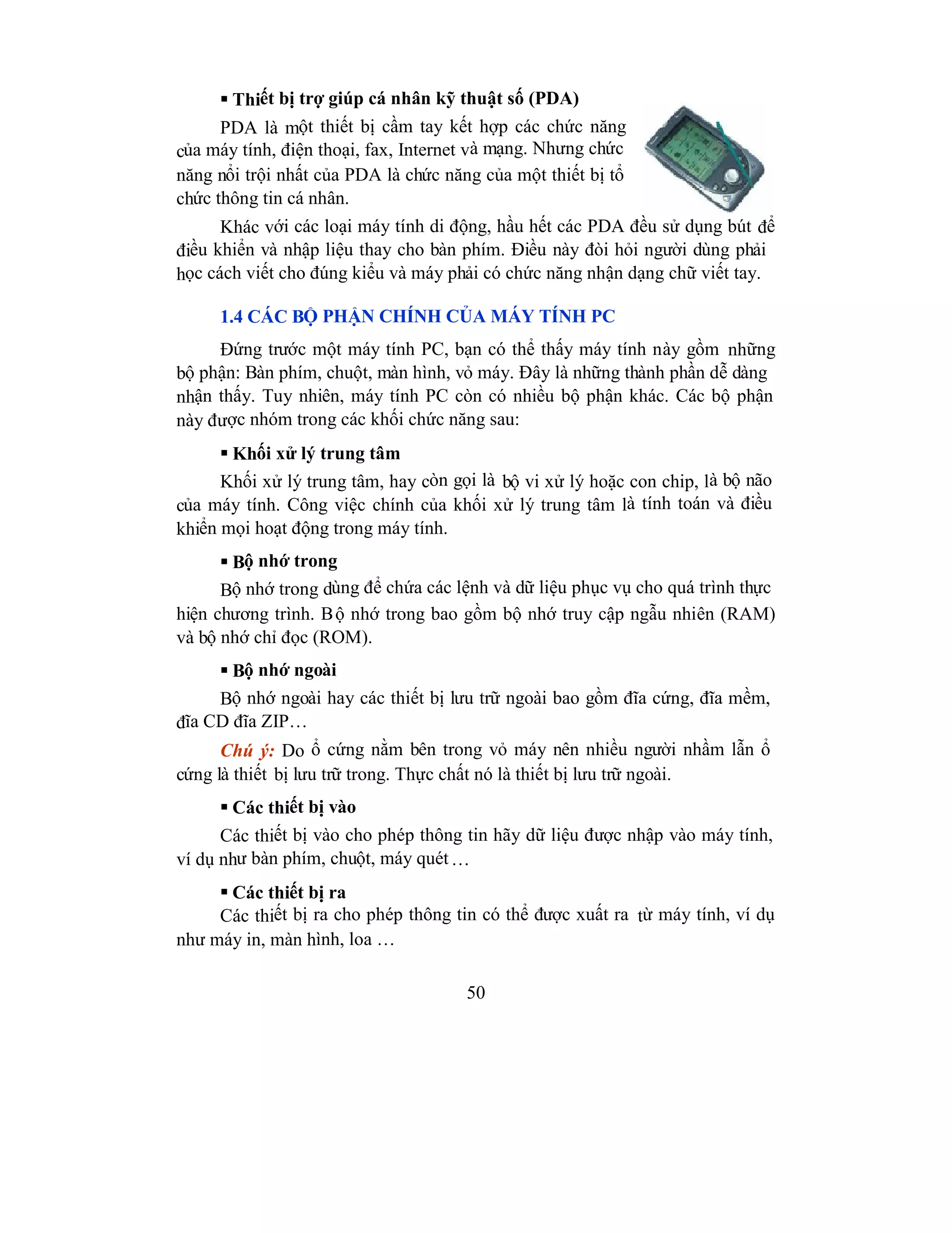 50
 Thiết bị trợ giúp cá nhân kỹ thuật số (PDA)
PDA là một thiết bị cầm tay kết hợp các chức năng
của máy tính, điện thoại, fax, Internet và mạng. Nhưng chức
năng nổi trội nhất của PDA là chức năng của một thiết bị tổ
chức thông tin cá nhân.
Khác với các loại máy tính di động, hầu hết các PDA đều sử dụng bút để
điều khiển và nhập liệu thay cho bàn phím. Điều này đòi hỏi người dùng phải
học cách viết cho đúng kiểu và máy phải có chức năng nhận dạng chữ viết tay.
1.4 CÁC BỘ PHẬN CHÍNH CỦA MÁY TÍNH PC
Đứng trước một máy tính PC, bạn có thể thấy máy tính này gồm những
bộ phận: Bàn phím, chuột, màn hình, vỏ máy. Đây là những thành phần dễ dàng
nhận thấy. Tuy nhiên, máy tính PC còn có nhiều bộ phận khác. Các bộ phận
này được nhóm trong các khối chức năng sau:
 Khối xử lý trung tâm
Khối xử lý trung tâm, hay còn gọi là bộ vi xử lý hoặc con chip, là bộ não
của máy tính. Công việc chính của khối xử lý trung tâm là tính toán và điều
khiển mọi hoạt động trong máy tính.
 Bộ nhớ trong
Bộ nhớ trong dùng để chứa các lệnh và dữ liệu phục vụ cho quá trình thực
hiện chương trình. Bộ nhớ trong bao gồm bộ nhớ truy cập ngẫu nhiên (RAM)
và bộ nhớ chỉ đọc (ROM).
 Bộ nhớ ngoài
Bộ nhớ ngoài hay các thiết bị lưu trữ ngoài bao gồm đĩa cứng, đĩa mềm,
đĩa CD đĩa ZIP…
Chú ý: Do ổ cứng nằm bên trong vỏ máy nên nhiều người nhầm lẫn ổ
cứng là thiết bị lưu trữ trong. Thực chất nó là thiết bị lưu trữ ngoài.
 Các thiết bị vào
Các thiết bị vào cho phép thông tin hãy dữ liệu được nhập vào máy tính,
ví dụ như bàn phím, chuột, máy quét…
 Các thiết bị ra
Các thiết bị ra cho phép thông tin có thể được xuất ra từ máy tính, ví dụ
như máy in, màn hình, loa …
 