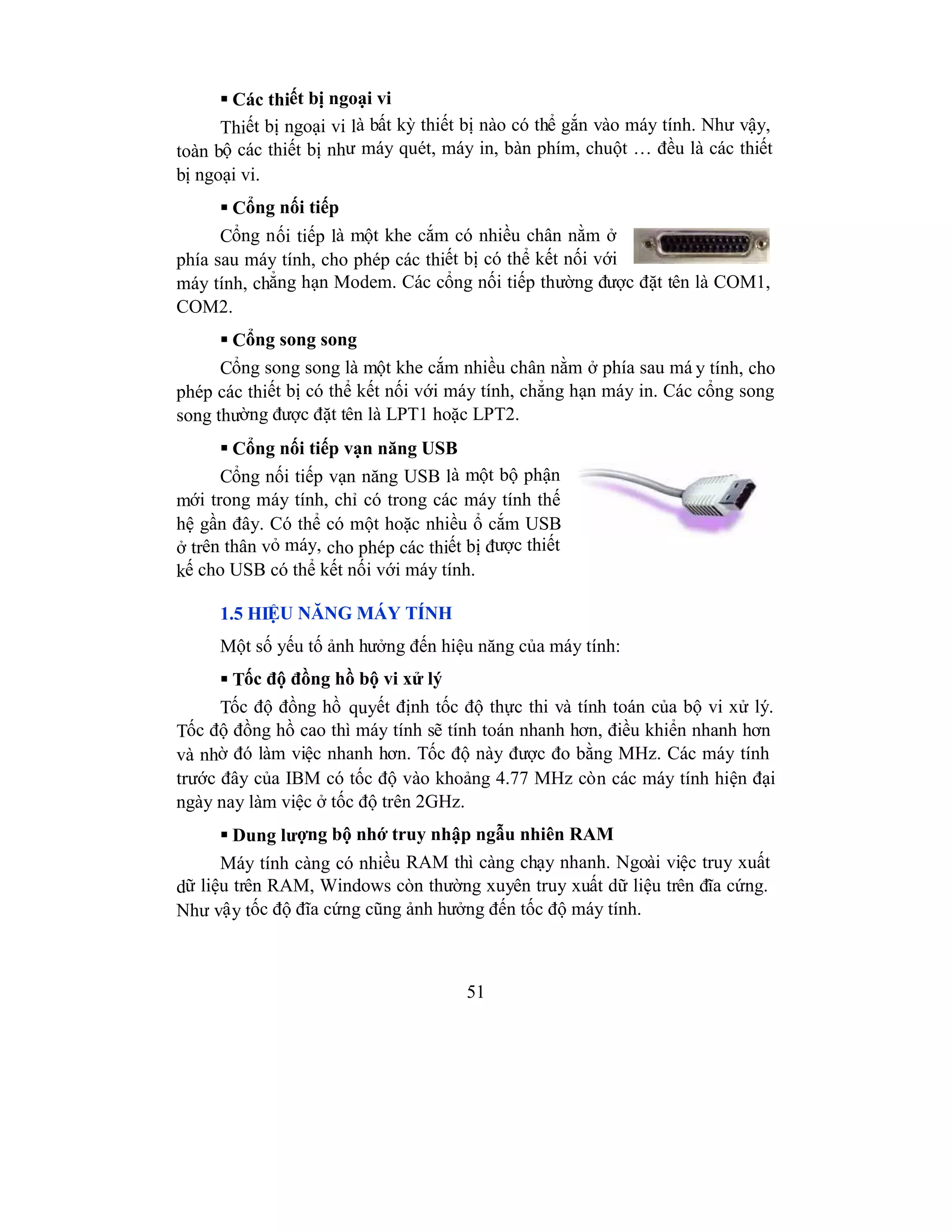 51
 Các thiết bị ngoại vi
Thiết bị ngoại vi là bất kỳ thiết bị nào có thể gắn vào máy tính. Như vậy,
toàn bộ các thiết bị như máy quét, máy in, bàn phím, chuột … đều là các thiết
bị ngoại vi.
 Cổng nối tiếp
Cổng nối tiếp là một khe cắm có nhiều chân nằm ở
phía sau máy tính, cho phép các thiết bị có thể kết nối với
máy tính, chẳng hạn Modem. Các cổng nối tiếp thường được đặt tên là COM1,
COM2.
 Cổng song song
Cổng song song là một khe cắm nhiều chân nằm ở phía sau má y tính, cho
phép các thiết bị có thể kết nối với máy tính, chẳng hạn máy in. Các cổng song
song thường được đặt tên là LPT1 hoặc LPT2.
 Cổng nối tiếp vạn năng USB
Cổng nối tiếp vạn năng USB là một bộ phận
mới trong máy tính, chỉ có trong các máy tính thế
hệ gần đây. Có thể có một hoặc nhiều ổ cắm USB
ở trên thân vỏ máy, cho phép các thiết bị được thiết
kế cho USB có thể kết nối với máy tính.
1.5 HIỆU NĂNG MÁY TÍNH
Một số yếu tố ảnh hưởng đến hiệu năng của máy tính:
 Tốc độ đồng hồ bộ vi xử lý
Tốc độ đồng hồ quyết định tốc độ thực thi và tính toán của bộ vi xử lý.
Tốc độ đồng hồ cao thì máy tính sẽ tính toán nhanh hơn, điều khiển nhanh hơn
và nhờ đó làm việc nhanh hơn. Tốc độ này được đo bằng MHz. Các máy tính
trước đây của IBM có tốc độ vào khoảng 4.77 MHz còn các máy tính hiện đại
ngày nay làm việc ở tốc độ trên 2GHz.
 Dung lượng bộ nhớ truy nhập ngẫu nhiên RAM
Máy tính càng có nhiều RAM thì càng chạy nhanh. Ngoài việc truy xuất
dữ liệu trên RAM, Windows còn thường xuyên truy xuất dữ liệu trên đĩa cứng.
Như vậy tốc độ đĩa cứng cũng ảnh hưởng đến tốc độ máy tính.
 