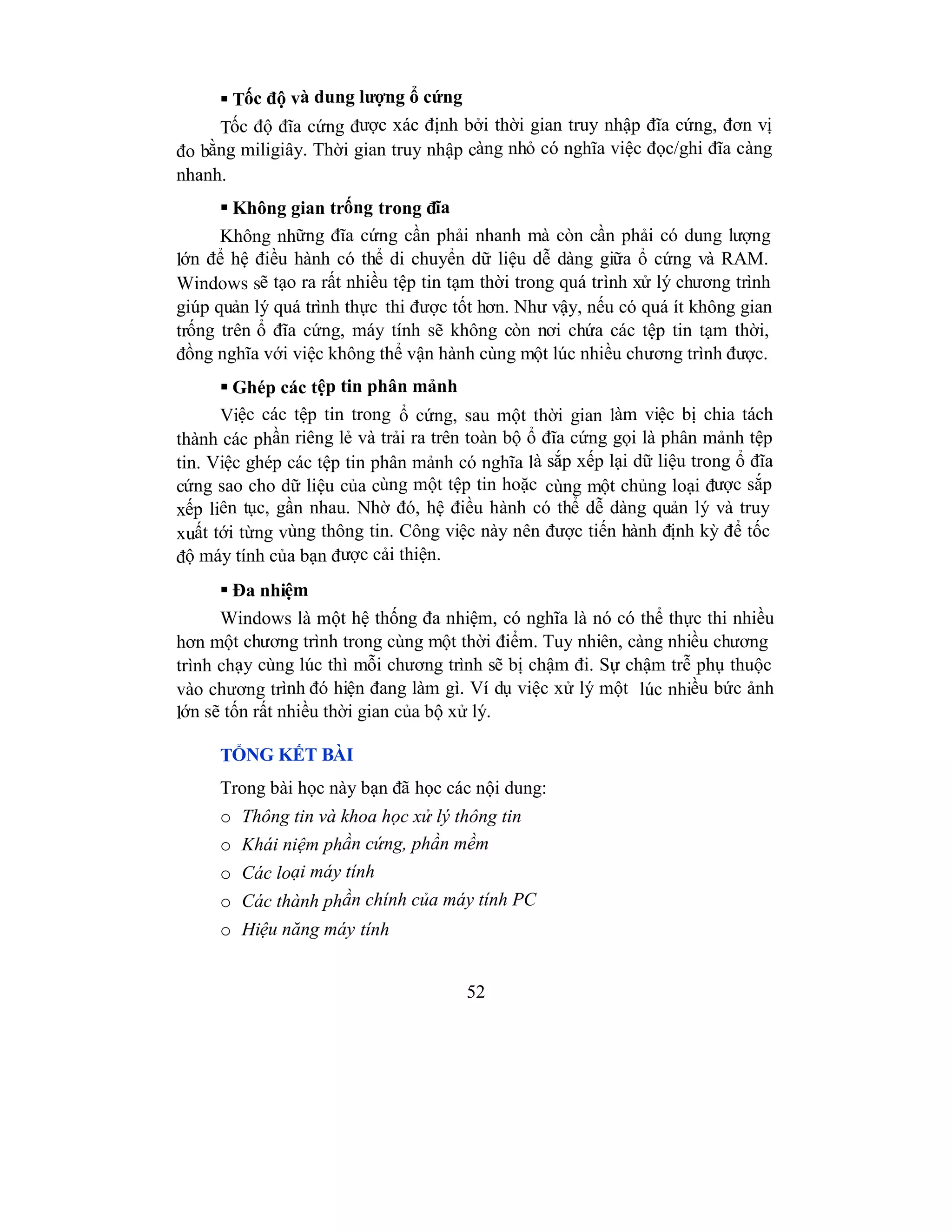 52
 Tốc độ và dung lượng ổ cứng
Tốc độ đĩa cứng được xác định bởi thời gian truy nhập đĩa cứng, đơn vị
đo bằng miligiây. Thời gian truy nhập càng nhỏ có nghĩa việc đọc/ghi đĩa càng
nhanh.
 Không gian trống trong đĩa
Không những đĩa cứng cần phải nhanh mà còn cần phải có dung lượng
lớn để hệ điều hành có thể di chuyển dữ liệu dễ dàng giữa ổ cứng và RAM.
Windows sẽ tạo ra rất nhiều tệp tin tạm thời trong quá trình xử lý chương trình
giúp quản lý quá trình thực thi được tốt hơn. Như vậy, nếu có quá ít không gian
trống trên ổ đĩa cứng, máy tính sẽ không còn nơi chứa các tệp tin tạm thời,
đồng nghĩa với việc không thể vận hành cùng một lúc nhiều chương trình được.
 Ghép các tệp tin phân mảnh
Việc các tệp tin trong ổ cứng, sau một thời gian làm việc bị chia tách
thành các phần riêng lẻ và trải ra trên toàn bộ ổ đĩa cứng gọi là phân mảnh tệp
tin. Việc ghép các tệp tin phân mảnh có nghĩa là sắp xếp lại dữ liệu trong ổ đĩa
cứng sao cho dữ liệu của cùng một tệp tin hoặc cùng một chủng loại được sắp
xếp liên tục, gần nhau. Nhờ đó, hệ điều hành có thể dễ dàng quản lý và truy
xuất tới từng vùng thông tin. Công việc này nên được tiến hành định kỳ để tốc
độ máy tính của bạn được cải thiện.
 Đa nhiệm
Windows là một hệ thống đa nhiệm, có nghĩa là nó có thể thực thi nhiều
hơn một chương trình trong cùng một thời điểm. Tuy nhiên, càng nhiều chương
trình chạy cùng lúc thì mỗi chương trình sẽ bị chậm đi. Sự chậm trễ phụ thuộc
vào chương trình đó hiện đang làm gì. Ví dụ việc xử lý một lúc nhiều bức ảnh
lớn sẽ tốn rất nhiều thời gian của bộ xử lý.
TỔNG KẾT BÀI
Trong bài học này bạn đã học các nội dung:
o Thông tin và khoa học xử lý thông tin
o Khái niệm phần cứng, phần mềm
o Các loại máy tính
o Các thành phần chính của máy tính PC
o Hiệu năng máy tính
 