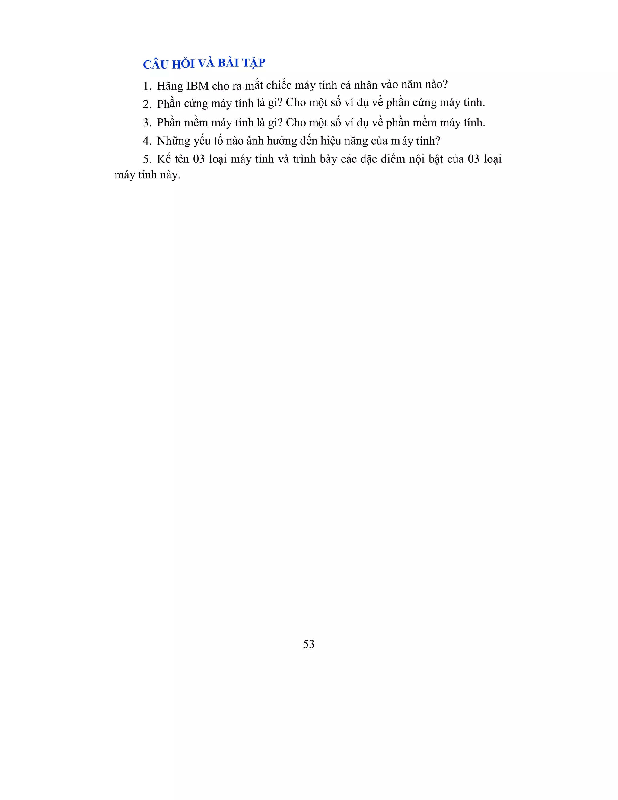53
CÂU HỎI VÀ BÀI TẬP
1. Hãng IBM cho ra mắt chiếc máy tính cá nhân vào năm nào?
2. Phần cứng máy tính là gì? Cho một số ví dụ về phần cứng máy tính.
3. Phần mềm máy tính là gì? Cho một số ví dụ về phần mềm máy tính.
4. Những yếu tố nào ảnh hưởng đến hiệu năng của máy tính?
5. Kể tên 03 loại máy tính và trình bày các đặc điểm nội bật của 03 loại
máy tính này.
 