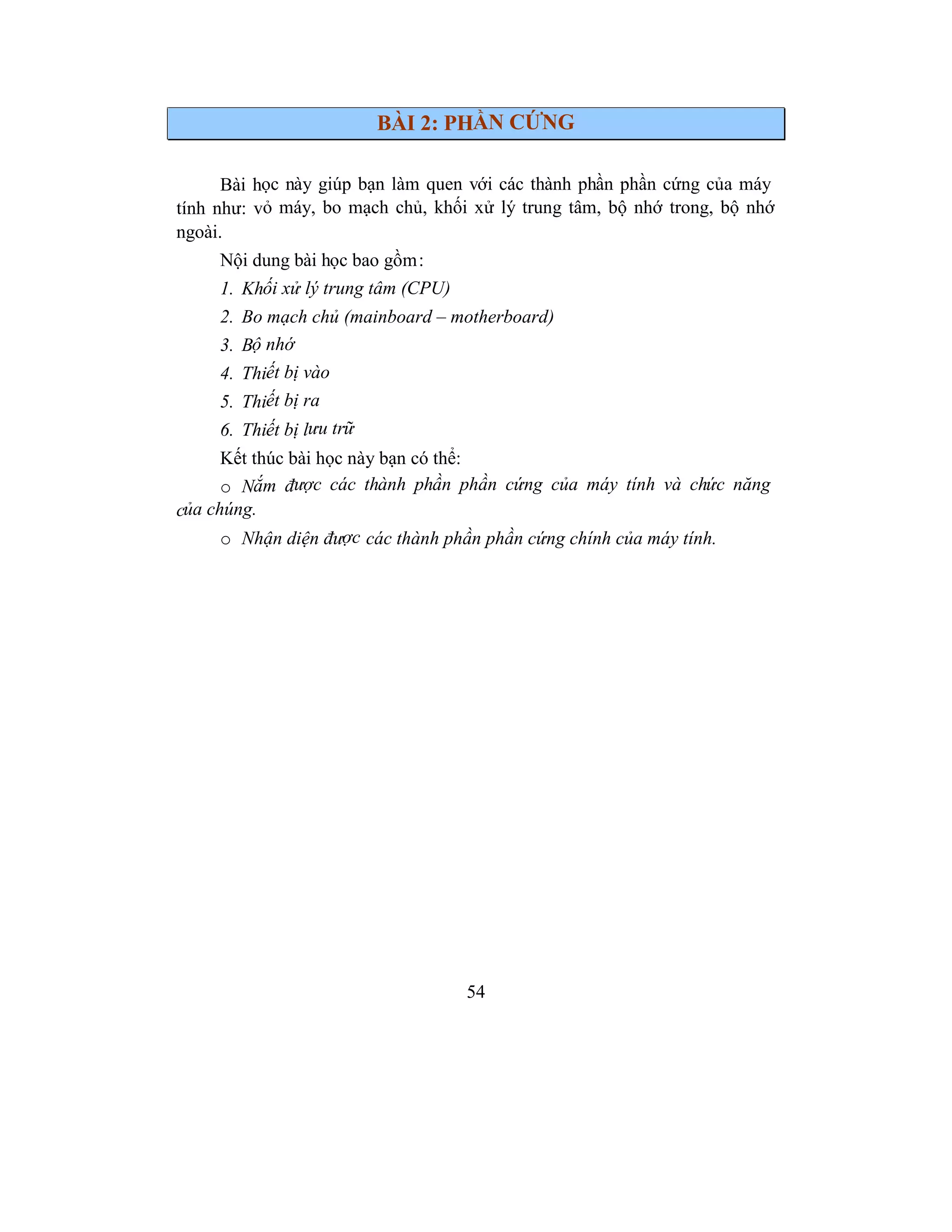 54
BÀI 2: PHẦN CỨNG
Bài học này giúp bạn làm quen với các thành phần phần cứng của máy
tính như: vỏ máy, bo mạch chủ, khối xử lý trung tâm, bộ nhớ trong, bộ nhớ
ngoài.
Nội dung bài học bao gồm:
1. Khối xử lý trung tâm (CPU)
2. Bo mạch chủ (mainboard – motherboard)
3. Bộ nhớ
4. Thiết bị vào
5. Thiết bị ra
6. Thiết bị lưu trữ
Kết thúc bài học này bạn có thể:
o Nắm được các thành phần phần cứng của máy tính và chức năng
của chúng.
o Nhận diện được các thành phần phần cứng chính của máy tính.
 
