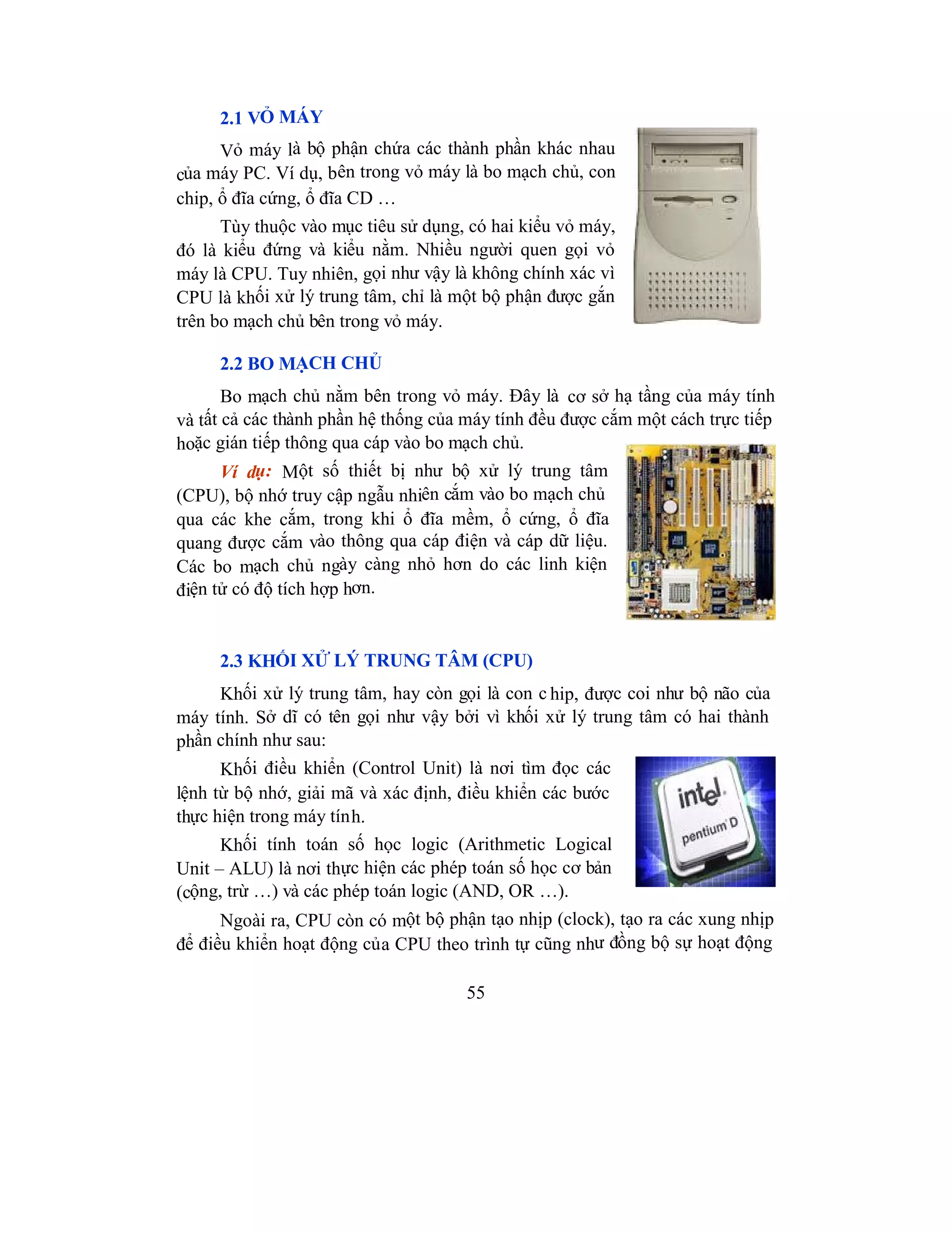 55
2.1 VỎ MÁY
Vỏ máy là bộ phận chứa các thành phần khác nhau
của máy PC. Ví dụ, bên trong vỏ máy là bo mạch chủ, con
chip, ổ đĩa cứng, ổ đĩa CD …
Tùy thuộc vào mục tiêu sử dụng, có hai kiểu vỏ máy,
đó là kiểu đứng và kiểu nằm. Nhiều người quen gọi vỏ
máy là CPU. Tuy nhiên, gọi như vậy là không chính xác vì
CPU là khối xử lý trung tâm, chỉ là một bộ phận được gắn
trên bo mạch chủ bên trong vỏ máy.
2.2 BO MẠCH CHỦ
Bo mạch chủ nằm bên trong vỏ máy. Đây là cơ sở hạ tầng của máy tính
và tất cả các thành phần hệ thống của máy tính đều được cắm một cách trực tiếp
hoặc gián tiếp thông qua cáp vào bo mạch chủ.
Ví dụ: Một số thiết bị như bộ xử lý trung tâm
(CPU), bộ nhớ truy cập ngẫu nhiên cắm vào bo mạch chủ
qua các khe cắm, trong khi ổ đĩa mềm, ổ cứng, ổ đĩa
quang được cắm vào thông qua cáp điện và cáp dữ liệu.
Các bo mạch chủ ngày càng nhỏ hơn do các linh kiện
điện tử có độ tích hợp hơn.
2.3 KHỐI XỬ LÝ TRUNG TÂM (CPU)
Khối xử lý trung tâm, hay còn gọi là con c hip, được coi như bộ não của
máy tính. Sở dĩ có tên gọi như vậy bởi vì khối xử lý trung tâm có hai thành
phần chính như sau:
Khối điều khiển (Control Unit) là nơi tìm đọc các
lệnh từ bộ nhớ, giải mã và xác định, điều khiển các bước
thực hiện trong máy tính.
Khối tính toán số học logic (Arithmetic Logical
Unit – ALU) là nơi thực hiện các phép toán số học cơ bản
(cộng, trừ …) và các phép toán logic (AND, OR …).
Ngoài ra, CPU còn có một bộ phận tạo nhịp (clock), tạo ra các xung nhịp
để điều khiển hoạt động của CPU theo trình tự cũng như đồng bộ sự hoạt động
 