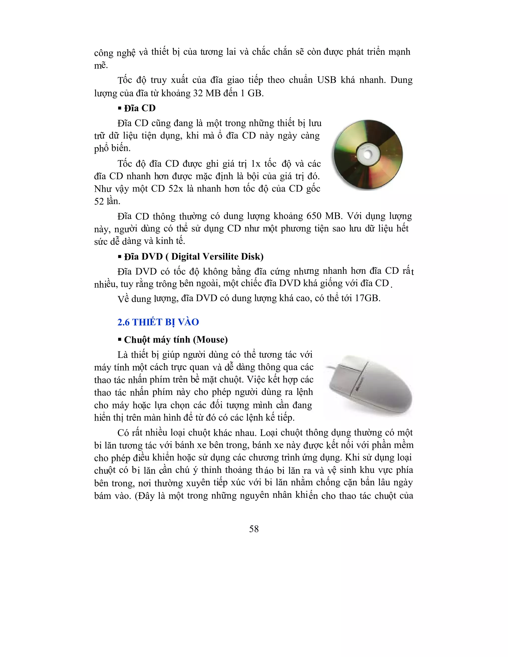 58
công nghệ và thiết bị của tương lai và chắc chắn sẽ còn được phát triển mạnh
mẽ.
Tốc độ truy xuất của đĩa giao tiếp theo chuẩn USB khá nhanh. Dung
lượng của đĩa từ khoảng 32 MB đến 1 GB.
 Đĩa CD
Đĩa CD cũng đang là một trong những thiết bị lưu
trữ dữ liệu tiện dụng, khi mà ổ đĩa CD này ngày càng
phổ biến.
Tốc độ đĩa CD được ghi giá trị 1x tốc độ và các
đĩa CD nhanh hơn được mặc định là bội của giá trị đó.
Như vậy một CD 52x là nhanh hơn tốc độ của CD gốc
52 lần.
Đĩa CD thông thường có dung lượng khoảng 650 MB. Với dụng lượng
này, người dùng có thể sử dụng CD như một phương tiện sao lưu dữ liệu hết
sức dễ dàng và kinh tế.
 Đĩa DVD ( Digital Versilite Disk)
Đĩa DVD có tốc độ không bằng đĩa cứng nhưng nhanh hơn đĩa CD rất
nhiều, tuy rằng trông bên ngoài, một chiếc đĩa DVD khá giống với đĩa CD.
Về dung lượng, đĩa DVD có dung lượng khá cao, có thể tới 17GB.
2.6 THIẾT BỊ VÀO
 Chuột máy tính (Mouse)
Là thiết bị giúp người dùng có thể tương tác với
máy tính một cách trực quan và dễ dàng thông qua các
thao tác nhấn phím trên bề mặt chuột. Việc kết hợp các
thao tác nhấn phím này cho phép người dùng ra lệnh
cho máy hoặc lựa chọn các đối tượng mình cần đang
hiển thị trên màn hình để từ đó có các lệnh kế tiếp.
Có rất nhiều loại chuột khác nhau. Loại chuột thông dụng thường có một
bi lăn tương tác với bánh xe bên trong, bánh xe này được kết nối với phần mềm
cho phép điều khiển hoặc sử dụng các chương trình ứng dụng. Khi sử dụng loại
chuột có bi lăn cần chú ý thỉnh thoảng tháo bi lăn ra và vệ sinh khu vực phía
bên trong, nơi thường xuyên tiếp xúc với bi lăn nhằm chống cặn bẩn lâu ngày
bám vào. (Đây là một trong những nguyên nhân khiến cho thao tác chuột của
 