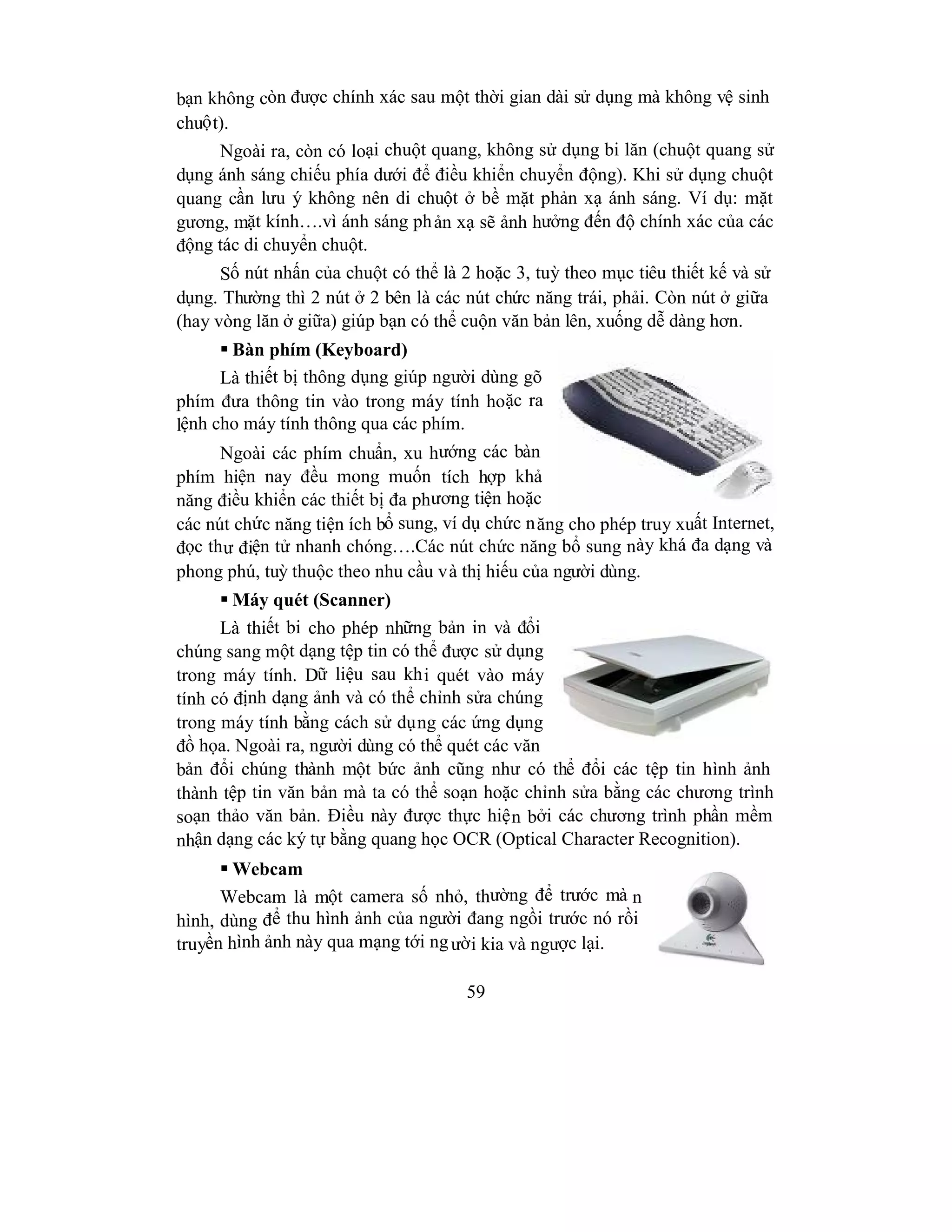 59
bạn không còn được chính xác sau một thời gian dài sử dụng mà không vệ sinh
chuột).
Ngoài ra, còn có loại chuột quang, không sử dụng bi lăn (chuột quang sử
dụng ánh sáng chiếu phía dưới để điều khiển chuyển động). Khi sử dụng chuột
quang cần lưu ý không nên di chuột ở bề mặt phản xạ ánh sáng. Ví dụ: mặt
gương, mặt kính….vì ánh sáng phản xạ sẽ ảnh hưởng đến độ chính xác của các
động tác di chuyển chuột.
Số nút nhấn của chuột có thể là 2 hoặc 3, tuỳ theo mục tiêu thiết kế và sử
dụng. Thường thì 2 nút ở 2 bên là các nút chức năng trái, phải. Còn nút ở giữa
(hay vòng lăn ở giữa) giúp bạn có thể cuộn văn bản lên, xuống dễ dàng hơn.
 Bàn phím (Keyboard)
Là thiết bị thông dụng giúp người dùng gõ
phím đưa thông tin vào trong máy tính hoặc ra
lệnh cho máy tính thông qua các phím.
Ngoài các phím chuẩn, xu hướng các bàn
phím hiện nay đều mong muốn tích hợp khả
năng điều khiển các thiết bị đa phương tiện hoặc
các nút chức năng tiện ích bổ sung, ví dụ chức năng cho phép truy xuất Internet,
đọc thư điện tử nhanh chóng….Các nút chức năng bổ sung này khá đa dạng và
phong phú, tuỳ thuộc theo nhu cầu và thị hiếu của người dùng.
 Máy quét (Scanner)
Là thiết bi cho phép những bản in và đổi
chúng sang một dạng tệp tin có thể được sử dụng
trong máy tính. Dữ liệu sau khi quét vào máy
tính có định dạng ảnh và có thể chỉnh sửa chúng
trong máy tính bằng cách sử dụng các ứng dụng
đồ họa. Ngoài ra, người dùng có thể quét các văn
bản đổi chúng thành một bức ảnh cũng như có thể đổi các tệp tin hình ảnh
thành tệp tin văn bản mà ta có thể soạn hoặc chỉnh sửa bằng các chương trình
soạn thảo văn bản. Điều này được thực hiện bởi các chương trình phần mềm
nhận dạng các ký tự bằng quang học OCR (Optical Character Recognition).
 Webcam
Webcam là một camera số nhỏ, thường để trước mà n
hình, dùng để thu hình ảnh của người đang ngồi trước nó rồi
truyền hình ảnh này qua mạng tới người kia và ngược lại.
 