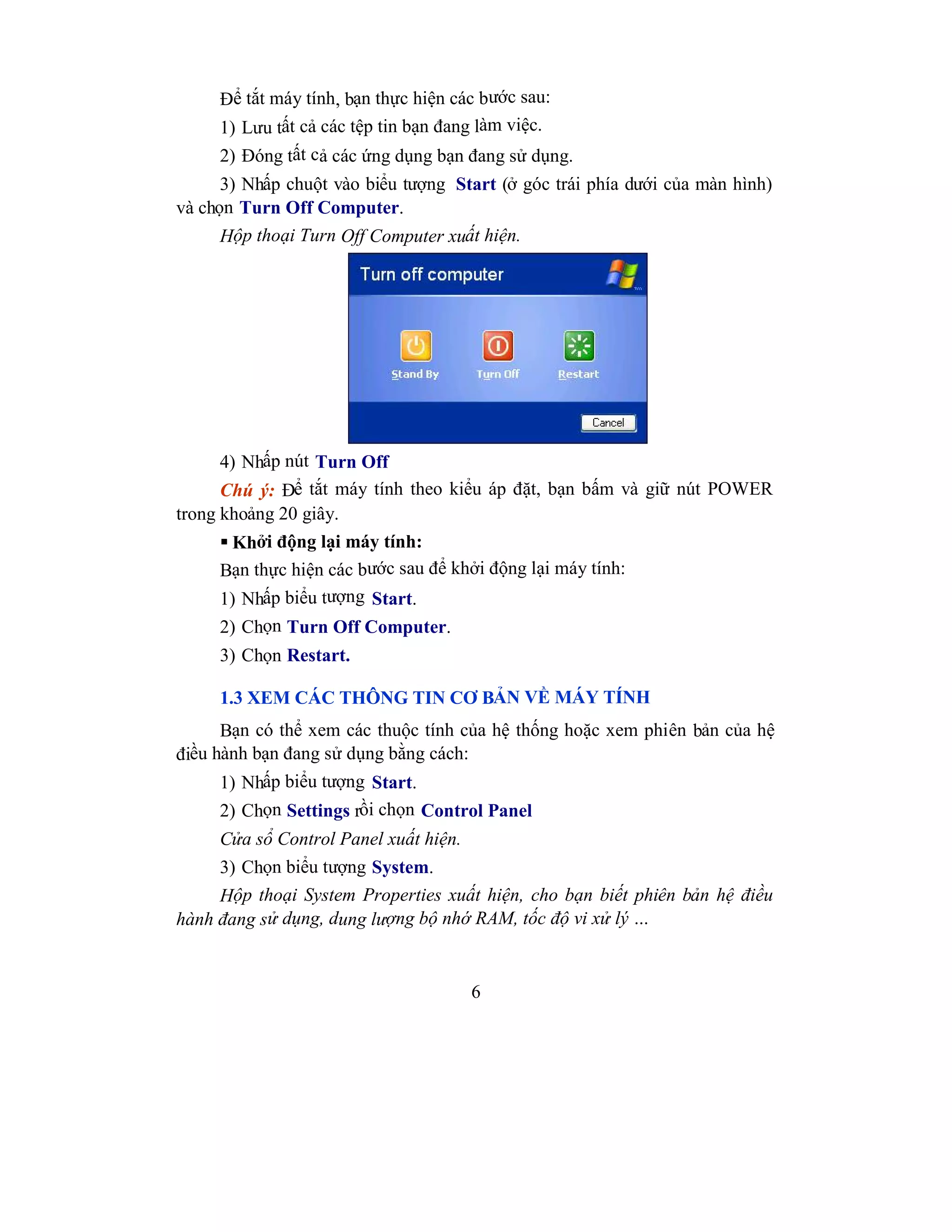6
Để tắt máy tính, bạn thực hiện các bước sau:
1) Lưu tất cả các tệp tin bạn đang làm việc.
2) Đóng tất cả các ứng dụng bạn đang sử dụng.
3) Nhấp chuột vào biểu tượng Start (ở góc trái phía dưới của màn hình)
và chọn Turn Off Computer.
Hộp thoại Turn Off Computer xuất hiện.
4) Nhấp nút Turn Off
Chú ý: Để tắt máy tính theo kiểu áp đặt, bạn bấm và giữ nút POWER
trong khoảng 20 giây.
 Khởi động lại máy tính:
Bạn thực hiện các bước sau để khởi động lại máy tính:
1) Nhấp biểu tượng Start.
2) Chọn Turn Off Computer.
3) Chọn Restart.
1.3 XEM CÁC THÔNG TIN CƠ BẢN VỀ MÁY TÍNH
Bạn có thể xem các thuộc tính của hệ thống hoặc xem phiên bản của hệ
điều hành bạn đang sử dụng bằng cách:
1) Nhấp biểu tượng Start.
2) Chọn Settings rồi chọn Control Panel
Cửa sổ Control Panel xuất hiện.
3) Chọn biểu tượng System.
Hộp thoại System Properties xuất hiện, cho bạn biết phiên bản hệ điều
hành đang sử dụng, dung lượng bộ nhớ RAM, tốc độ vi xử lý …
 
