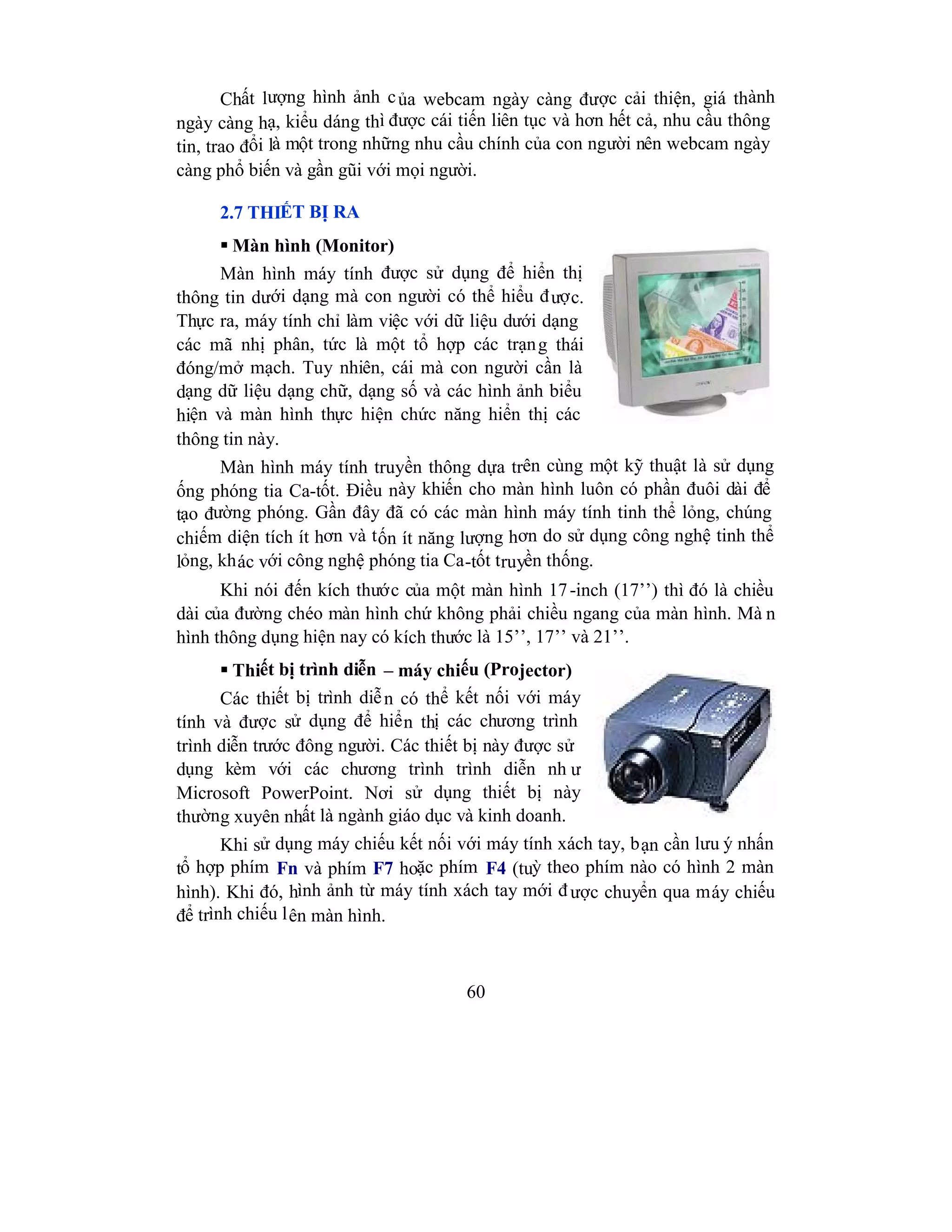 60
Chất lượng hình ảnh của webcam ngày càng được cải thiện, giá thành
ngày càng hạ, kiểu dáng thì được cái tiến liên tục và hơn hết cả, nhu cầu thông
tin, trao đổi là một trong những nhu cầu chính của con người nên webcam ngày
càng phổ biến và gần gũi với mọi người.
2.7 THIẾT BỊ RA
 Màn hình (Monitor)
Màn hình máy tính được sử dụng để hiển thị
thông tin dưới dạng mà con người có thể hiểu được.
Thực ra, máy tính chỉ làm việc với dữ liệu dưới dạng
các mã nhị phân, tức là một tổ hợp các trạng thái
đóng/mở mạch. Tuy nhiên, cái mà con người cần là
dạng dữ liệu dạng chữ, dạng số và các hình ảnh biểu
hiện và màn hình thực hiện chức năng hiển thị các
thông tin này.
Màn hình máy tính truyền thông dựa trên cùng một kỹ thuật là sử dụng
ống phóng tia Ca-tốt. Điều này khiến cho màn hình luôn có phần đuôi dài để
tạo đường phóng. Gần đây đã có các màn hình máy tính tinh thể lỏng, chúng
chiếm diện tích ít hơn và tốn ít năng lượng hơn do sử dụng công nghệ tinh thể
lỏng, khác với công nghệ phóng tia Ca-tốt truyền thống.
Khi nói đến kích thước của một màn hình 17-inch (17’’) thì đó là chiều
dài của đường chéo màn hình chứ không phải chiều ngang của màn hình. Mà n
hình thông dụng hiện nay có kích thước là 15’’, 17’’ và 21’’.
 Thiết bị trình diễn – máy chiếu (Projector)
Các thiết bị trình diễn có thể kết nối với máy
tính và được sử dụng để hiển thị các chương trình
trình diễn trước đông người. Các thiết bị này được sử
dụng kèm với các chương trình trình diễn nh ư
Microsoft PowerPoint. Nơi sử dụng thiết bị này
thường xuyên nhất là ngành giáo dục và kinh doanh.
Khi sử dụng máy chiếu kết nối với máy tính xách tay, bạn cần lưu ý nhấn
tổ hợp phím Fn và phím F7 hoặc phím F4 (tuỳ theo phím nào có hình 2 màn
hình). Khi đó, hình ảnh từ máy tính xách tay mới được chuyển qua máy chiếu
để trình chiếu lên màn hình.
 