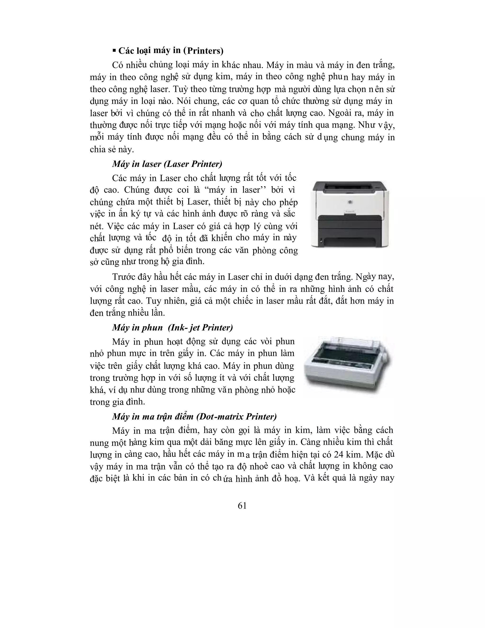61
 Các loại máy in (Printers)
Có nhiều chủng loại máy in khác nhau. Máy in màu và máy in đen trắng,
máy in theo công nghệ sử dụng kim, máy in theo công nghệ phun hay máy in
theo công nghệ laser. Tuỳ theo từng trường hợp mà người dùng lựa chọn nên sử
dụng máy in loại nào. Nói chung, các cơ quan tổ chức thường sử dụng máy in
laser bởi vì chúng có thể in rất nhanh và cho chất lượng cao. Ngoài ra, máy in
thường được nối trực tiếp với mạng hoặc nối với máy tính qua mạng. Như vậy,
mỗi máy tính được nối mạng đều có thể in bằng cách sử d ụng chung máy in
chia sẻ này.
Máy in laser (Laser Printer)
Các máy in Laser cho chất lượng rất tốt với tốc
độ cao. Chúng được coi là “máy in laser’’ bởi vì
chúng chứa một thiết bị Laser, thiết bị này cho phép
việc in ấn ký tự và các hình ảnh được rõ ràng và sắc
nét. Việc các máy in Laser có giá cả hợp lý cùng với
chất lượng và tốc độ in tốt đã khiến cho máy in này
được sử dụng rất phổ biến trong các văn phòng công
sở cũng như trong hộ gia đình.
Trước đây hầu hết các máy in Laser chỉ in duới dạng đen trắng. Ngày nay,
với công nghệ in laser mầu, các máy in có thể in ra những hình ảnh có chất
lượng rất cao. Tuy nhiên, giá cả một chiếc in laser mầu rất đắt, đắt hơn máy in
đen trắng nhiều lần.
Máy in phun (Ink- jet Printer)
Máy in phun hoạt động sử dụng các vòi phun
nhỏ phun mực in trên giấy in. Các máy in phun làm
việc trên giấy chất lượng khá cao. Máy in phun dùng
trong trường hợp in với số lượng ít và với chất lượng
khá, ví dụ như dùng trong những văn phòng nhỏ hoặc
trong gia đình.
Máy in ma trận điểm (Dot-matrix Printer)
Máy in ma trận điểm, hay còn gọi là máy in kim, làm việc bằng cách
nung một hàng kim qua một dải băng mực lên giấy in. Càng nhiều kim thì chất
lượng in càng cao, hầu hết các máy in ma trận điểm hiện tại có 24 kim. Mặc dù
vậy máy in ma trận vẫn có thể tạo ra độ nhoè cao và chất lượng in không cao
đặc biệt là khi in các bản in có chứa hình ảnh đồ hoạ. Và kết quả là ngày nay
 