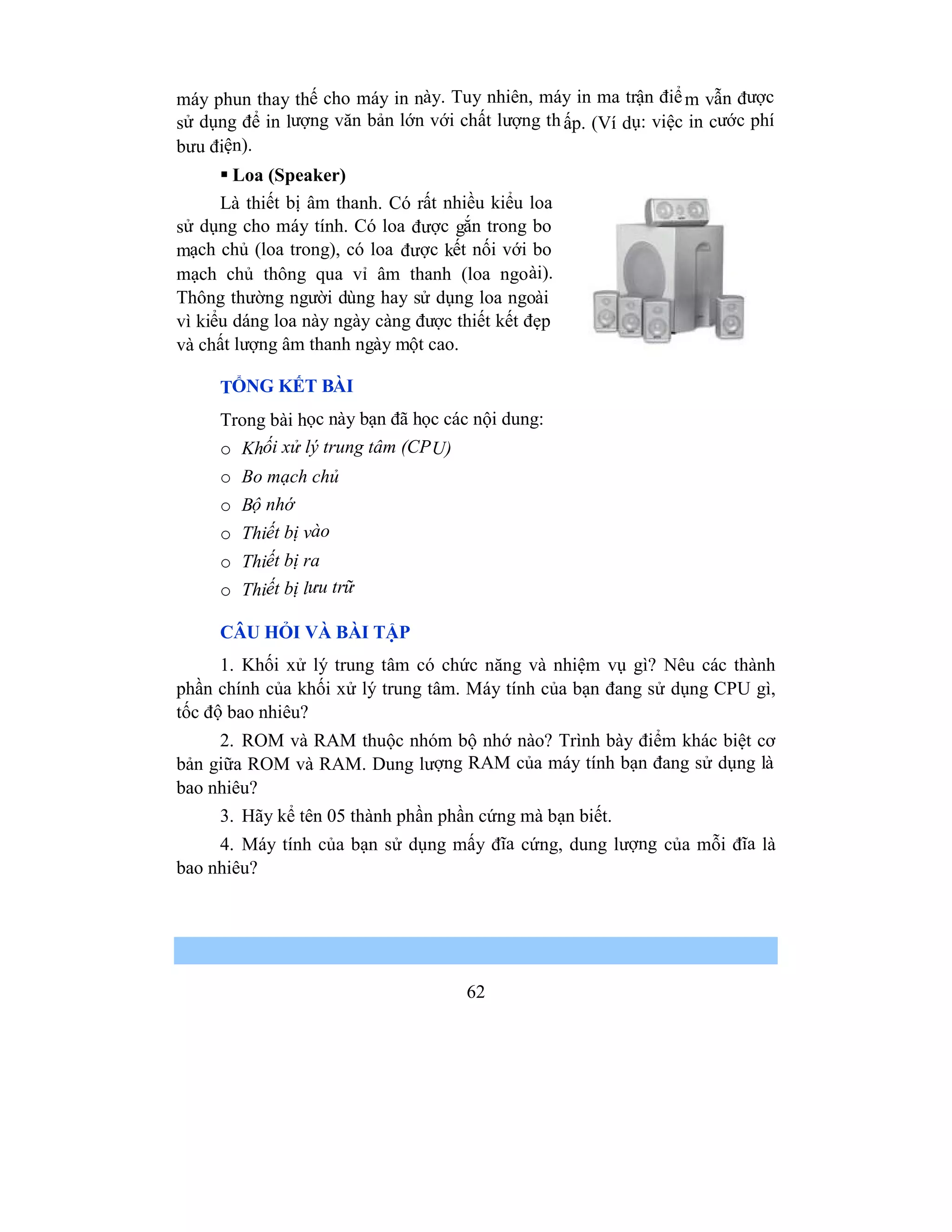 62
máy phun thay thế cho máy in này. Tuy nhiên, máy in ma trận điểm vẫn được
sử dụng để in lượng văn bản lớn với chất lượng thấp. (Ví dụ: việc in cước phí
bưu điện).
 Loa (Speaker)
Là thiết bị âm thanh. Có rất nhiều kiểu loa
sử dụng cho máy tính. Có loa được gắn trong bo
mạch chủ (loa trong), có loa được kết nối với bo
mạch chủ thông qua vỉ âm thanh (loa ngoài).
Thông thường người dùng hay sử dụng loa ngoài
vì kiểu dáng loa này ngày càng được thiết kết đẹp
và chất lượng âm thanh ngày một cao.
TỔNG KẾT BÀI
Trong bài học này bạn đã học các nội dung:
o Khối xử lý trung tâm (CPU)
o Bo mạch chủ
o Bộ nhớ
o Thiết bị vào
o Thiết bị ra
o Thiết bị lưu trữ
CÂU HỎI VÀ BÀI TẬP
1. Khối xử lý trung tâm có chức năng và nhiệm vụ gì? Nêu các thành
phần chính của khối xử lý trung tâm. Máy tính của bạn đang sử dụng CPU gì,
tốc độ bao nhiêu?
2. ROM và RAM thuộc nhóm bộ nhớ nào? Trình bày điểm khác biệt cơ
bản giữa ROM và RAM. Dung lượng RAM của máy tính bạn đang sử dụng là
bao nhiêu?
3. Hãy kể tên 05 thành phần phần cứng mà bạn biết.
4. Máy tính của bạn sử dụng mấy đĩa cứng, dung lượng của mỗi đĩa là
bao nhiêu?
 