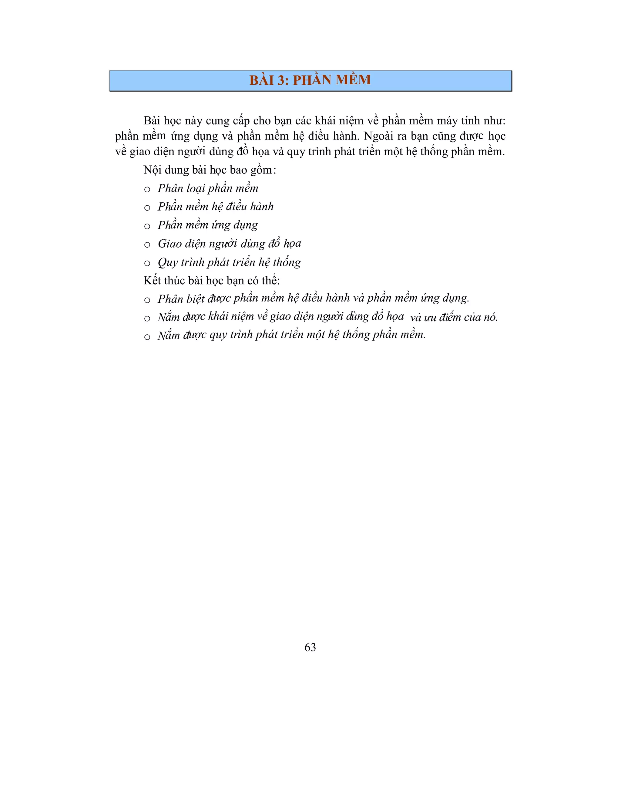 63
BÀI 3: PHẦN MỀM
Bài học này cung cấp cho bạn các khái niệm về phần mềm máy tính như:
phần mềm ứng dụng và phần mềm hệ điều hành. Ngoài ra bạn cũng được học
về giao diện người dùng đồ họa và quy trình phát triển một hệ thống phần mềm.
Nội dung bài học bao gồm:
o Phân loại phần mềm
o Phần mềm hệ điều hành
o Phần mềm ứng dụng
o Giao diện người dùng đồ họa
o Quy trình phát triển hệ thống
Kết thúc bài học bạn có thể:
o Phân biệt được phần mềm hệ điều hành và phần mềm ứng dụng.
o Nắm được khái niệm về giao diện người dùng đồ họa và ưu điểm của nó.
o Nắm được quy trình phát triển một hệ thống phần mềm.
 