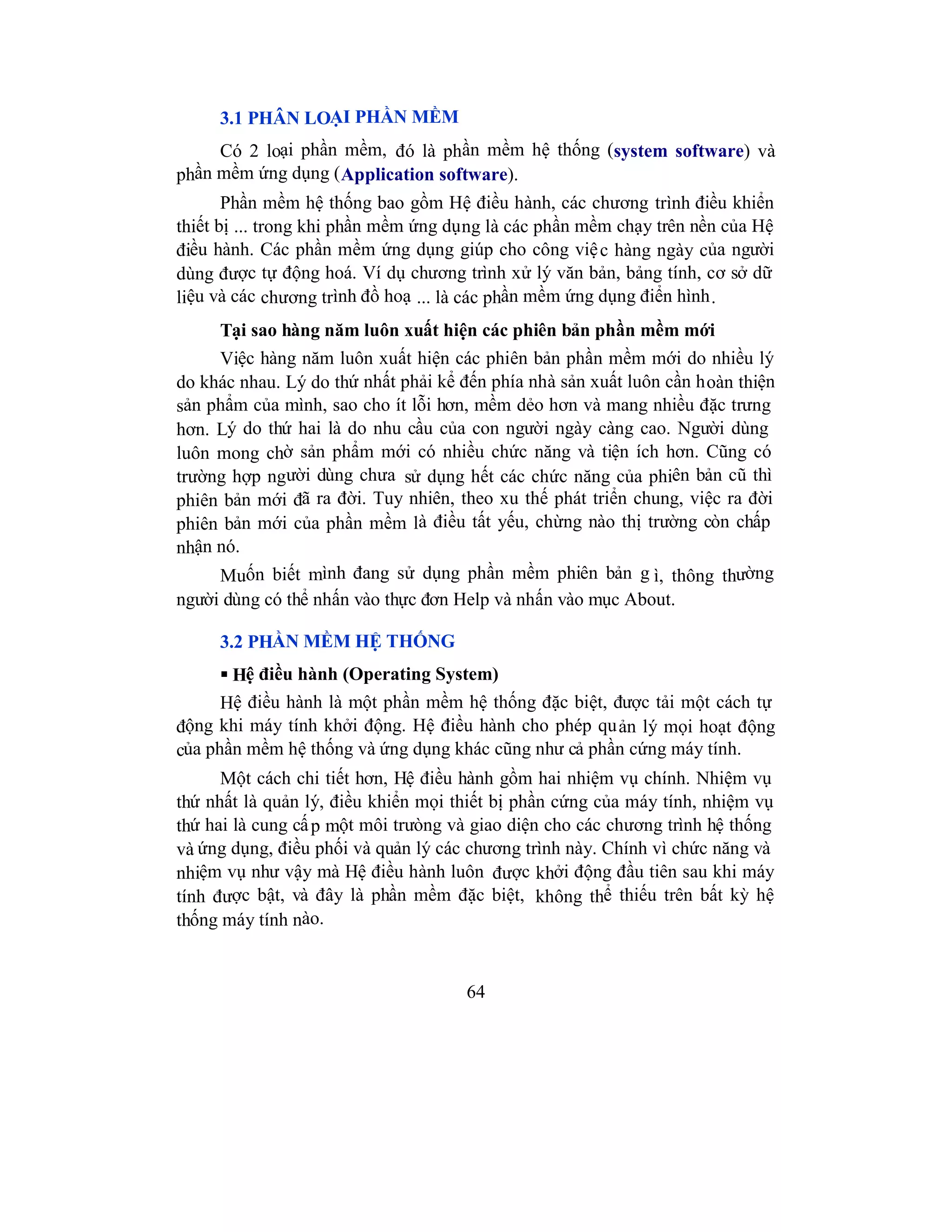 64
3.1 PHÂN LOẠI PHẦN MỀM
Có 2 loại phần mềm, đó là phần mềm hệ thống (system software) và
phần mềm ứng dụng (Application software).
Phần mềm hệ thống bao gồm Hệ điều hành, các chương trình điều khiển
thiết bị ... trong khi phần mềm ứng dụng là các phần mềm chạy trên nền của Hệ
điều hành. Các phần mềm ứng dụng giúp cho công việc hàng ngày của người
dùng được tự động hoá. Ví dụ chương trình xử lý văn bản, bảng tính, cơ sở dữ
liệu và các chương trình đồ hoạ ... là các phần mềm ứng dụng điển hình.
Tại sao hàng năm luôn xuất hiện các phiên bản phần mềm mới
Việc hàng năm luôn xuất hiện các phiên bản phần mềm mới do nhiều lý
do khác nhau. Lý do thứ nhất phải kể đến phía nhà sản xuất luôn cần hoàn thiện
sản phẩm của mình, sao cho ít lỗi hơn, mềm dẻo hơn và mang nhiều đặc trưng
hơn. Lý do thứ hai là do nhu cầu của con người ngày càng cao. Người dùng
luôn mong chờ sản phẩm mới có nhiều chức năng và tiện ích hơn. Cũng có
trường hợp người dùng chưa sử dụng hết các chức năng của phiên bản cũ thì
phiên bản mới đã ra đời. Tuy nhiên, theo xu thế phát triển chung, việc ra đời
phiên bản mới của phần mềm là điều tất yếu, chừng nào thị trường còn chấp
nhận nó.
Muốn biết mình đang sử dụng phần mềm phiên bản g ì, thông thường
người dùng có thể nhấn vào thực đơn Help và nhấn vào mục About.
3.2 PHẦN MỀM HỆ THỐNG
 Hệ điều hành (Operating System)
Hệ điều hành là một phần mềm hệ thống đặc biệt, được tải một cách tự
động khi máy tính khởi động. Hệ điều hành cho phép quản lý mọi hoạt động
của phần mềm hệ thống và ứng dụng khác cũng như cả phần cứng máy tính.
Một cách chi tiết hơn, Hệ điều hành gồm hai nhiệm vụ chính. Nhiệm vụ
thứ nhất là quản lý, điều khiển mọi thiết bị phần cứng của máy tính, nhiệm vụ
thứ hai là cung cấp một môi trưòng và giao diện cho các chương trình hệ thống
và ứng dụng, điều phối và quản lý các chương trình này. Chính vì chức năng và
nhiệm vụ như vậy mà Hệ điều hành luôn được khởi động đầu tiên sau khi máy
tính được bật, và đây là phần mềm đặc biệt, không thể thiếu trên bất kỳ hệ
thống máy tính nào.
 