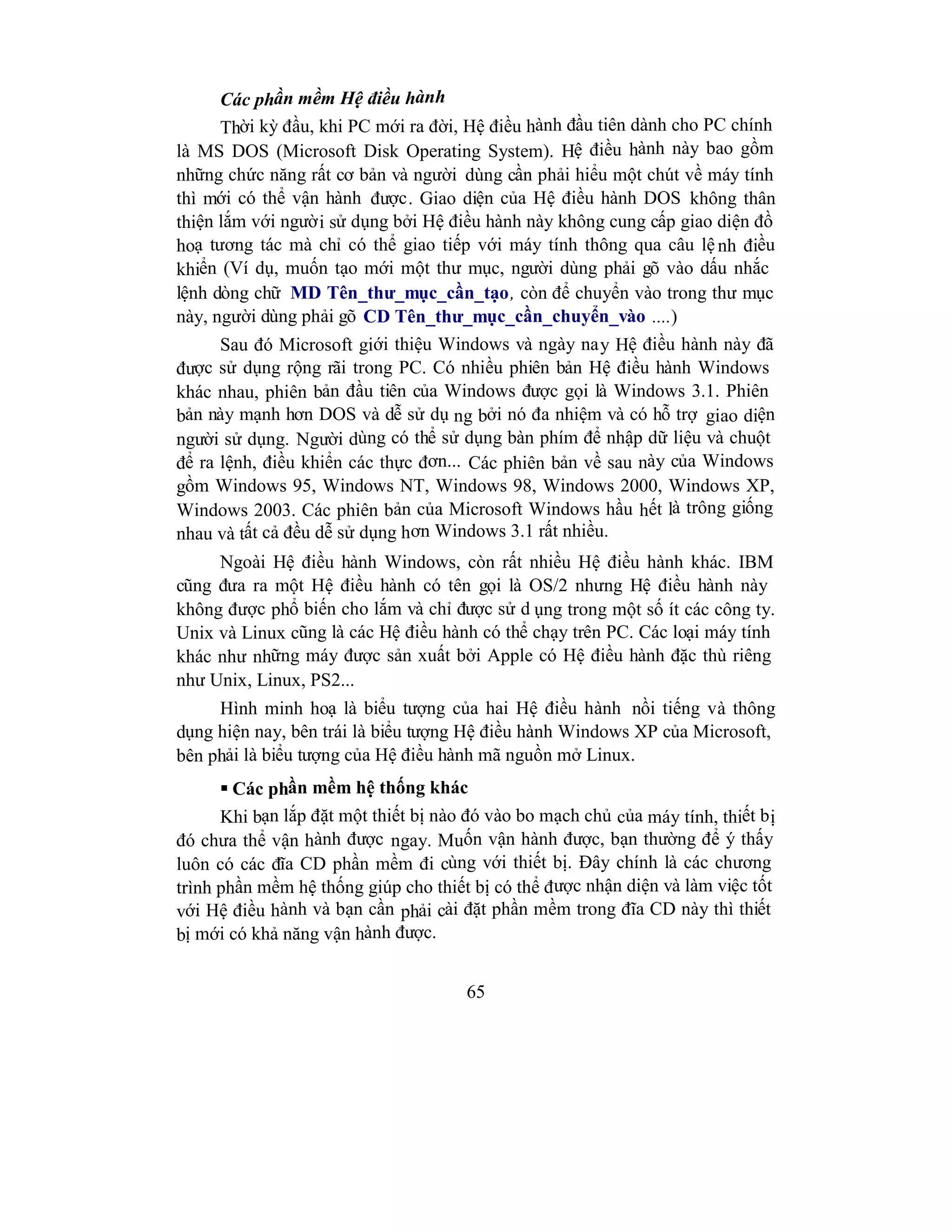 65
Các phần mềm Hệ điều hành
Thời kỳ đầu, khi PC mới ra đời, Hệ điều hành đầu tiên dành cho PC chính
là MS DOS (Microsoft Disk Operating System). Hệ điều hành này bao gồm
những chức năng rất cơ bản và người dùng cần phải hiểu một chút về máy tính
thì mới có thể vận hành được. Giao diện của Hệ điều hành DOS không thân
thiện lắm với người sử dụng bởi Hệ điều hành này không cung cấp giao diện đồ
hoạ tương tác mà chỉ có thể giao tiếp với máy tính thông qua câu lệnh điều
khiển (Ví dụ, muốn tạo mới một thư mục, người dùng phải gõ vào dấu nhắc
lệnh dòng chữ MD Tên_thư_mục_cần_tạo, còn để chuyển vào trong thư mục
này, người dùng phải gõ CD Tên_thư_mục_cần_chuyển_vào ....)
Sau đó Microsoft giới thiệu Windows và ngày nay Hệ điều hành này đã
được sử dụng rộng rãi trong PC. Có nhiều phiên bản Hệ điều hành Windows
khác nhau, phiên bản đầu tiên của Windows được gọi là Windows 3.1. Phiên
bản này mạnh hơn DOS và dễ sử dụ ng bởi nó đa nhiệm và có hỗ trợ giao diện
người sử dụng. Người dùng có thể sử dụng bàn phím để nhập dữ liệu và chuột
để ra lệnh, điều khiển các thực đơn... Các phiên bản về sau này của Windows
gồm Windows 95, Windows NT, Windows 98, Windows 2000, Windows XP,
Windows 2003. Các phiên bản của Microsoft Windows hầu hết là trông giống
nhau và tất cả đều dễ sử dụng hơn Windows 3.1 rất nhiều.
Ngoài Hệ điều hành Windows, còn rất nhiều Hệ điều hành khác. IBM
cũng đưa ra một Hệ điều hành có tên gọi là OS/2 nhưng Hệ điều hành này
không được phổ biến cho lắm và chỉ được sử d ụng trong một số ít các công ty.
Unix và Linux cũng là các Hệ điều hành có thể chạy trên PC. Các loại máy tính
khác như những máy được sản xuất bởi Apple có Hệ điều hành đặc thù riêng
như Unix, Linux, PS2...
Hình minh hoạ là biểu tượng của hai Hệ điều hành nồi tiếng và thông
dụng hiện nay, bên trái là biểu tượng Hệ điều hành Windows XP của Microsoft,
bên phải là biểu tượng của Hệ điều hành mã nguồn mở Linux.
 Các phần mềm hệ thống khác
Khi bạn lắp đặt một thiết bị nào đó vào bo mạch chủ của máy tính, thiết bị
đó chưa thể vận hành được ngay. Muốn vận hành được, bạn thường để ý thấy
luôn có các đĩa CD phần mềm đi cùng với thiết bị. Đây chính là các chương
trình phần mềm hệ thống giúp cho thiết bị có thể được nhận diện và làm việc tốt
với Hệ điều hành và bạn cần phải cài đặt phần mềm trong đĩa CD này thì thiết
bị mới có khả năng vận hành được.
 