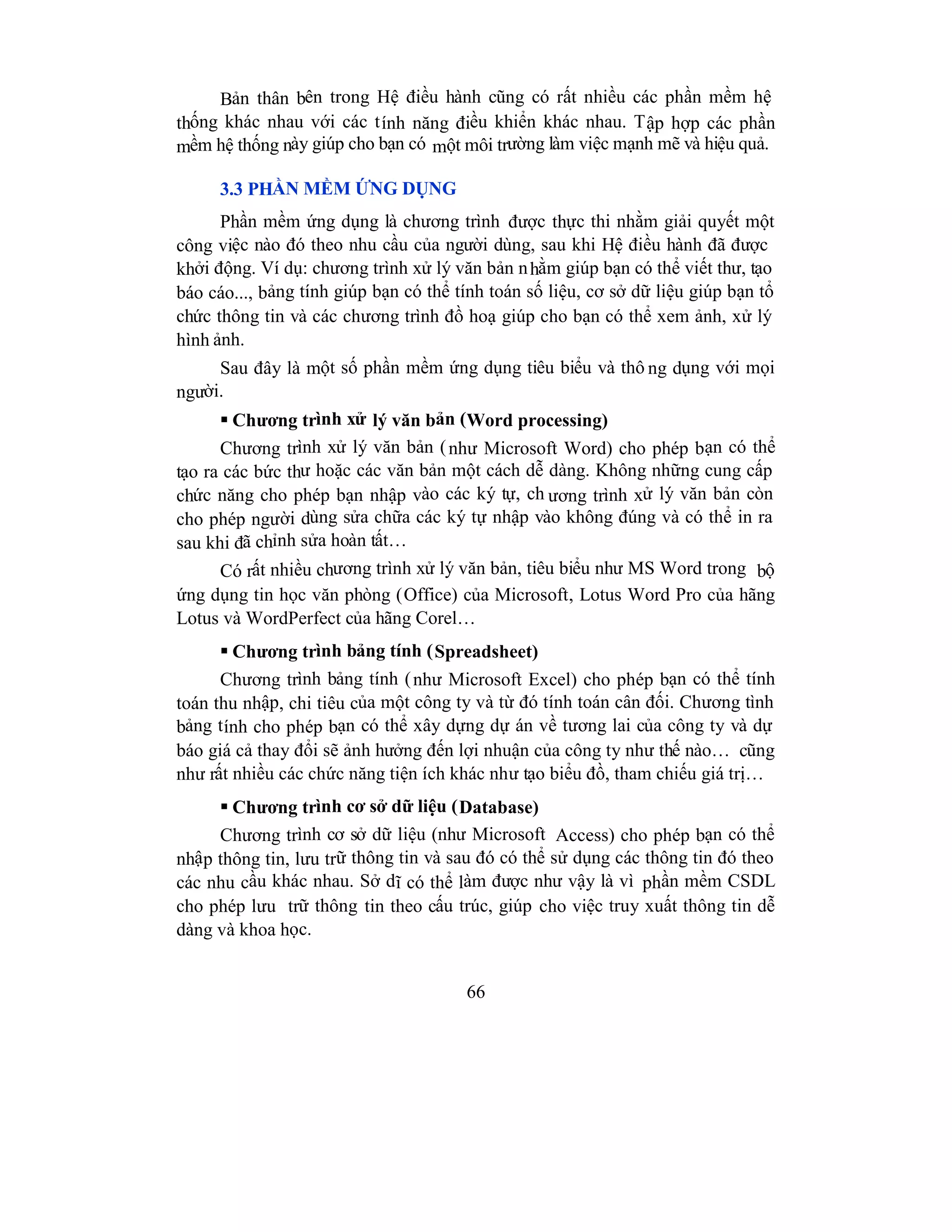 66
Bản thân bên trong Hệ điều hành cũng có rất nhiều các phần mềm hệ
thống khác nhau với các tính năng điều khiển khác nhau. Tập hợp các phần
mềm hệ thống này giúp cho bạn có một môi trường làm việc mạnh mẽ và hiệu quả.
3.3 PHẦN MỀM ỨNG DỤNG
Phần mềm ứng dụng là chương trình được thực thi nhằm giải quyết một
công việc nào đó theo nhu cầu của người dùng, sau khi Hệ điều hành đã được
khởi động. Ví dụ: chương trình xử lý văn bản nhằm giúp bạn có thể viết thư, tạo
báo cáo..., bảng tính giúp bạn có thể tính toán số liệu, cơ sở dữ liệu giúp bạn tổ
chức thông tin và các chương trình đồ hoạ giúp cho bạn có thể xem ảnh, xử lý
hình ảnh.
Sau đây là một số phần mềm ứng dụng tiêu biểu và thô ng dụng với mọi
người.
 Chương trình xử lý văn bản (Word processing)
Chương trình xử lý văn bản (như Microsoft Word) cho phép bạn có thể
tạo ra các bức thư hoặc các văn bản một cách dễ dàng. Không những cung cấp
chức năng cho phép bạn nhập vào các ký tự, ch ương trình xử lý văn bản còn
cho phép người dùng sửa chữa các ký tự nhập vào không đúng và có thể in ra
sau khi đã chỉnh sửa hoàn tất…
Có rất nhiều chương trình xử lý văn bản, tiêu biểu như MS Word trong bộ
ứng dụng tin học văn phòng (Office) của Microsoft, Lotus Word Pro của hãng
Lotus và WordPerfect của hãng Corel…
 Chương trình bảng tính (Spreadsheet)
Chương trình bảng tính (như Microsoft Excel) cho phép bạn có thể tính
toán thu nhập, chi tiêu của một công ty và từ đó tính toán cân đối. Chương tình
bảng tính cho phép bạn có thể xây dựng dự án về tương lai của công ty và dự
báo giá cả thay đổi sẽ ảnh hưởng đến lợi nhuận của công ty như thế nào… cũng
như rất nhiều các chức năng tiện ích khác như tạo biểu đồ, tham chiếu giá trị…
 Chương trình cơ sở dữ liệu (Database)
Chương trình cơ sở dữ liệu (như Microsoft Access) cho phép bạn có thể
nhập thông tin, lưu trữ thông tin và sau đó có thể sử dụng các thông tin đó theo
các nhu cầu khác nhau. Sở dĩ có thể làm được như vậy là vì phần mềm CSDL
cho phép lưu trữ thông tin theo cấu trúc, giúp cho việc truy xuất thông tin dễ
dàng và khoa học.
 