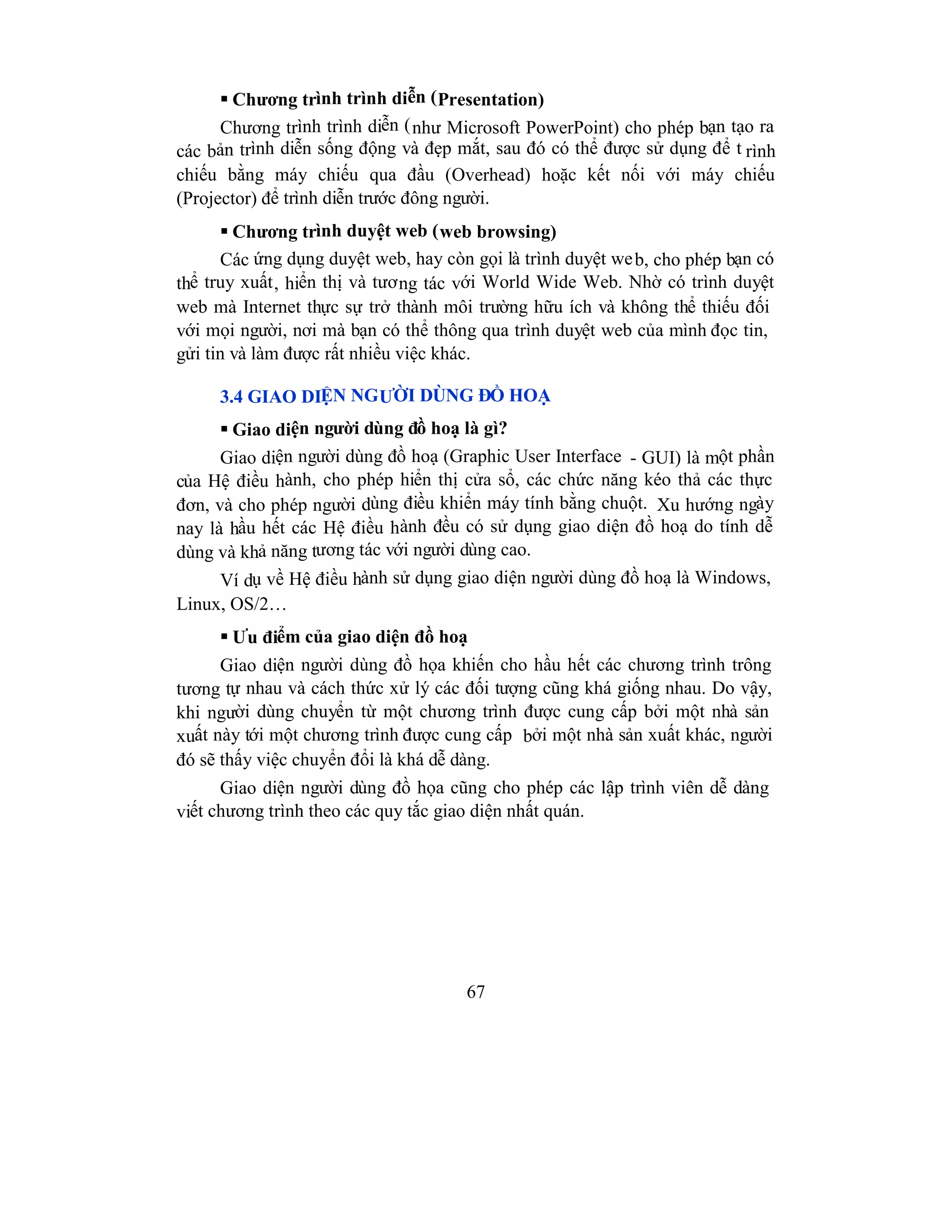 67
 Chương trình trình diễn (Presentation)
Chương trình trình diễn (như Microsoft PowerPoint) cho phép bạn tạo ra
các bản trình diễn sống động và đẹp mắt, sau đó có thể được sử dụng để t rình
chiếu bằng máy chiếu qua đầu (Overhead) hoặc kết nối với máy chiếu
(Projector) để trình diễn trước đông người.
 Chương trình duyệt web (web browsing)
Các ứng dụng duyệt web, hay còn gọi là trình duyệt web, cho phép bạn có
thể truy xuất, hiển thị và tương tác với World Wide Web. Nhờ có trình duyệt
web mà Internet thực sự trở thành môi trường hữu ích và không thể thiếu đối
với mọi người, nơi mà bạn có thể thông qua trình duyệt web của mình đọc tin,
gửi tin và làm được rất nhiều việc khác.
3.4 GIAO DIỆN NGƯỜI DÙNG ĐỒ HOẠ
 Giao diện người dùng đồ hoạ là gì?
Giao diện người dùng đồ hoạ (Graphic User Interface - GUI) là một phần
của Hệ điều hành, cho phép hiển thị cửa sổ, các chức năng kéo thả các thực
đơn, và cho phép người dùng điều khiển máy tính bằng chuột. Xu hướng ngày
nay là hầu hết các Hệ điều hành đều có sử dụng giao diện đồ hoạ do tính dễ
dùng và khả năng tương tác với người dùng cao.
Ví dụ về Hệ điều hành sử dụng giao diện người dùng đồ hoạ là Windows,
Linux, OS/2…
 Ưu điểm của giao diện đồ hoạ
Giao diện người dùng đồ họa khiến cho hầu hết các chương trình trông
tương tự nhau và cách thức xử lý các đối tượng cũng khá giống nhau. Do vậy,
khi người dùng chuyển từ một chương trình được cung cấp bởi một nhà sản
xuất này tới một chương trình được cung cấp bởi một nhà sản xuất khác, người
đó sẽ thấy việc chuyển đổi là khá dễ dàng.
Giao diện người dùng đồ họa cũng cho phép các lập trình viên dễ dàng
viết chương trình theo các quy tắc giao diện nhất quán.
 