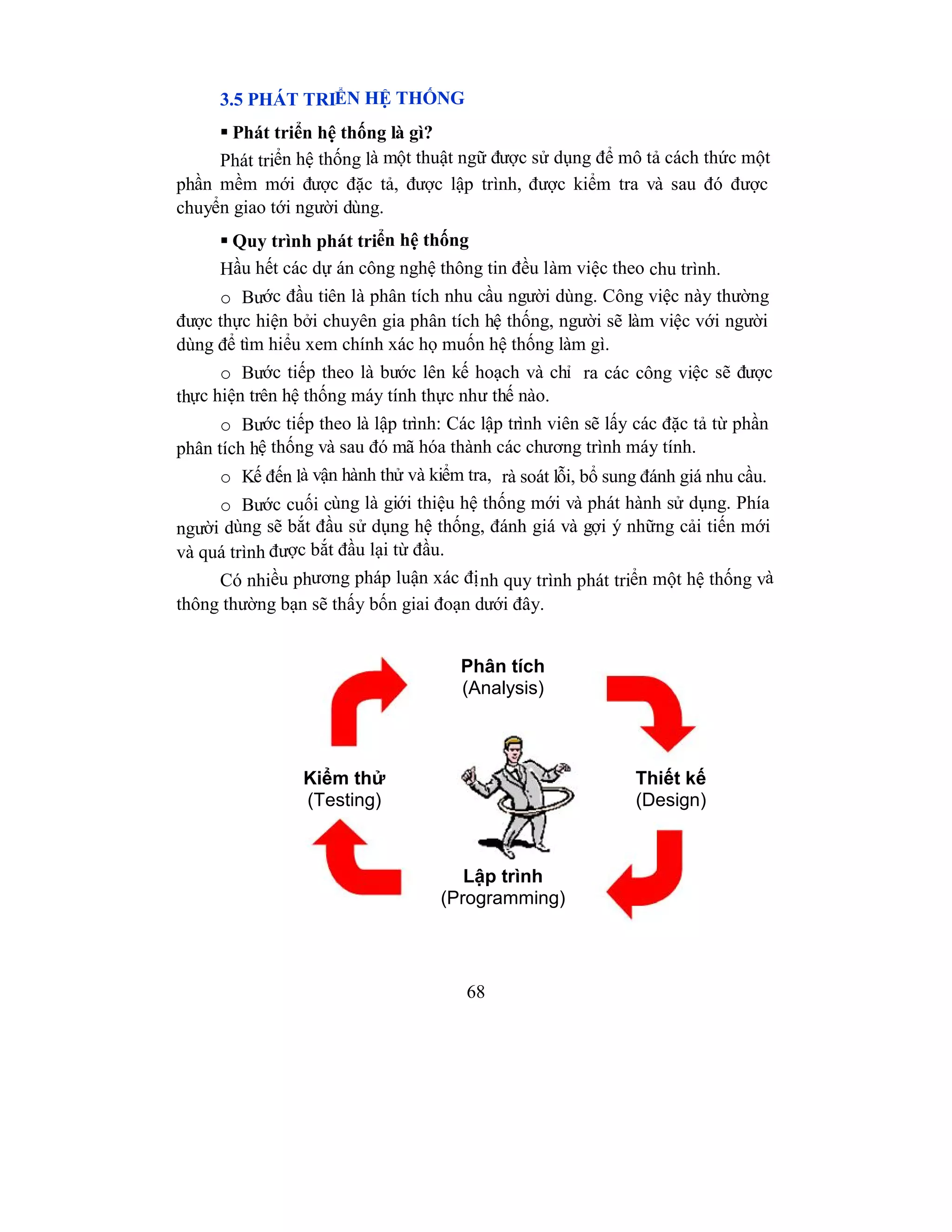68
3.5 PHÁT TRIỂN HỆ THỐNG
 Phát triển hệ thống là gì?
Phát triển hệ thống là một thuật ngữ được sử dụng để mô tả cách thức một
phần mềm mới được đặc tả, được lập trình, được kiểm tra và sau đó được
chuyển giao tới người dùng.
 Quy trình phát triển hệ thống
Hầu hết các dự án công nghệ thông tin đều làm việc theo chu trình.
o Bước đầu tiên là phân tích nhu cầu người dùng. Công việc này thường
được thực hiện bởi chuyên gia phân tích hệ thống, người sẽ làm việc với người
dùng để tìm hiểu xem chính xác họ muốn hệ thống làm gì.
o Bước tiếp theo là bước lên kế hoạch và chỉ ra các công việc sẽ được
thực hiện trên hệ thống máy tính thực như thế nào.
o Bước tiếp theo là lập trình: Các lập trình viên sẽ lấy các đặc tả từ phần
phân tích hệ thống và sau đó mã hóa thành các chương trình máy tính.
o Kế đến là vận hành thử và kiểm tra, rà soát lỗi, bổ sung đánh giá nhu cầu.
o Bước cuối cùng là giới thiệu hệ thống mới và phát hành sử dụng. Phía
người dùng sẽ bắt đầu sử dụng hệ thống, đánh giá và gợi ý những cải tiến mới
và quá trình được bắt đầu lại từ đầu.
Có nhiều phương pháp luận xác định quy trình phát triển một hệ thống và
thông thường bạn sẽ thấy bốn giai đoạn dưới đây.
Phân tích
(Analysis)
Lập trình
(Programming)
Thiết kế
(Design)
Kiểm thử
(Testing)
 