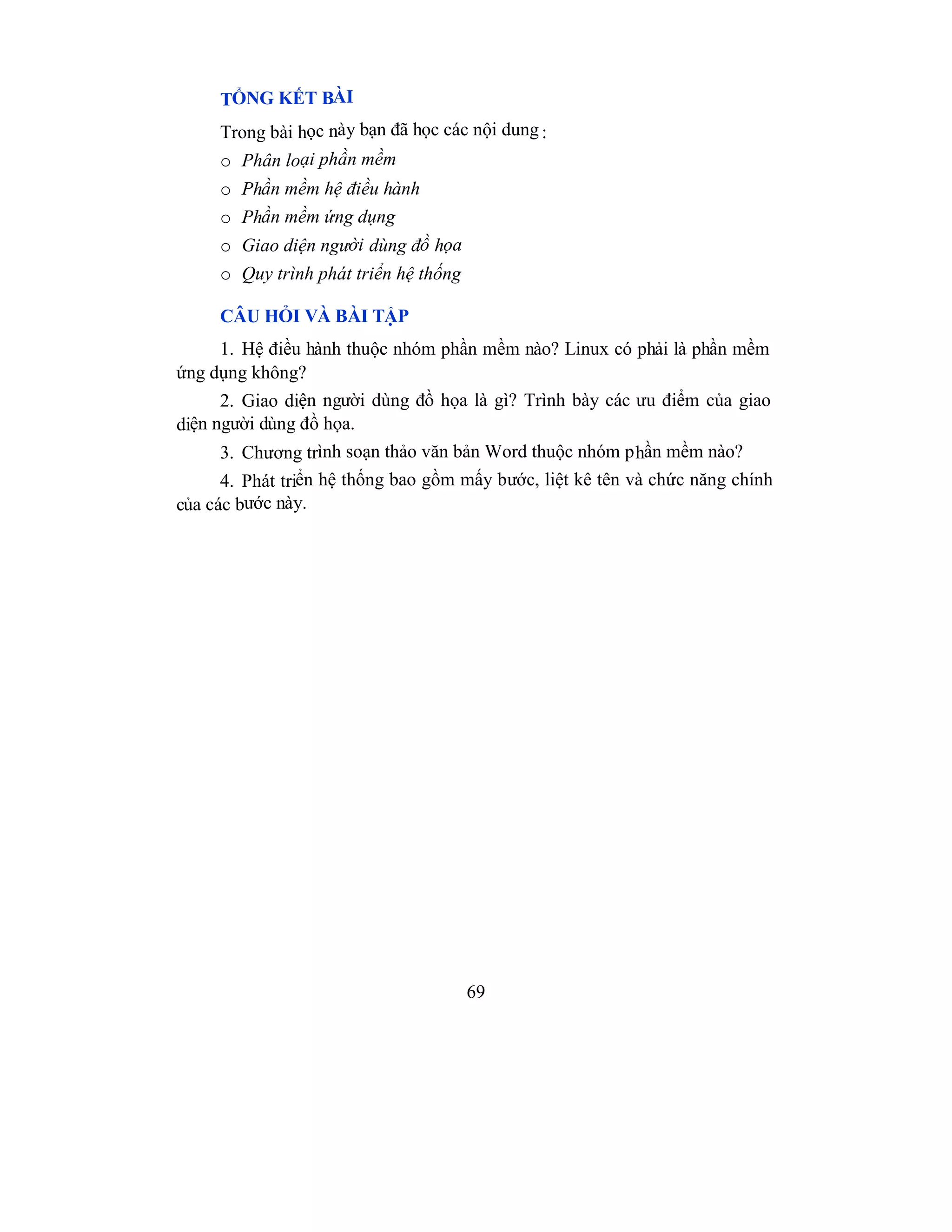 69
TỔNG KẾT BÀI
Trong bài học này bạn đã học các nội dung :
o Phân loại phần mềm
o Phần mềm hệ điều hành
o Phần mềm ứng dụng
o Giao diện người dùng đồ họa
o Quy trình phát triển hệ thống
CÂU HỎI VÀ BÀI TẬP
1. Hệ điều hành thuộc nhóm phần mềm nào? Linux có phải là phần mềm
ứng dụng không?
2. Giao diện người dùng đồ họa là gì? Trình bày các ưu điểm của giao
diện người dùng đồ họa.
3. Chương trình soạn thảo văn bản Word thuộc nhóm phần mềm nào?
4. Phát triển hệ thống bao gồm mấy bước, liệt kê tên và chức năng chính
của các bước này.
 