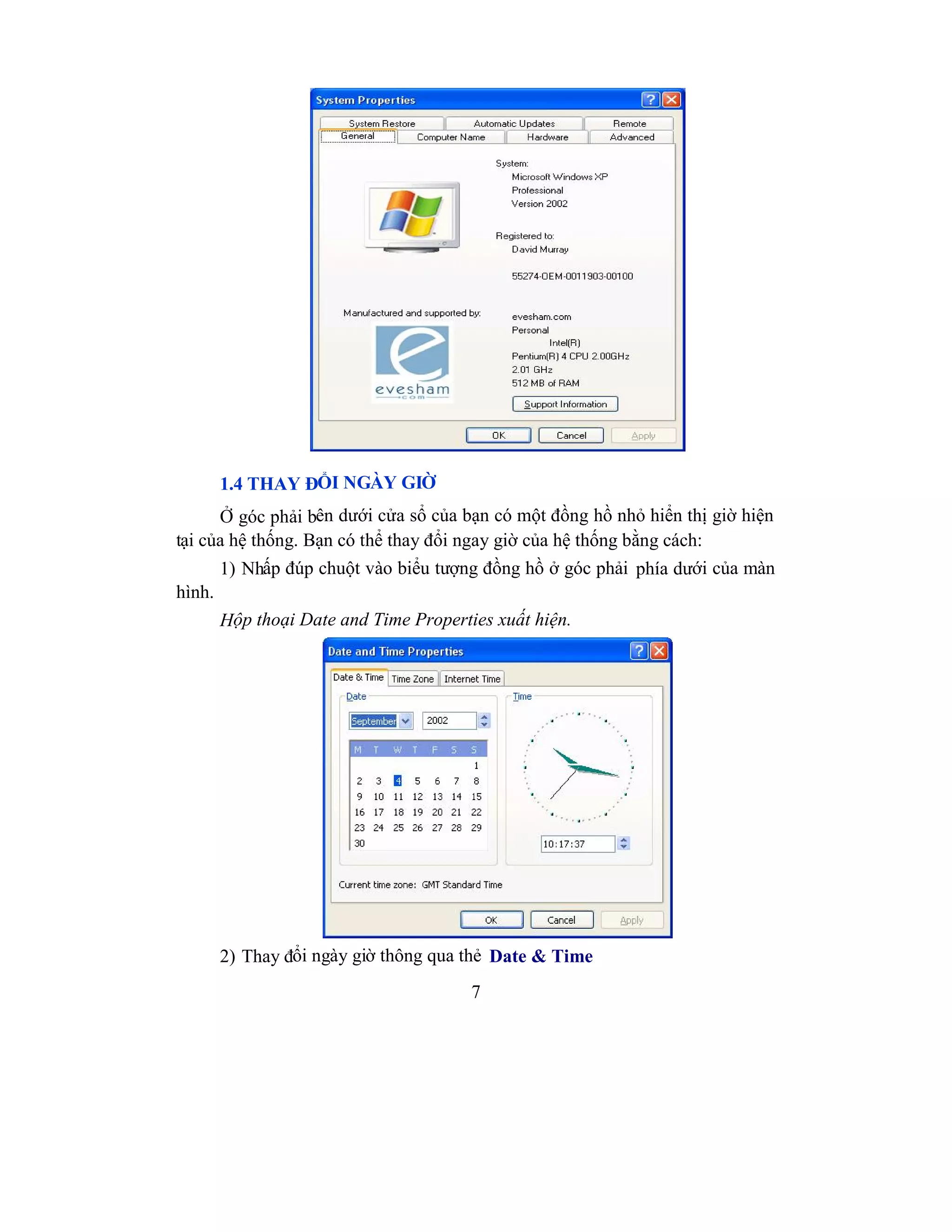 7
1.4 THAY ĐỔI NGÀY GIỜ
Ở góc phải bên dưới cửa sổ của bạn có một đồng hồ nhỏ hiển thị giờ hiện
tại của hệ thống. Bạn có thể thay đổi ngay giờ của hệ thống bằng cách:
1) Nhấp đúp chuột vào biểu tượng đồng hồ ở góc phải phía dưới của màn
hình.
Hộp thoại Date and Time Properties xuất hiện.
2) Thay đổi ngày giờ thông qua thẻ Date & Time
 
