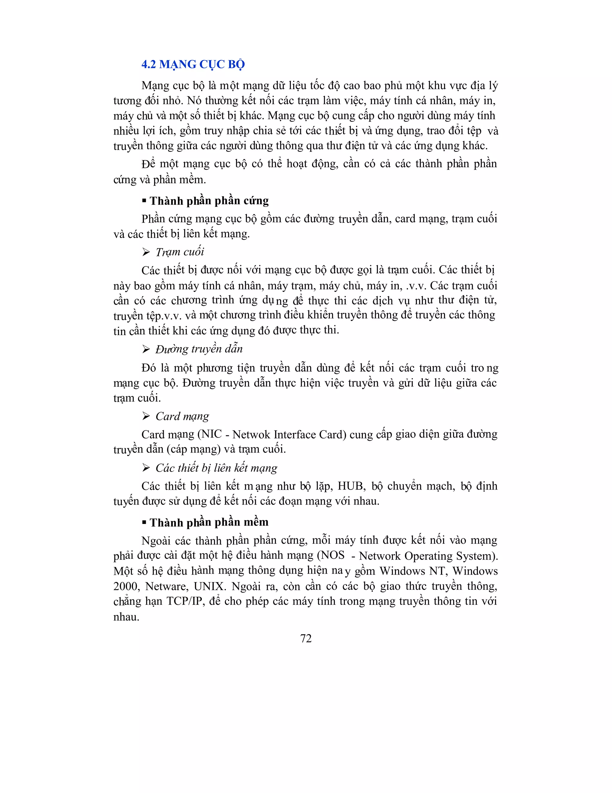 72
4.2 MẠNG CỤC BỘ
Mạng cục bộ là một mạng dữ liệu tốc độ cao bao phủ một khu vực địa lý
tương đối nhỏ. Nó thường kết nối các trạm làm việc, máy tính cá nhân, máy in,
máy chủ và một số thiết bị khác. Mạng cục bộ cung cấp cho người dùng máy tính
nhiều lợi ích, gồm truy nhập chia sẻ tới các thiết bị và ứng dụng, trao đổi tệp và
truyền thông giữa các người dùng thông qua thư điện tử và các ứng dụng khác.
Để một mạng cục bộ có thể hoạt động, cần có cả các thành phần phần
cứng và phần mềm.
 Thành phần phần cứng
Phần cứng mạng cục bộ gồm các đường truyền dẫn, card mạng, trạm cuối
và các thiết bị liên kết mạng.
 Trạm cuối
Các thiết bị được nối với mạng cục bộ được gọi là trạm cuối. Các thiết bị
này bao gồm máy tính cá nhân, máy trạm, máy chủ, máy in, .v.v. Các trạm cuối
cần có các chương trình ứng dụng để thực thi các dịch vụ như thư điện tử,
truyền tệp.v.v. và một chương trình điều khiển truyền thông để truyền các thông
tin cần thiết khi các ứng dụng đó được thực thi.
 Đường truyền dẫn
Đó là một phương tiện truyền dẫn dùng để kết nối các trạm cuối tro ng
mạng cục bộ. Đường truyền dẫn thực hiện việc truyền và gửi dữ liệu giữa các
trạm cuối.
 Card mạng
Card mạng (NIC - Netwok Interface Card) cung cấp giao diện giữa đường
truyền dẫn (cáp mạng) và trạm cuối.
 Các thiết bị liên kết mạng
Các thiết bị liên kết m ạng như bộ lặp, HUB, bộ chuyển mạch, bộ định
tuyến được sử dụng để kết nối các đoạn mạng với nhau.
 Thành phần phần mềm
Ngoài các thành phần phần cứng, mỗi máy tính được kết nối vào mạng
phải được cài đặt một hệ điều hành mạng (NOS - Network Operating System).
Một số hệ điều hành mạng thông dụng hiện na y gồm Windows NT, Windows
2000, Netware, UNIX. Ngoài ra, còn cần có các bộ giao thức truyền thông,
chẳng hạn TCP/IP, để cho phép các máy tính trong mạng truyền thông tin với
nhau.
 