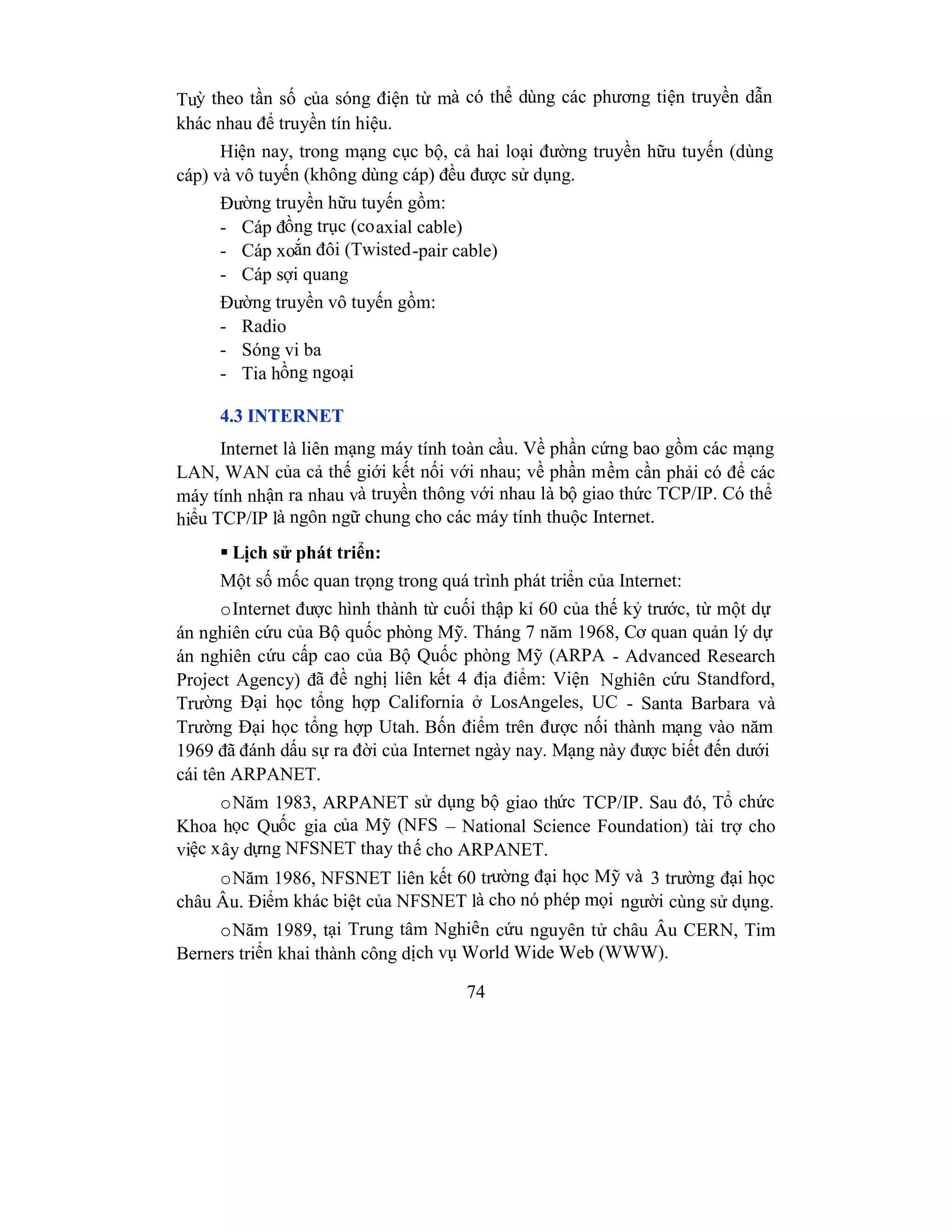 74
Tuỳ theo tần số của sóng điện từ mà có thể dùng các phương tiện truyền dẫn
khác nhau để truyền tín hiệu.
Hiện nay, trong mạng cục bộ, cả hai loại đường truyền hữu tuyến (dùng
cáp) và vô tuyến (không dùng cáp) đều được sử dụng.
Đường truyền hữu tuyến gồm:
- Cáp đồng trục (coaxial cable)
- Cáp xoắn đôi (Twisted-pair cable)
- Cáp sợi quang
Đường truyền vô tuyến gồm:
- Radio
- Sóng vi ba
- Tia hồng ngoại
4.3 INTERNET
Internet là liên mạng máy tính toàn cầu. Về phần cứng bao gồm các mạng
LAN, WAN của cả thế giới kết nối với nhau; về phần mềm cần phải có để các
máy tính nhận ra nhau và truyền thông với nhau là bộ giao thức TCP/IP. Có thể
hiểu TCP/IP là ngôn ngữ chung cho các máy tính thuộc Internet.
 Lịch sử phát triển:
Một số mốc quan trọng trong quá trình phát triển của Internet:
oInternet được hình thành từ cuối thập kỉ 60 của thế kỷ trước, từ một dự
án nghiên cứu của Bộ quốc phòng Mỹ. Tháng 7 năm 1968, Cơ quan quản lý dự
án nghiên cứu cấp cao của Bộ Quốc phòng Mỹ (ARPA - Advanced Research
Project Agency) đã đề nghị liên kết 4 địa điểm: Viện Nghiên cứu Standford,
Trường Đại học tổng hợp California ở LosAngeles, UC - Santa Barbara và
Trường Đại học tổng hợp Utah. Bốn điểm trên được nối thành mạng vào năm
1969 đã đánh dấu sự ra đời của Internet ngày nay. Mạng này được biết đến dưới
cái tên ARPANET.
oNăm 1983, ARPANET sử dụng bộ giao thức TCP/IP. Sau đó, Tổ chức
Khoa học Quốc gia của Mỹ (NFS – National Science Foundation) tài trợ cho
việc xây dựng NFSNET thay thế cho ARPANET.
oNăm 1986, NFSNET liên kết 60 trường đại học Mỹ và 3 trường đại học
châu Âu. Điểm khác biệt của NFSNET là cho nó phép mọi người cùng sử dụng.
oNăm 1989, tại Trung tâm Nghiên cứu nguyên tử châu Âu CERN, Tim
Berners triển khai thành công dịch vụ World Wide Web (WWW).
 