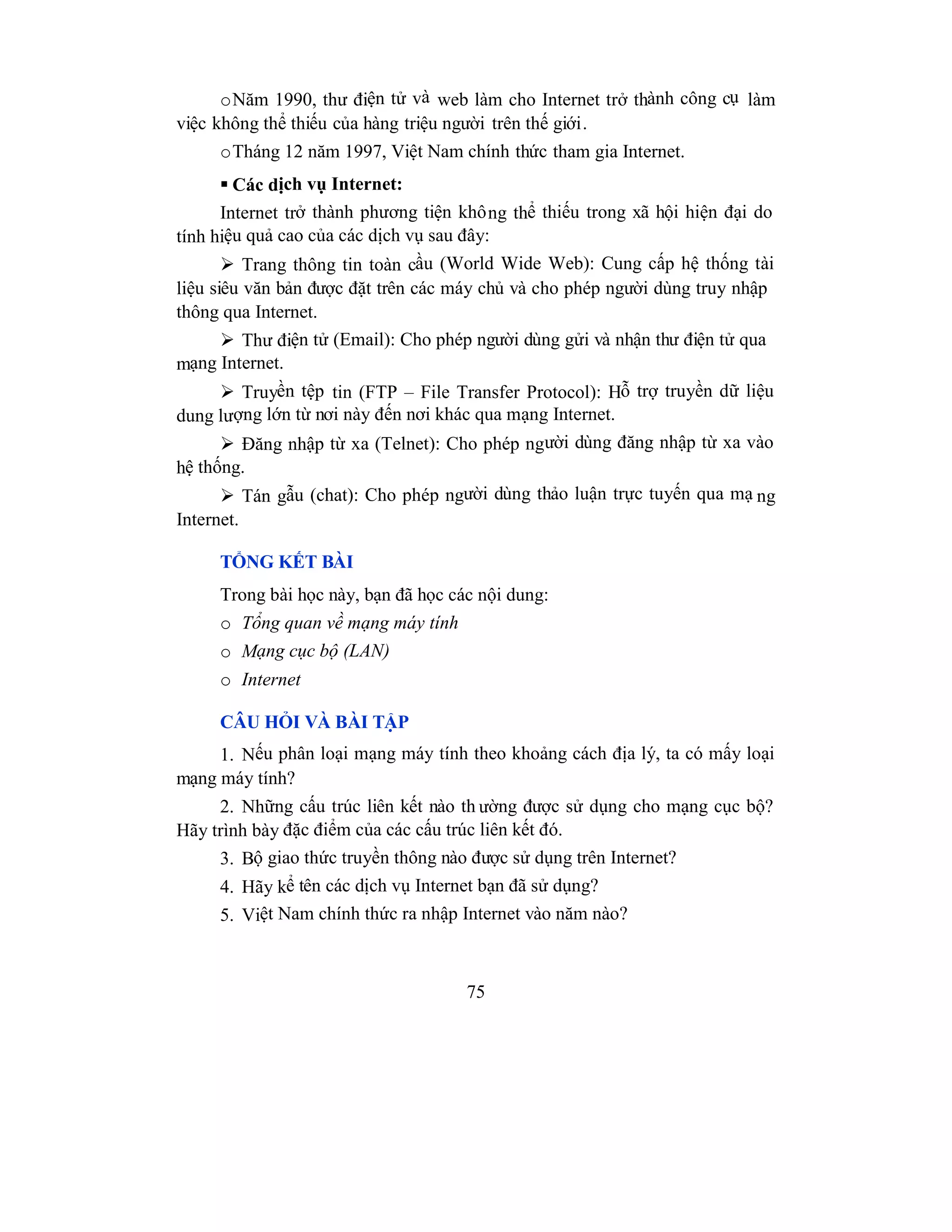 75
oNăm 1990, thư điện tử và web làm cho Internet trở thành công cụ làm
việc không thể thiếu của hàng triệu người trên thế giới.
oTháng 12 năm 1997, Việt Nam chính thức tham gia Internet.
 Các dịch vụ Internet:
Internet trở thành phương tiện không thể thiếu trong xã hội hiện đại do
tính hiệu quả cao của các dịch vụ sau đây:
 Trang thông tin toàn cầu (World Wide Web): Cung cấp hệ thống tài
liệu siêu văn bản được đặt trên các máy chủ và cho phép người dùng truy nhập
thông qua Internet.
 Thư điện tử (Email): Cho phép người dùng gửi và nhận thư điện tử qua
mạng Internet.
 Truyền tệp tin (FTP – File Transfer Protocol): Hỗ trợ truyền dữ liệu
dung lượng lớn từ nơi này đến nơi khác qua mạng Internet.
 Đăng nhập từ xa (Telnet): Cho phép người dùng đăng nhập từ xa vào
hệ thống.
 Tán gẫu (chat): Cho phép người dùng thảo luận trực tuyến qua mạ ng
Internet.
TỔNG KẾT BÀI
Trong bài học này, bạn đã học các nội dung:
o Tổng quan về mạng máy tính
o Mạng cục bộ (LAN)
o Internet
CÂU HỎI VÀ BÀI TẬP
1. Nếu phân loại mạng máy tính theo khoảng cách địa lý, ta có mấy loại
mạng máy tính?
2. Những cấu trúc liên kết nào th ường được sử dụng cho mạng cục bộ?
Hãy trình bày đặc điểm của các cấu trúc liên kết đó.
3. Bộ giao thức truyền thông nào được sử dụng trên Internet?
4. Hãy kể tên các dịch vụ Internet bạn đã sử dụng?
5. Việt Nam chính thức ra nhập Internet vào năm nào?
 