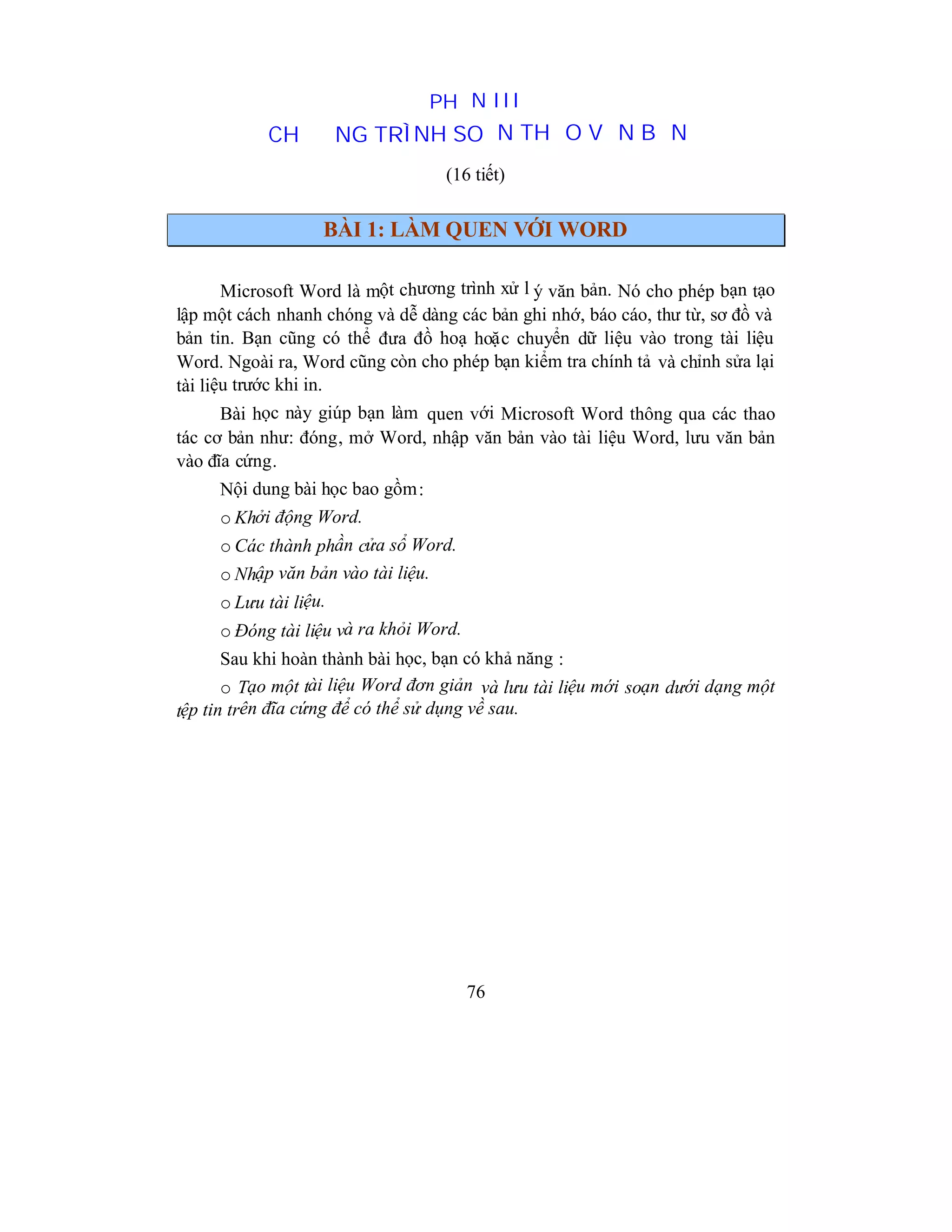 76
PHẦN III
CHƯƠNG TRÌNH SOẠN THẢO VĂN BẢN
(16 tiết)
BÀI 1: LÀM QUEN VỚI WORD
Microsoft Word là một chương trình xử l ý văn bản. Nó cho phép bạn tạo
lập một cách nhanh chóng và dễ dàng các bản ghi nhớ, báo cáo, thư từ, sơ đồ và
bản tin. Bạn cũng có thể đưa đồ hoạ hoặc chuyển dữ liệu vào trong tài liệu
Word. Ngoài ra, Word cũng còn cho phép bạn kiểm tra chính tả và chỉnh sửa lại
tài liệu trước khi in.
Bài học này giúp bạn làm quen với Microsoft Word thông qua các thao
tác cơ bản như: đóng, mở Word, nhập văn bản vào tài liệu Word, lưu văn bản
vào đĩa cứng.
Nội dung bài học bao gồm:
o Khởi động Word.
o Các thành phần cửa sổ Word.
o Nhập văn bản vào tài liệu.
o Lưu tài liệu.
o Đóng tài liệu và ra khỏi Word.
Sau khi hoàn thành bài học, bạn có khả năng :
o Tạo một tài liệu Word đơn giản và lưu tài liệu mới soạn dưới dạng một
tệp tin trên đĩa cứng để có thể sử dụng về sau.
 