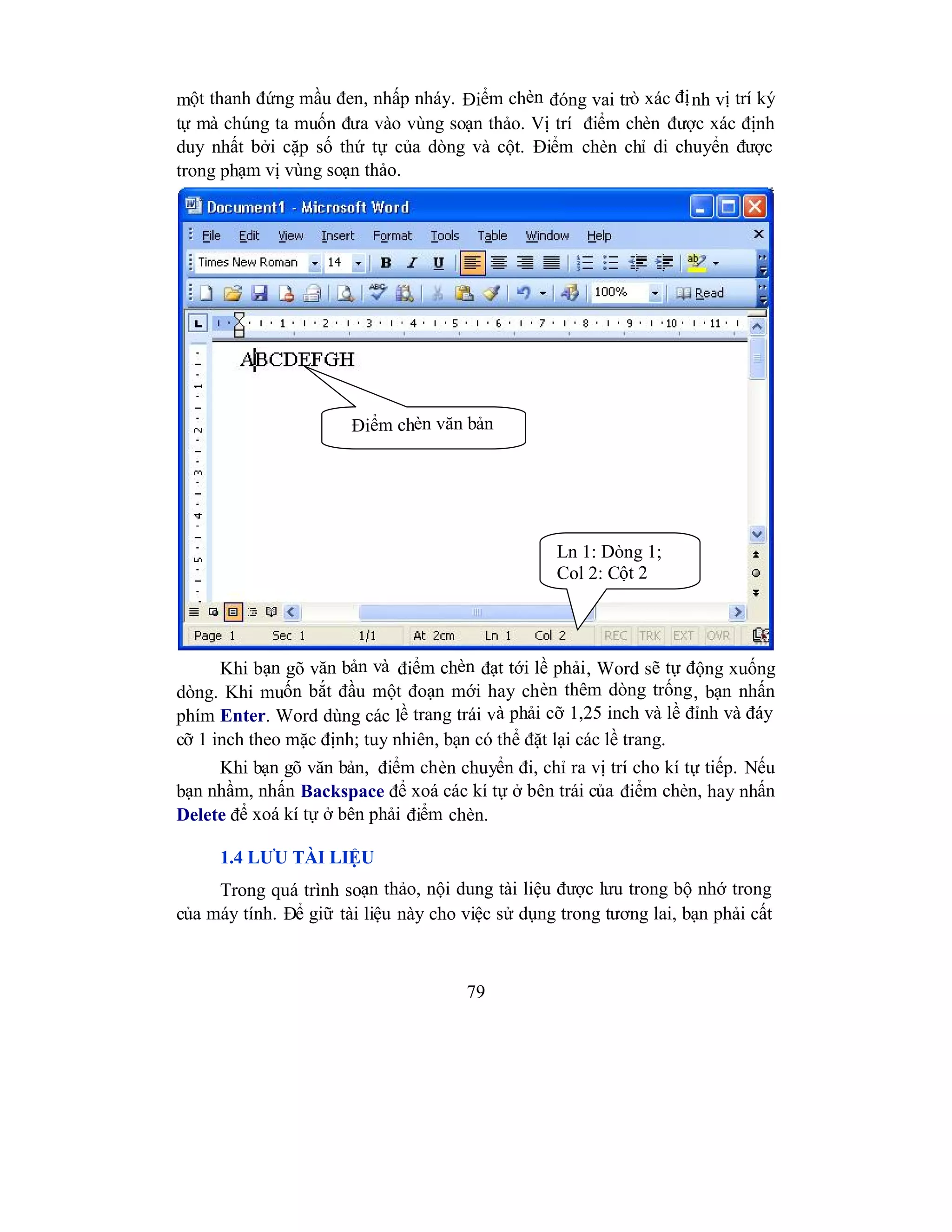 79
một thanh đứng mầu đen, nhấp nháy. Điểm chèn đóng vai trò xác định vị trí ký
tự mà chúng ta muốn đưa vào vùng soạn thảo. Vị trí điểm chèn được xác định
duy nhất bởi cặp số thứ tự của dòng và cột. Điểm chèn chỉ di chuyển được
trong phạm vị vùng soạn thảo.
Khi bạn gõ văn bản và điểm chèn đạt tới lề phải, Word sẽ tự động xuống
dòng. Khi muốn bắt đầu một đoạn mới hay chèn thêm dòng trống, bạn nhấn
phím Enter. Word dùng các lề trang trái và phải cỡ 1,25 inch và lề đỉnh và đáy
cỡ 1 inch theo mặc định; tuy nhiên, bạn có thể đặt lại các lề trang.
Khi bạn gõ văn bản, điểm chèn chuyển đi, chỉ ra vị trí cho kí tự tiếp. Nếu
bạn nhầm, nhấn Backspace để xoá các kí tự ở bên trái của điểm chèn, hay nhấn
Delete để xoá kí tự ở bên phải điểm chèn.
1.4 LƯU TÀI LIỆU
Trong quá trình soạn thảo, nội dung tài liệu được lưu trong bộ nhớ trong
của máy tính. Để giữ tài liệu này cho việc sử dụng trong tương lai, bạn phải cất
Điểm chèn văn bản
Ln 1: Dòng 1;
Col 2: Cột 2
 