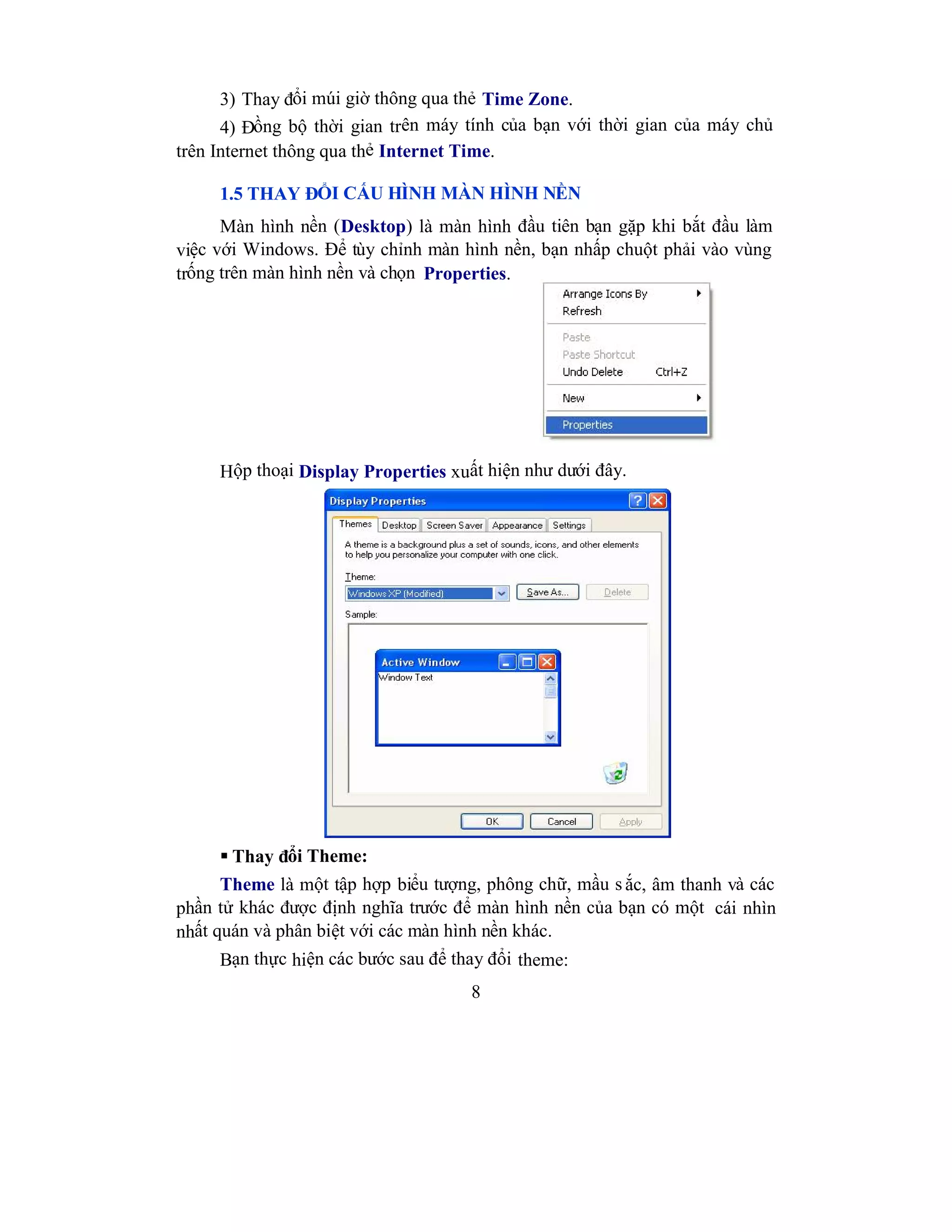 8
3) Thay đổi múi giờ thông qua thẻ Time Zone.
4) Đồng bộ thời gian trên máy tính của bạn với thời gian của máy chủ
trên Internet thông qua thẻ Internet Time.
1.5 THAY ĐỔI CẤU HÌNH MÀN HÌNH NỀN
Màn hình nền (Desktop) là màn hình đầu tiên bạn gặp khi bắt đầu làm
việc với Windows. Để tùy chỉnh màn hình nền, bạn nhấp chuột phải vào vùng
trống trên màn hình nền và chọn Properties.
Hộp thoại Display Properties xuất hiện như dưới đây.
 Thay đổi Theme:
Theme là một tập hợp biểu tượng, phông chữ, mầu s ắc, âm thanh và các
phần tử khác được định nghĩa trước để màn hình nền của bạn có một cái nhìn
nhất quán và phân biệt với các màn hình nền khác.
Bạn thực hiện các bước sau để thay đổi theme:
 