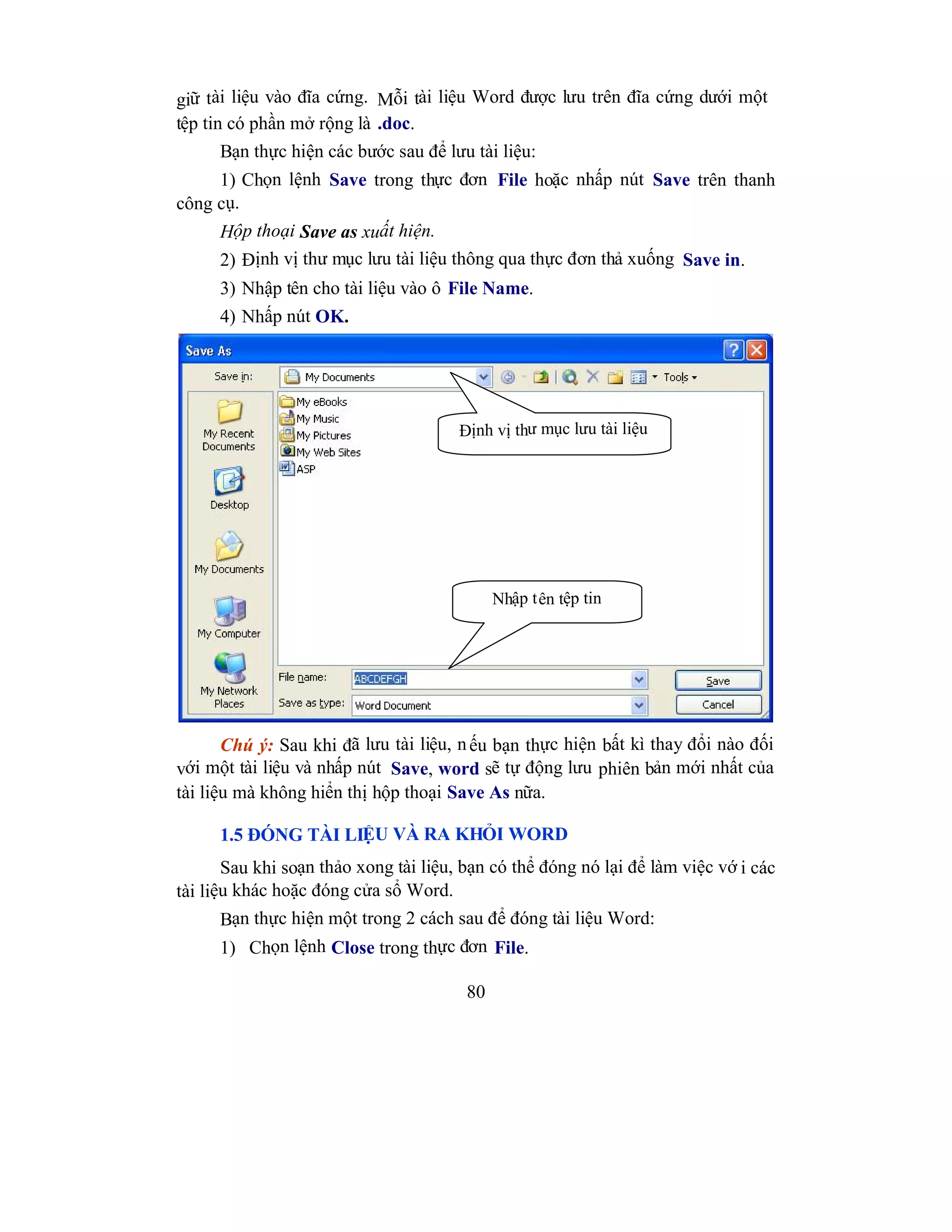 80
giữ tài liệu vào đĩa cứng. Mỗi tài liệu Word được lưu trên đĩa cứng dưới một
tệp tin có phần mở rộng là .doc.
Bạn thực hiện các bước sau để lưu tài liệu:
1) Chọn lệnh Save trong thực đơn File hoặc nhấp nút Save trên thanh
công cụ.
Hộp thoại Save as xuất hiện.
2) Định vị thư mục lưu tài liệu thông qua thực đơn thả xuống Save in.
3) Nhập tên cho tài liệu vào ô File Name.
4) Nhấp nút OK.
Chú ý: Sau khi đã lưu tài liệu, nếu bạn thực hiện bất kì thay đổi nào đối
với một tài liệu và nhấp nút Save, word sẽ tự động lưu phiên bản mới nhất của
tài liệu mà không hiển thị hộp thoại Save As nữa.
1.5 ĐÓNG TÀI LIỆU VÀ RA KHỎI WORD
Sau khi soạn thảo xong tài liệu, bạn có thể đóng nó lại để làm việc vớ i các
tài liệu khác hoặc đóng cửa sổ Word.
Bạn thực hiện một trong 2 cách sau để đóng tài liệu Word:
1) Chọn lệnh Close trong thực đơn File.
Định vị thư mục lưu tài liệu
Nhập tên tệp tin
 