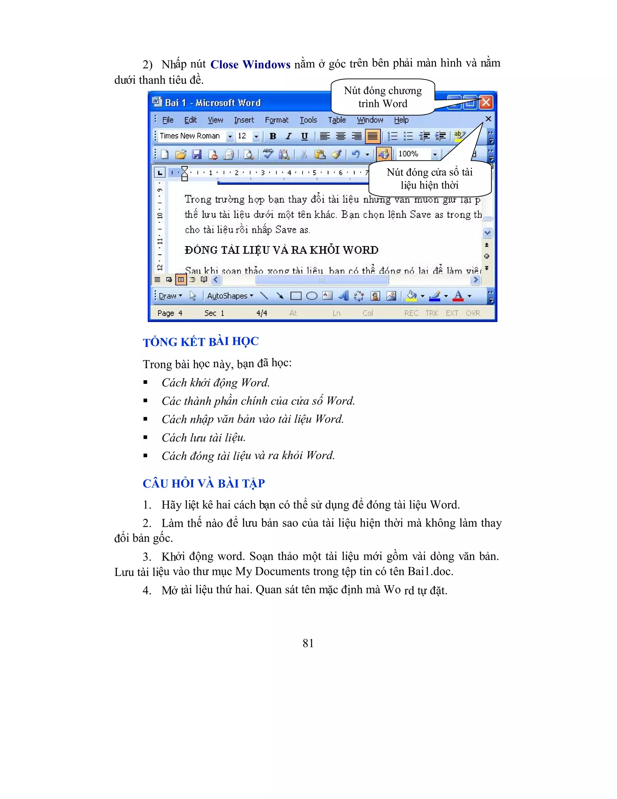 81
2) Nhấp nút Close Windows nằm ở góc trên bên phải màn hình và nằm
dưới thanh tiêu đề.
TỔNG KẾT BÀI HỌC
Trong bài học này, bạn đã học:
 Cách khởi động Word.
 Các thành phần chính của cửa sổ Word.
 Cách nhập văn bản vào tài liệu Word.
 Cách lưu tài liệu.
 Cách đóng tài liệu và ra khỏi Word.
CÂU HỎI VÀ BÀI TẬP
1. Hãy liệt kê hai cách bạn có thể sử dụng để đóng tài liệu Word.
2. Làm thế nào để lưu bản sao của tài liệu hiện thời mà không làm thay
đổi bản gốc.
3. Khởi động word. Soạn thảo một tài liệu mới gồm vài dòng văn bản.
Lưu tài liệu vào thư mục My Documents trong tệp tin có tên Bai1.doc.
4. Mở tài liệu thứ hai. Quan sát tên mặc định mà Wo rd tự đặt.
Nút đóng cửa sổ tài
liệu hiện thời
Nút đóng chương
trình Word
 
