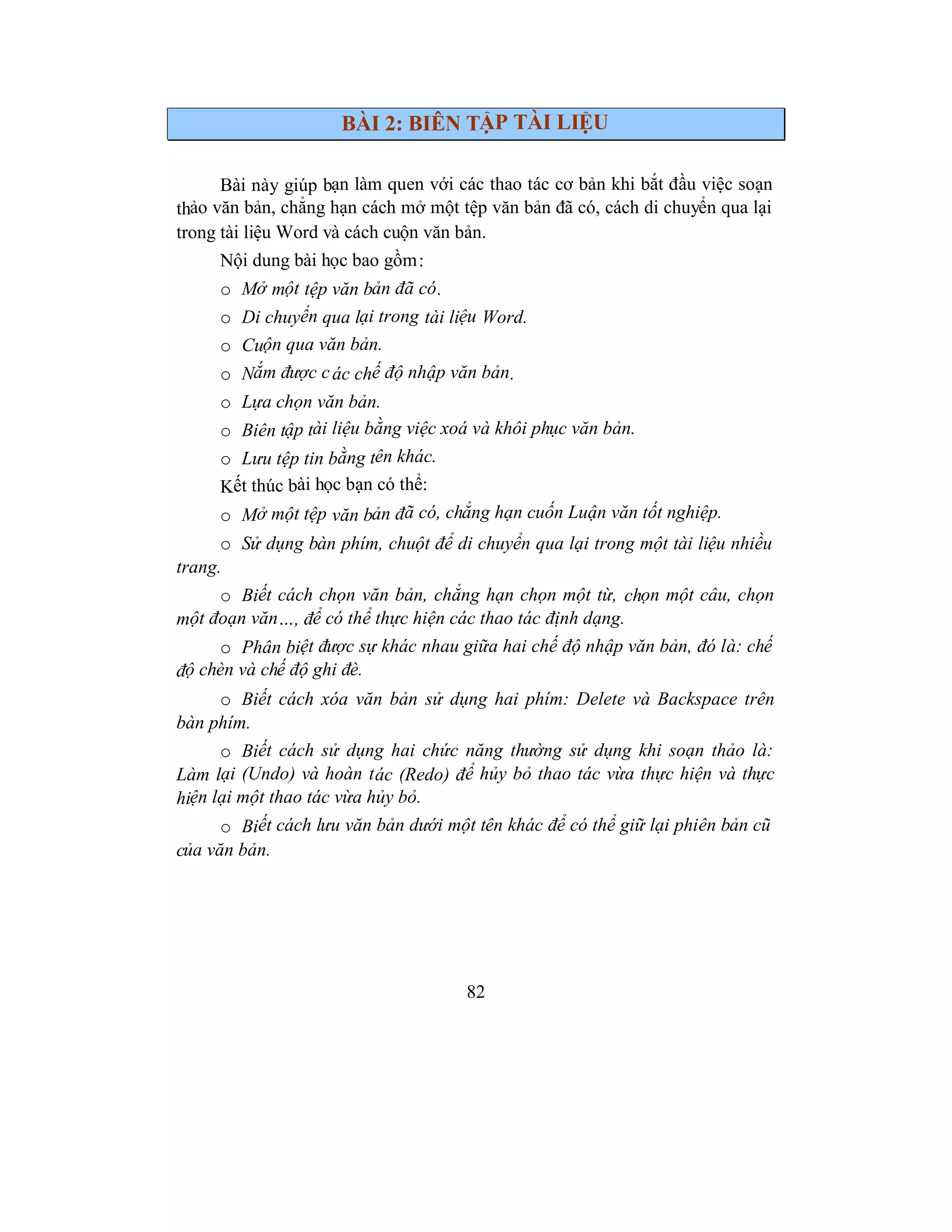 82
BÀI 2: BIÊN TẬP TÀI LIỆU
Bài này giúp bạn làm quen với các thao tác cơ bản khi bắt đầu việc soạn
thảo văn bản, chẳng hạn cách mở một tệp văn bản đã có, cách di chuyển qua lại
trong tài liệu Word và cách cuộn văn bản.
Nội dung bài học bao gồm:
o Mở một tệp văn bản đã có.
o Di chuyển qua lại trong tài liệu Word.
o Cuộn qua văn bản.
o Nắm được các chế độ nhập văn bản.
o Lựa chọn văn bản.
o Biên tập tài liệu bằng việc xoá và khôi phục văn bản.
o Lưu tệp tin bằng tên khác.
Kết thúc bài học bạn có thể:
o Mở một tệp văn bản đã có, chẳng hạn cuốn Luận văn tốt nghiệp.
o Sử dụng bàn phím, chuột để di chuyển qua lại trong một tài liệu nhiều
trang.
o Biết cách chọn văn bản, chẳng hạn chọn một từ, chọn một câu, chọn
một đoạn văn…, để có thể thực hiện các thao tác định dạng.
o Phân biệt được sự khác nhau giữa hai chế độ nhập văn bản, đó là: chế
độ chèn và chế độ ghi đè.
o Biết cách xóa văn bản sử dụng hai phím: Delete và Backspace trên
bàn phím.
o Biết cách sử dụng hai chức năng thường sử dụng khi soạn thảo là:
Làm lại (Undo) và hoàn tác (Redo) để hủy bỏ thao tác vừa thực hiện và thực
hiện lại một thao tác vừa hủy bỏ.
o Biết cách lưu văn bản dưới một tên khác để có thể giữ lại phiên bản cũ
của văn bản.
 