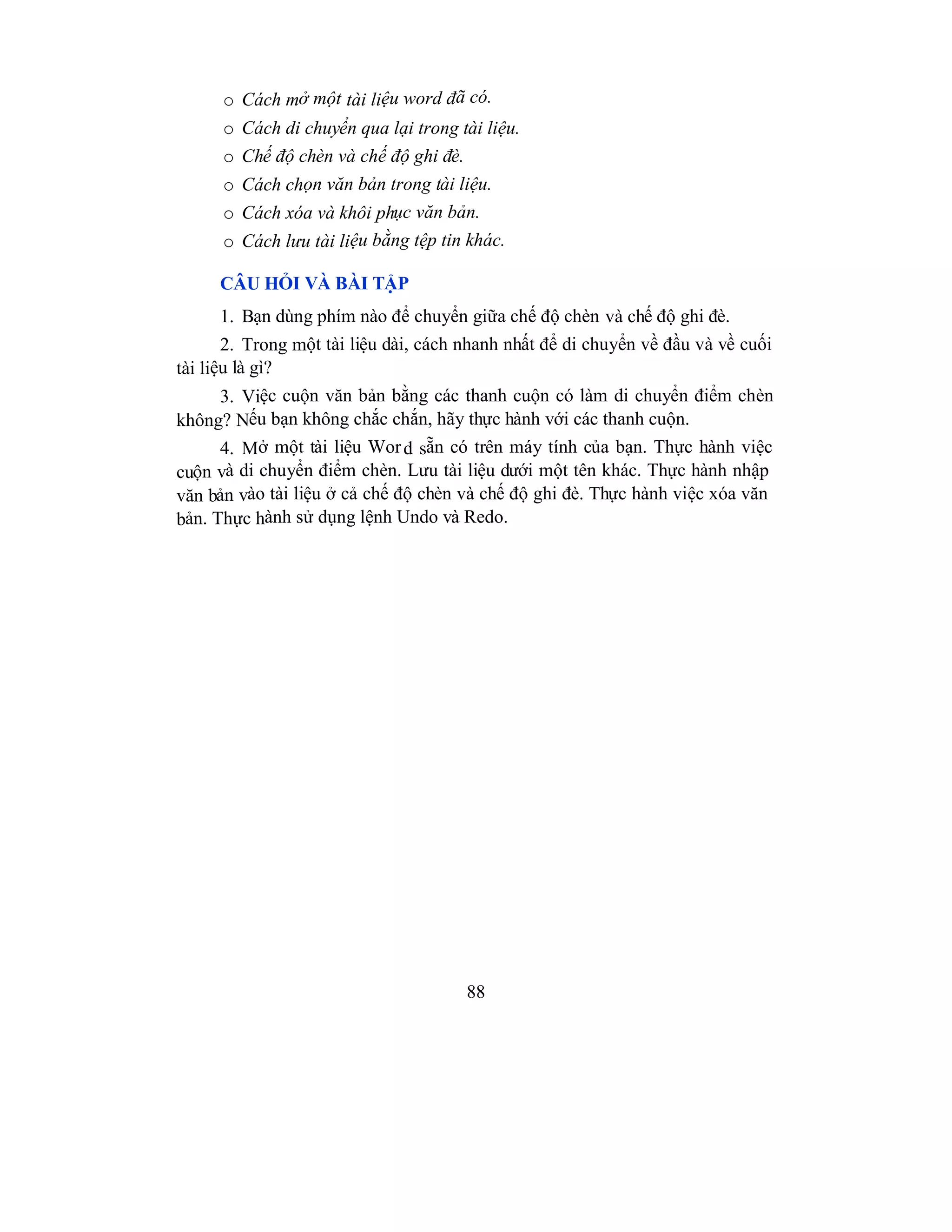 88
o Cách mở một tài liệu word đã có.
o Cách di chuyển qua lại trong tài liệu.
o Chế độ chèn và chế độ ghi đè.
o Cách chọn văn bản trong tài liệu.
o Cách xóa và khôi phục văn bản.
o Cách lưu tài liệu bằng tệp tin khác.
CÂU HỎI VÀ BÀI TẬP
1. Bạn dùng phím nào để chuyển giữa chế độ chèn và chế độ ghi đè.
2. Trong một tài liệu dài, cách nhanh nhất để di chuyển về đầu và về cuối
tài liệu là gì?
3. Việc cuộn văn bản bằng các thanh cuộn có làm di chuyển điểm chèn
không? Nếu bạn không chắc chắn, hãy thực hành với các thanh cuộn.
4. Mở một tài liệu Word sẵn có trên máy tính của bạn. Thực hành việc
cuộn và di chuyển điểm chèn. Lưu tài liệu dưới một tên khác. Thực hành nhập
văn bản vào tài liệu ở cả chế độ chèn và chế độ ghi đè. Thực hành việc xóa văn
bản. Thực hành sử dụng lệnh Undo và Redo.
 