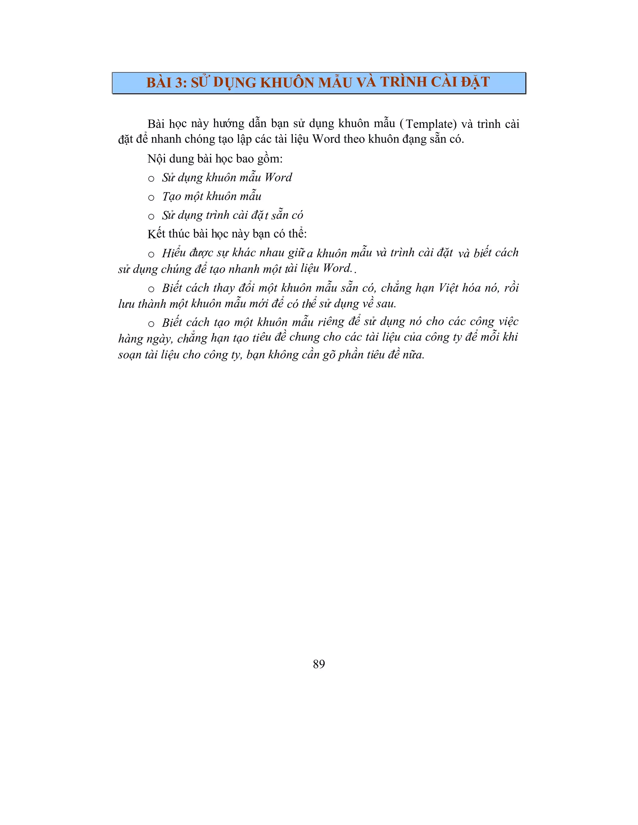 89
BÀI 3: SỬ DỤNG KHUÔN MẪU VÀ TRÌNH CÀI ĐẶT
Bài học này hướng dẫn bạn sử dụng khuôn mẫu (Template) và trình cài
đặt để nhanh chóng tạo lập các tài liệu Word theo khuôn đạng sẵn có.
Nội dung bài học bao gồm:
o Sử dụng khuôn mẫu Word
o Tạo một khuôn mẫu
o Sử dụng trình cài đặt sẵn có
Kết thúc bài học này bạn có thể:
o Hiểu được sự khác nhau giữ a khuôn mẫu và trình cài đặt và biết cách
sử dụng chúng để tạo nhanh một tài liệu Word..
o Biết cách thay đổi một khuôn mẫu sẵn có, chẳng hạn Việt hóa nó, rồi
lưu thành một khuôn mẫu mới để có thể sử dụng về sau.
o Biết cách tạo một khuôn mẫu riêng để sử dụng nó cho các công việc
hàng ngày, chẳng hạn tạo tiêu đề chung cho các tài liệu của công ty để mỗi khi
soạn tài liệu cho công ty, bạn không cần gõ phần tiêu đề nữa.
 