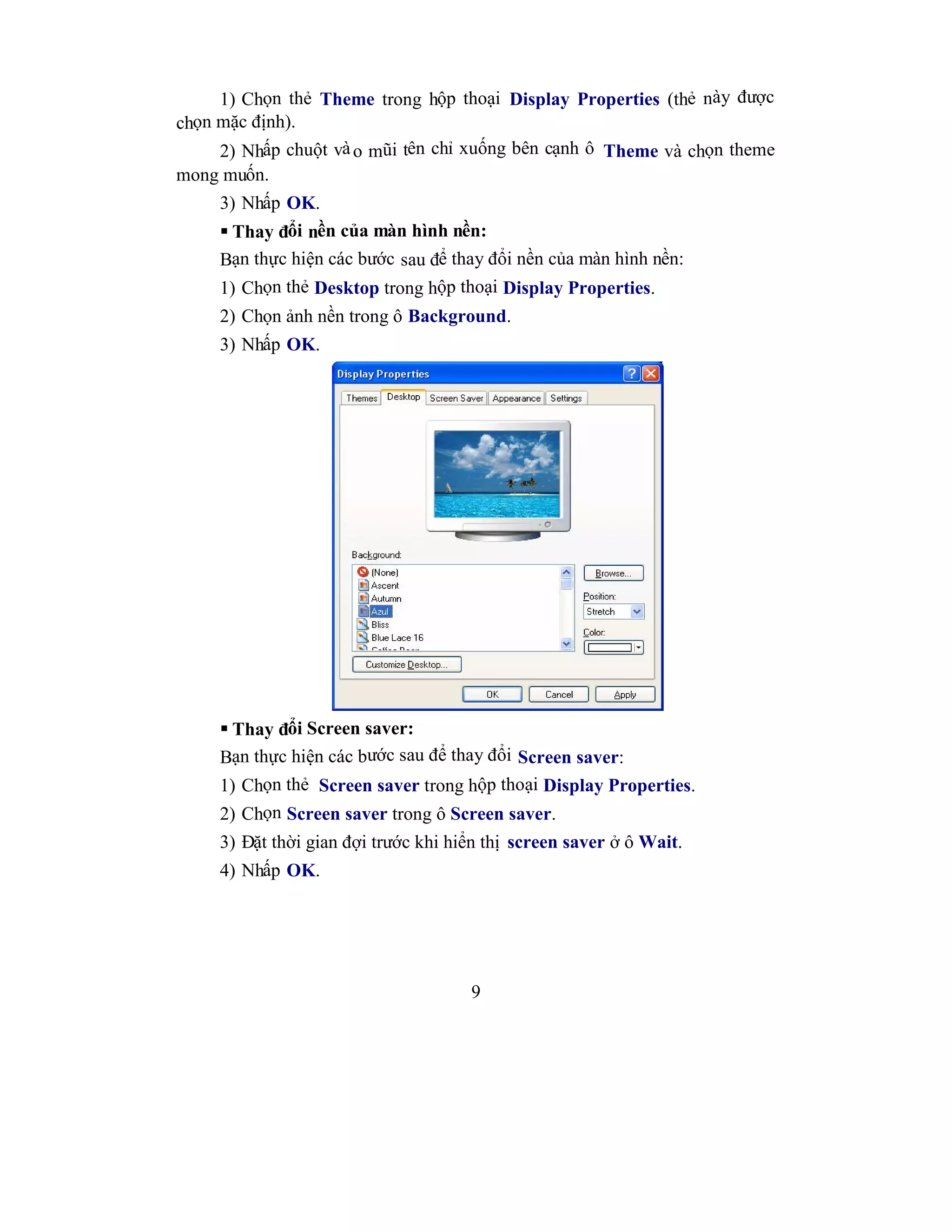 9
1) Chọn thẻ Theme trong hộp thoại Display Properties (thẻ này được
chọn mặc định).
2) Nhấp chuột vào mũi tên chỉ xuống bên cạnh ô Theme và chọn theme
mong muốn.
3) Nhấp OK.
 Thay đổi nền của màn hình nền:
Bạn thực hiện các bước sau để thay đổi nền của màn hình nền:
1) Chọn thẻ Desktop trong hộp thoại Display Properties.
2) Chọn ảnh nền trong ô Background.
3) Nhấp OK.
 Thay đổi Screen saver:
Bạn thực hiện các bước sau để thay đổi Screen saver:
1) Chọn thẻ Screen saver trong hộp thoại Display Properties.
2) Chọn Screen saver trong ô Screen saver.
3) Đặt thời gian đợi trước khi hiển thị screen saver ở ô Wait.
4) Nhấp OK.
 