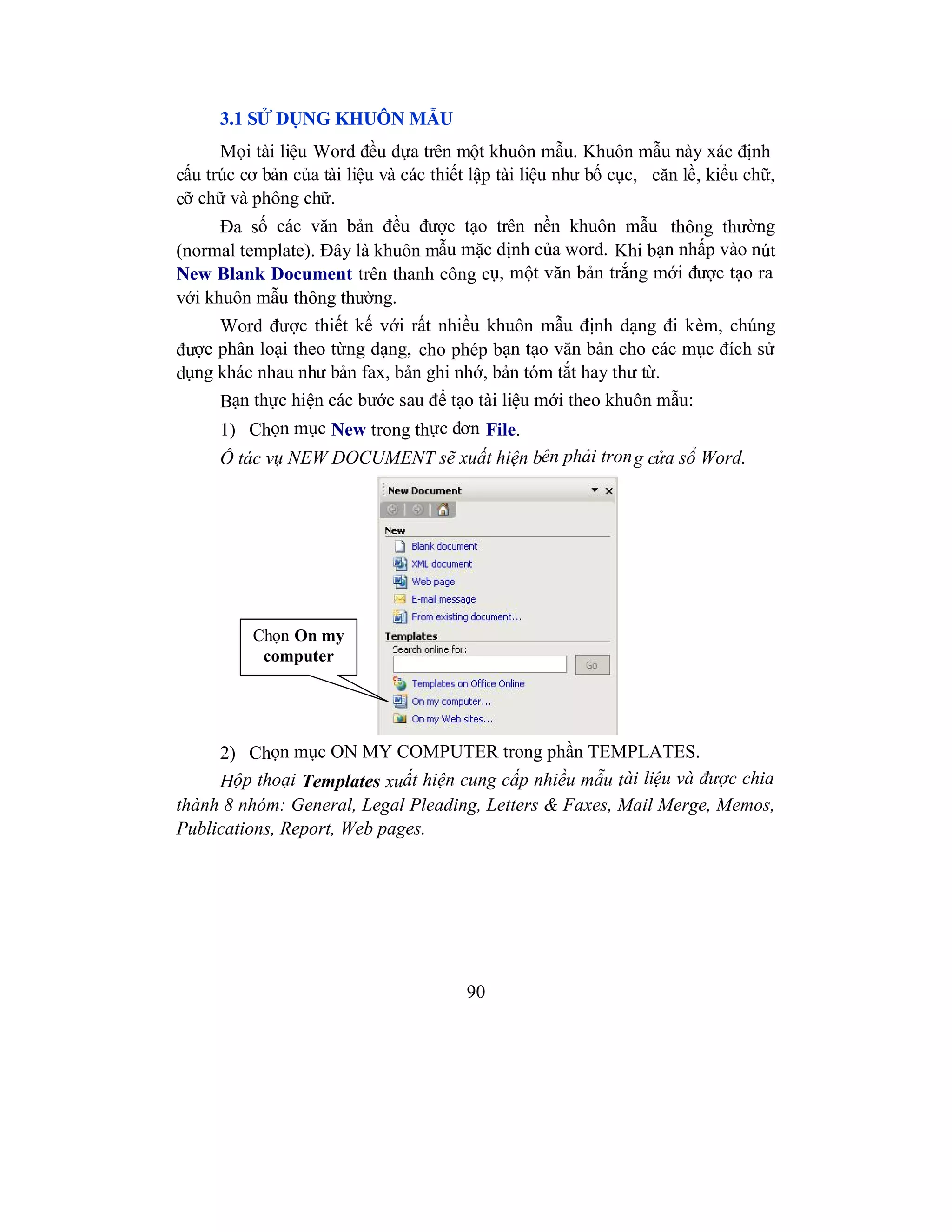 90
3.1 SỬ DỤNG KHUÔN MẪU
Mọi tài liệu Word đều dựa trên một khuôn mẫu. Khuôn mẫu này xác định
cấu trúc cơ bản của tài liệu và các thiết lập tài liệu như bố cục, căn lề, kiểu chữ,
cỡ chữ và phông chữ.
Đa số các văn bản đều được tạo trên nền khuôn mẫu thông thường
(normal template). Đây là khuôn mẫu mặc định của word. Khi bạn nhấp vào nút
New Blank Document trên thanh công cụ, một văn bản trắng mới được tạo ra
với khuôn mẫu thông thường.
Word được thiết kế với rất nhiều khuôn mẫu định dạng đi kèm, chúng
được phân loại theo từng dạng, cho phép bạn tạo văn bản cho các mục đích sử
dụng khác nhau như bản fax, bản ghi nhớ, bản tóm tắt hay thư từ.
Bạn thực hiện các bước sau để tạo tài liệu mới theo khuôn mẫu:
1) Chọn mục New trong thực đơn File.
Ô tác vụ NEW DOCUMENT sẽ xuất hiện bên phải trong cửa sổ Word.
2) Chọn mục ON MY COMPUTER trong phần TEMPLATES.
Hộp thoại Templates xuất hiện cung cấp nhiều mẫu tài liệu và được chia
thành 8 nhóm: General, Legal Pleading, Letters & Faxes, Mail Merge, Memos,
Publications, Report, Web pages.
Chọn On my
computer
 