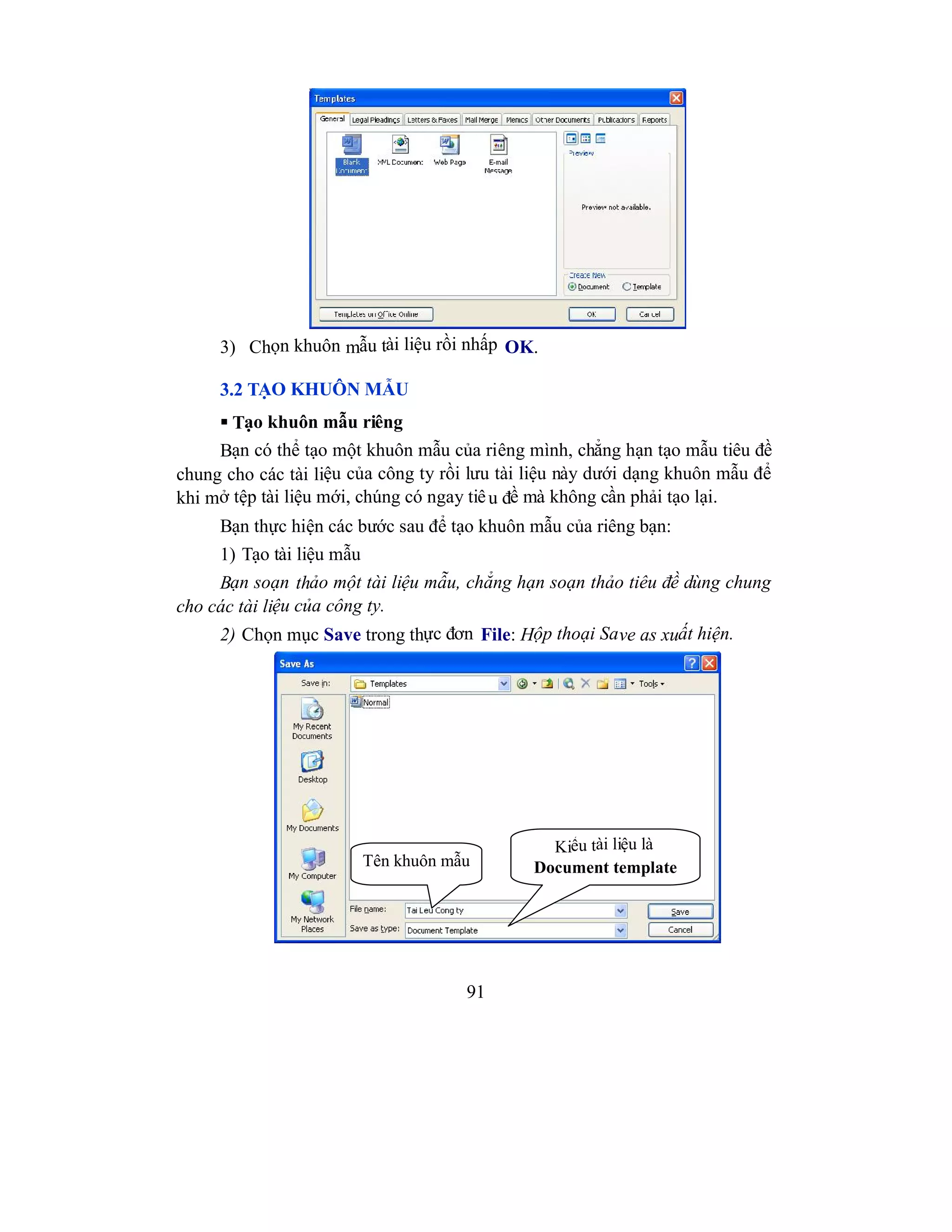 91
3) Chọn khuôn mẫu tài liệu rồi nhấp OK.
3.2 TẠO KHUÔN MẪU
 Tạo khuôn mẫu riêng
Bạn có thể tạo một khuôn mẫu của riêng mình, chẳng hạn tạo mẫu tiêu đề
chung cho các tài liệu của công ty rồi lưu tài liệu này dưới dạng khuôn mẫu để
khi mở tệp tài liệu mới, chúng có ngay tiêu đề mà không cần phải tạo lại.
Bạn thực hiện các bước sau để tạo khuôn mẫu của riêng bạn:
1) Tạo tài liệu mẫu
Bạn soạn thảo một tài liệu mẫu, chẳng hạn soạn thảo tiêu đề dùng chung
cho các tài liệu của công ty.
2) Chọn mục Save trong thực đơn File: Hộp thoại Save as xuất hiện.
Kiểu tài liệu là
Document templateTên khuôn mẫu
 