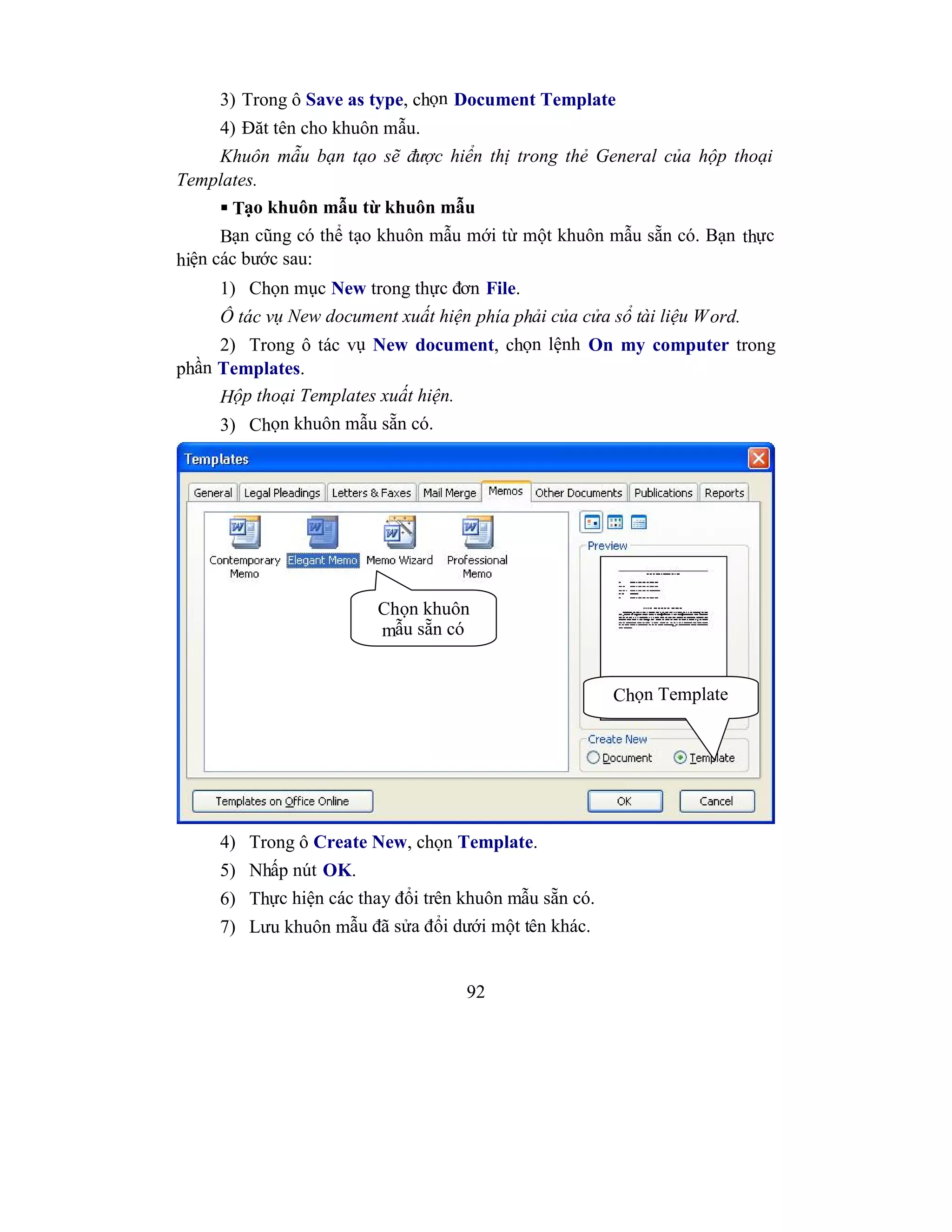 92
3) Trong ô Save as type, chọn Document Template
4) Đăt tên cho khuôn mẫu.
Khuôn mẫu bạn tạo sẽ được hiển thị trong thẻ General của hộp thoại
Templates.
 Tạo khuôn mẫu từ khuôn mẫu
Bạn cũng có thể tạo khuôn mẫu mới từ một khuôn mẫu sẵn có. Bạn thực
hiện các bước sau:
1) Chọn mục New trong thực đơn File.
Ô tác vụ New document xuất hiện phía phải của cửa sổ tài liệu Word.
2) Trong ô tác vụ New document, chọn lệnh On my computer trong
phần Templates.
Hộp thoại Templates xuất hiện.
3) Chọn khuôn mẫu sẵn có.
4) Trong ô Create New, chọn Template.
5) Nhấp nút OK.
6) Thực hiện các thay đổi trên khuôn mẫu sẵn có.
7) Lưu khuôn mẫu đã sửa đổi dưới một tên khác.
Chọn khuôn
mẫu sẵn có
Chọn Template
 