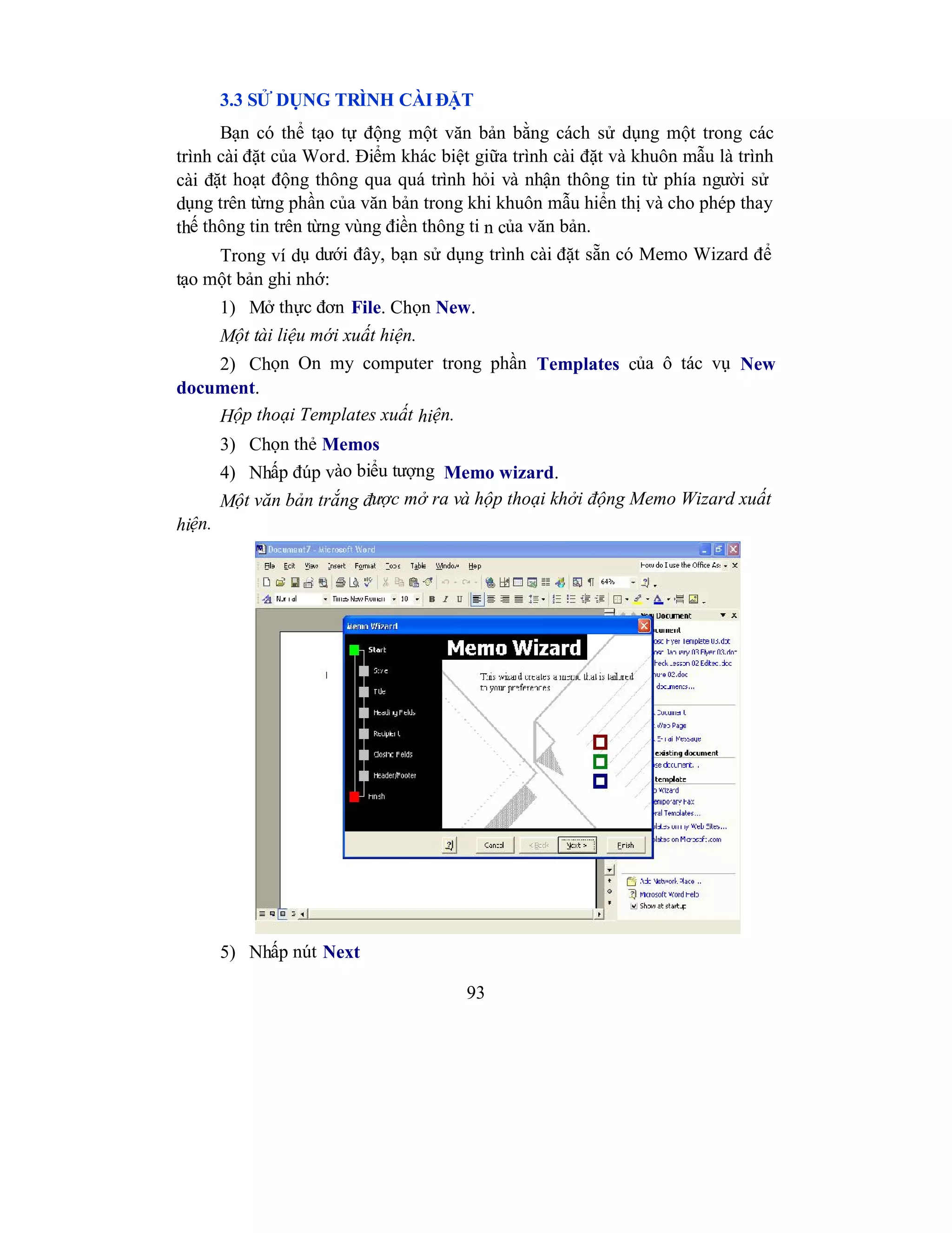 93
3.3 SỬ DỤNG TRÌNH CÀI ĐẶT
Bạn có thể tạo tự động một văn bản bằng cách sử dụng một trong các
trình cài đặt của Word. Điểm khác biệt giữa trình cài đặt và khuôn mẫu là trình
cài đặt hoạt động thông qua quá trình hỏi và nhận thông tin từ phía người sử
dụng trên từng phần của văn bản trong khi khuôn mẫu hiển thị và cho phép thay
thế thông tin trên từng vùng điền thông ti n của văn bản.
Trong ví dụ dưới đây, bạn sử dụng trình cài đặt sẵn có Memo Wizard để
tạo một bản ghi nhớ:
1) Mở thực đơn File. Chọn New.
Một tài liệu mới xuất hiện.
2) Chọn On my computer trong phần Templates của ô tác vụ New
document.
Hộp thoại Templates xuất hiện.
3) Chọn thẻ Memos
4) Nhấp đúp vào biểu tượng Memo wizard.
Một văn bản trắng được mở ra và hộp thoại khởi động Memo Wizard xuất
hiện.
5) Nhấp nút Next
 