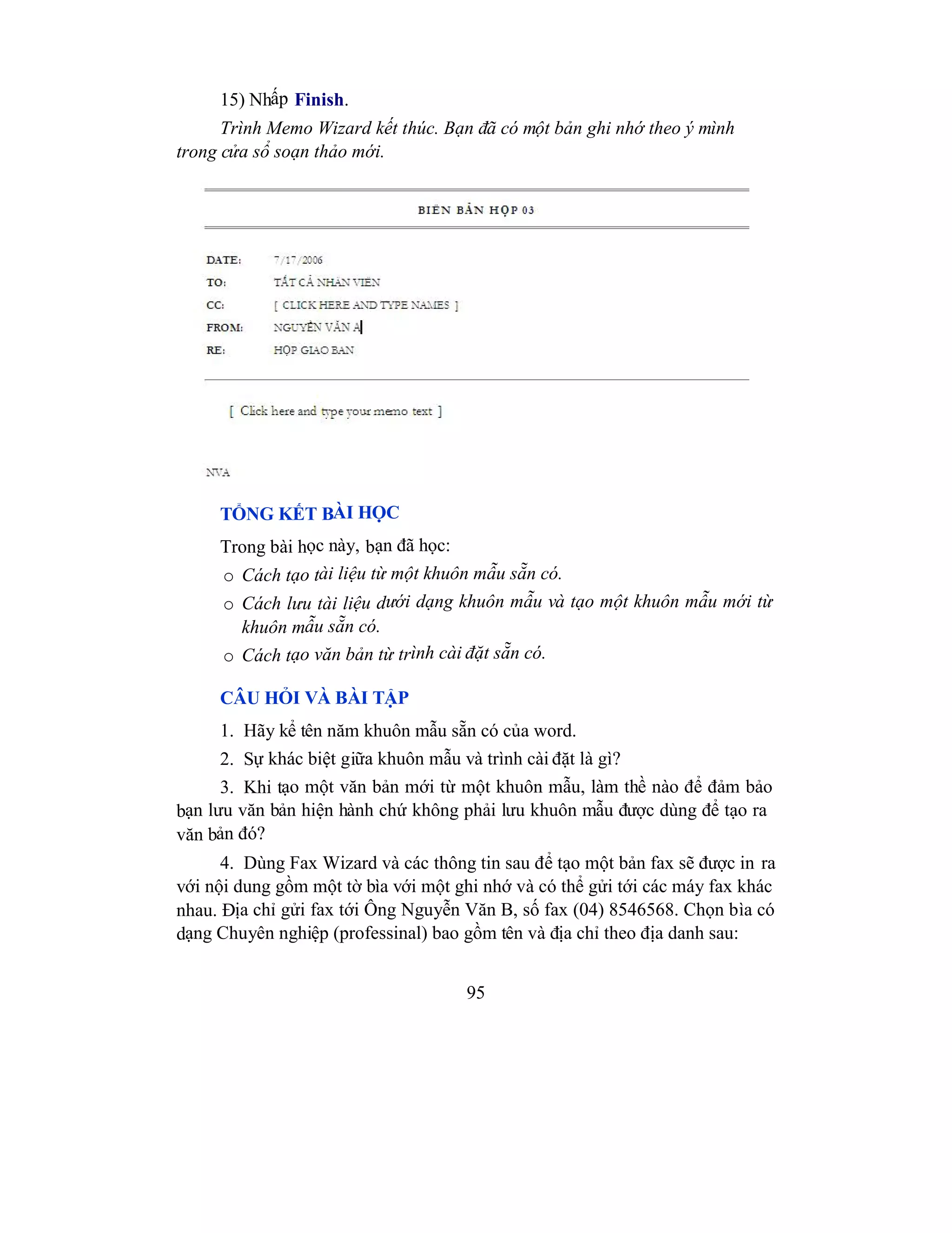 95
15) Nhấp Finish.
Trình Memo Wizard kết thúc. Bạn đã có một bản ghi nhớ theo ý mình
trong cửa sổ soạn thảo mới.
TỔNG KẾT BÀI HỌC
Trong bài học này, bạn đã học:
o Cách tạo tài liệu từ một khuôn mẫu sẵn có.
o Cách lưu tài liệu dưới dạng khuôn mẫu và tạo một khuôn mẫu mới từ
khuôn mẫu sẵn có.
o Cách tạo văn bản từ trình cài đặt sẵn có.
CÂU HỎI VÀ BÀI TẬP
1. Hãy kể tên năm khuôn mẫu sẵn có của word.
2. Sự khác biệt giữa khuôn mẫu và trình cài đặt là gì?
3. Khi tạo một văn bản mới từ một khuôn mẫu, làm thề nào để đảm bảo
bạn lưu văn bản hiện hành chứ không phải lưu khuôn mẫu được dùng để tạo ra
văn bản đó?
4. Dùng Fax Wizard và các thông tin sau để tạo một bản fax sẽ được in ra
với nội dung gồm một tờ bìa với một ghi nhớ và có thể gửi tới các máy fax khác
nhau. Địa chỉ gửi fax tới Ông Nguyễn Văn B, số fax (04) 8546568. Chọn bìa có
dạng Chuyên nghiệp (professinal) bao gồm tên và địa chỉ theo địa danh sau:
 