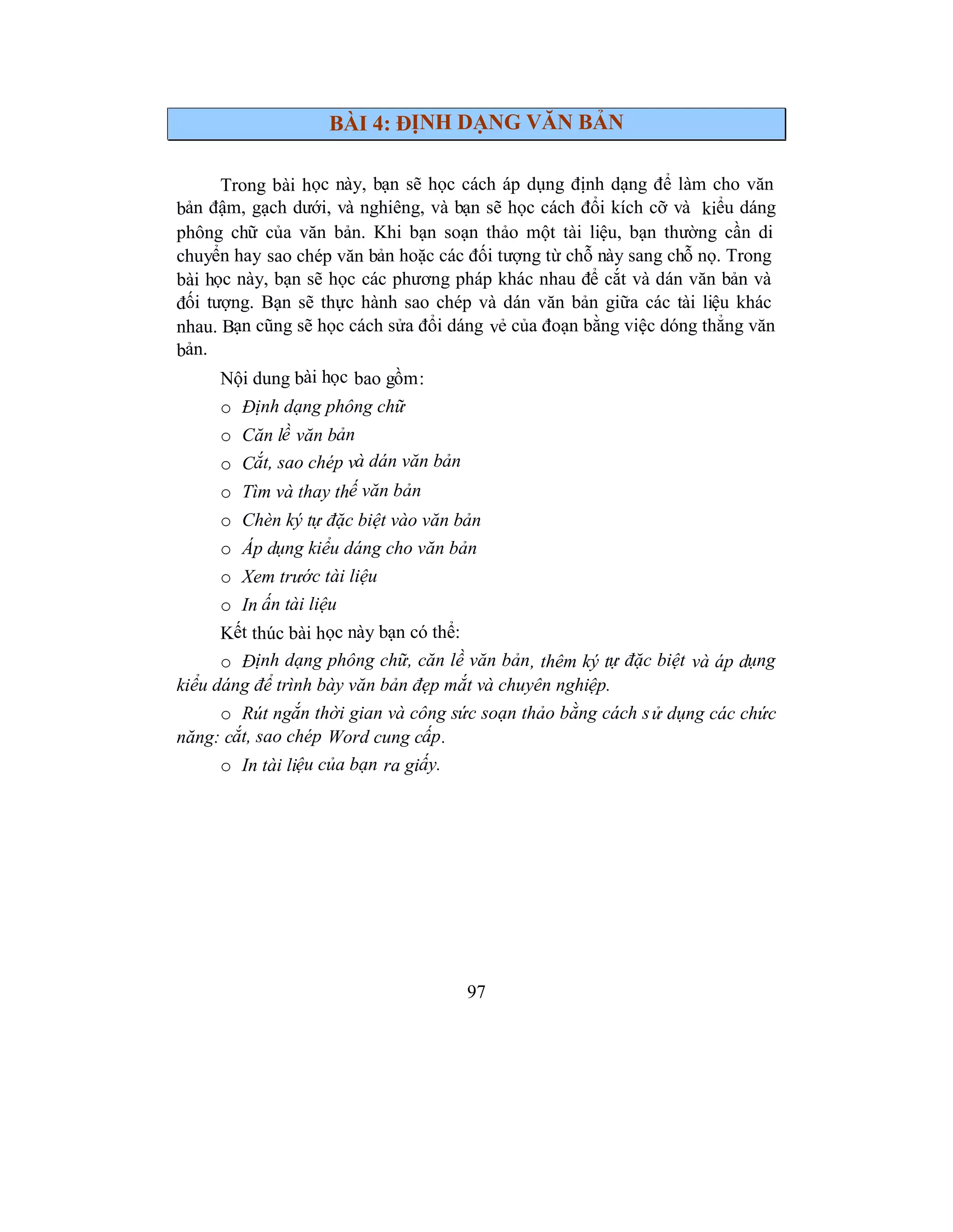 97
BÀI 4: ĐỊNH DẠNG VĂN BẢN
Trong bài học này, bạn sẽ học cách áp dụng định dạng để làm cho văn
bản đậm, gạch dưới, và nghiêng, và bạn sẽ học cách đổi kích cỡ và kiểu dáng
phông chữ của văn bản. Khi bạn soạn thảo một tài liệu, bạn thường cần di
chuyển hay sao chép văn bản hoặc các đối tượng từ chỗ này sang chỗ nọ. Trong
bài học này, bạn sẽ học các phương pháp khác nhau để cắt và dán văn bản và
đối tượng. Bạn sẽ thực hành sao chép và dán văn bản giữa các tài liệu khác
nhau. Bạn cũng sẽ học cách sửa đổi dáng vẻ của đoạn bằng việc dóng thẳng văn
bản.
Nội dung bài học bao gồm:
o Định dạng phông chữ
o Căn lề văn bản
o Cắt, sao chép và dán văn bản
o Tìm và thay thế văn bản
o Chèn ký tự đặc biệt vào văn bản
o Áp dụng kiểu dáng cho văn bản
o Xem trước tài liệu
o In ấn tài liệu
Kết thúc bài học này bạn có thể:
o Định dạng phông chữ, căn lề văn bản, thêm ký tự đặc biệt và áp dụng
kiểu dáng để trình bày văn bản đẹp mắt và chuyên nghiệp.
o Rút ngắn thời gian và công sức soạn thảo bằng cách sử dụng các chức
năng: cắt, sao chép Word cung cấp.
o In tài liệu của bạn ra giấy.
 