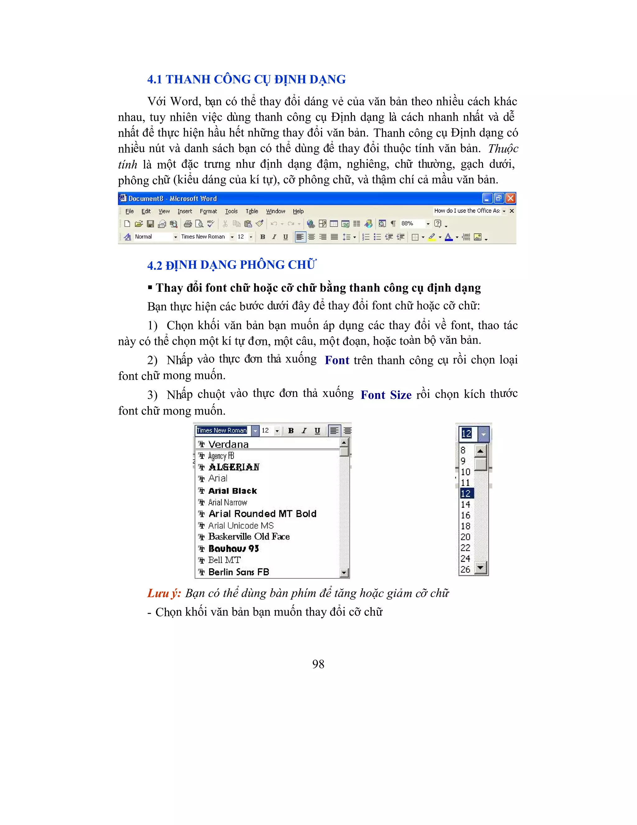 98
4.1 THANH CÔNG CỤ ĐỊNH DẠNG
Với Word, bạn có thể thay đổi dáng vẻ của văn bản theo nhiều cách khác
nhau, tuy nhiên việc dùng thanh công cụ Định dạng là cách nhanh nhất và dễ
nhất để thực hiện hầu hết những thay đổi văn bản. Thanh công cụ Định dạng có
nhiều nút và danh sách bạn có thể dùng để thay đổi thuộc tính văn bản. Thuộc
tính là một đặc trưng như định dạng đậm, nghiêng, chữ thường, gạch dưới,
phông chữ (kiểu dáng của kí tự), cỡ phông chữ, và thậm chí cả mầu văn bản.
4.2 ĐỊNH DẠNG PHÔNG CHỮ
 Thay đổi font chữ hoặc cỡ chữ bằng thanh công cụ định dạng
Bạn thực hiện các bước dưới đây để thay đổi font chữ hoặc cỡ chữ:
1) Chọn khối văn bản bạn muốn áp dụng các thay đổi về font, thao tác
này có thể chọn một kí tự đơn, một câu, một đoạn, hoặc toàn bộ văn bản.
2) Nhấp vào thực đơn thả xuống Font trên thanh công cụ rồi chọn loại
font chữ mong muốn.
3) Nhấp chuột vào thực đơn thả xuống Font Size rồi chọn kích thước
font chữ mong muốn.
Lưu ý: Bạn có thể dùng bàn phím để tăng hoặc giảm cỡ chữ
- Chọn khối văn bản bạn muốn thay đổi cỡ chữ
 