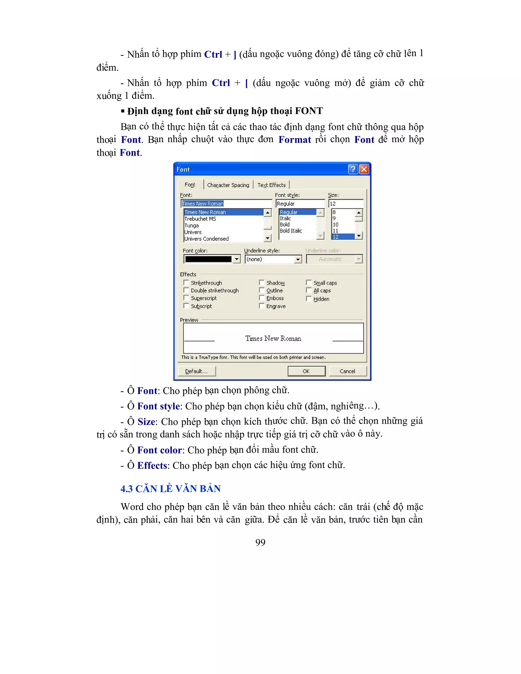 99
- Nhấn tổ hợp phím Ctrl + ] (dấu ngoặc vuông đóng) để tăng cỡ chữ lên 1
điểm.
- Nhấn tổ hợp phím Ctrl + [ (dấu ngoặc vuông mở) để giảm cỡ chữ
xuống 1 điểm.
 Định dạng font chữ sử dụng hộp thoại FONT
Bạn có thể thực hiện tất cả các thao tác định dạng font chữ thông qua hộp
thoại Font. Bạn nhấp chuột vào thực đơn Format rồi chọn Font để mở hộp
thoại Font.
- Ô Font: Cho phép bạn chọn phông chữ.
- Ô Font style: Cho phép bạn chọn kiểu chữ (đậm, nghiêng…).
- Ô Size: Cho phép bạn chọn kích thước chữ. Bạn có thể chọn những giá
trị có sẵn trong danh sách hoặc nhập trực tiếp giá trị cỡ chữ vào ô này.
- Ô Font color: Cho phép bạn đổi mầu font chữ.
- Ô Effects: Cho phép bạn chọn các hiệu ứng font chữ.
4.3 CĂN LỀ VĂN BẢN
Word cho phép bạn căn lề văn bản theo nhiều cách: căn trái (chế độ mặc
định), căn phải, căn hai bên và căn giữa. Để căn lề văn bản, trước tiên bạn cần
 
