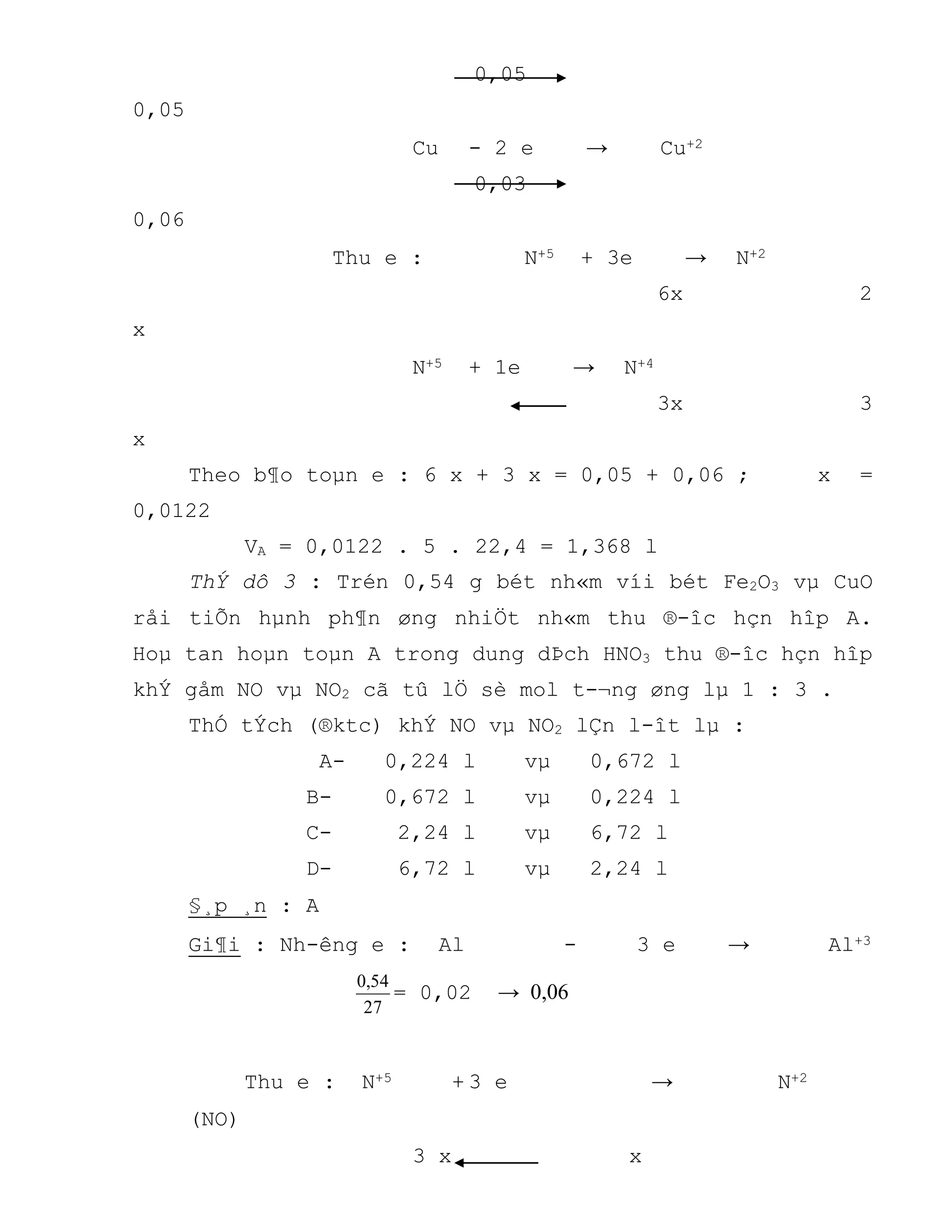0,05
0,05
Cu - 2 e → Cu+2
0,03
0,06
Thu e : N+5 + 3e → N+2
6x 2
x
N+5 + 1e → N+4
3x 3
x
Theo b¶o toµn e : 6 x + 3 x = 0,05 + 0,06 ; x =
0,0122
VA = 0,0122 . 5 . 22,4 = 1,368 l
ThÝ dô 3 : Trén 0,54 g bét nh«m víi bét Fe2O3 vµ CuO
råi tiÕn hµnh ph¶n øng nhiÖt nh«m thu ®-îc hçn hîp A.
Hoµ tan hoµn toµn A trong dung dÞch HNO3 thu ®-îc hçn hîp
khÝ gåm NO vµ NO2 cã tû lÖ sè mol t-¬ng øng lµ 1 : 3 .
ThÓ tÝch (®ktc) khÝ NO vµ NO2 lÇn l-ît lµ :
A- 0,224 l vµ 0,672 l
B- 0,672 l vµ 0,224 l
C- 2,24 l vµ 6,72 l
D- 6,72 l vµ 2,24 l
§¸p ¸n : A
Gi¶i : Nh-êng e : Al - 3 e → Al+3
27
54,0
= 0,02 → 0,06
Thu e : N+5 + 3 e → N+2
(NO)
3 x x
 