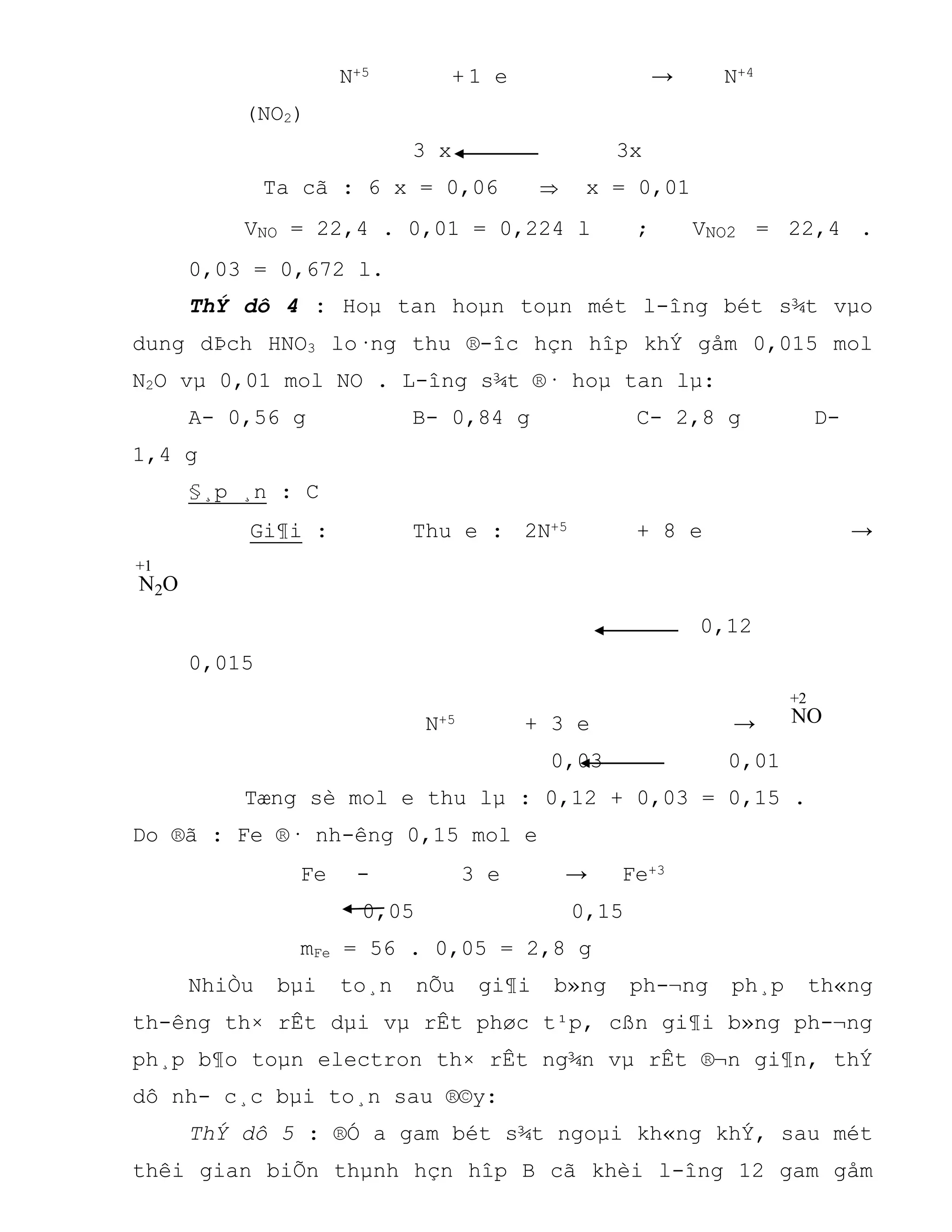 N+5 + 1 e → N+4
(NO2)
3 x 3x
Ta cã : 6 x = 0,06  x = 0,01
VNO = 22,4 . 0,01 = 0,224 l ; VNO2 = 22,4 .
0,03 = 0,672 l.
ThÝ dô 4 : Hoµ tan hoµn toµn mét l-îng bét s¾t vµo
dung dÞch HNO3 lo·ng thu ®-îc hçn hîp khÝ gåm 0,015 mol
N2O vµ 0,01 mol NO . L-îng s¾t ®· hoµ tan lµ:
A- 0,56 g B- 0,84 g C- 2,8 g D-
1,4 g
§¸p ¸n : C
Gi¶i : Thu e : 2N+5 + 8 e →
N2O
+1
0,12
0,015
N+5 + 3 e → NO
+2
0,03 0,01
Tæng sè mol e thu lµ : 0,12 + 0,03 = 0,15 .
Do ®ã : Fe ®· nh-êng 0,15 mol e
Fe - 3 e → Fe+3
0,05 0,15
mFe = 56 . 0,05 = 2,8 g
NhiÒu bµi to¸n nÕu gi¶i b»ng ph-¬ng ph¸p th«ng
th-êng th× rÊt dµi vµ rÊt phøc t¹p, cßn gi¶i b»ng ph-¬ng
ph¸p b¶o toµn electron th× rÊt ng¾n vµ rÊt ®¬n gi¶n, thÝ
dô nh- c¸c bµi to¸n sau ®©y:
ThÝ dô 5 : ®Ó a gam bét s¾t ngoµi kh«ng khÝ, sau mét
thêi gian biÕn thµnh hçn hîp B cã khèi l-îng 12 gam gåm
 