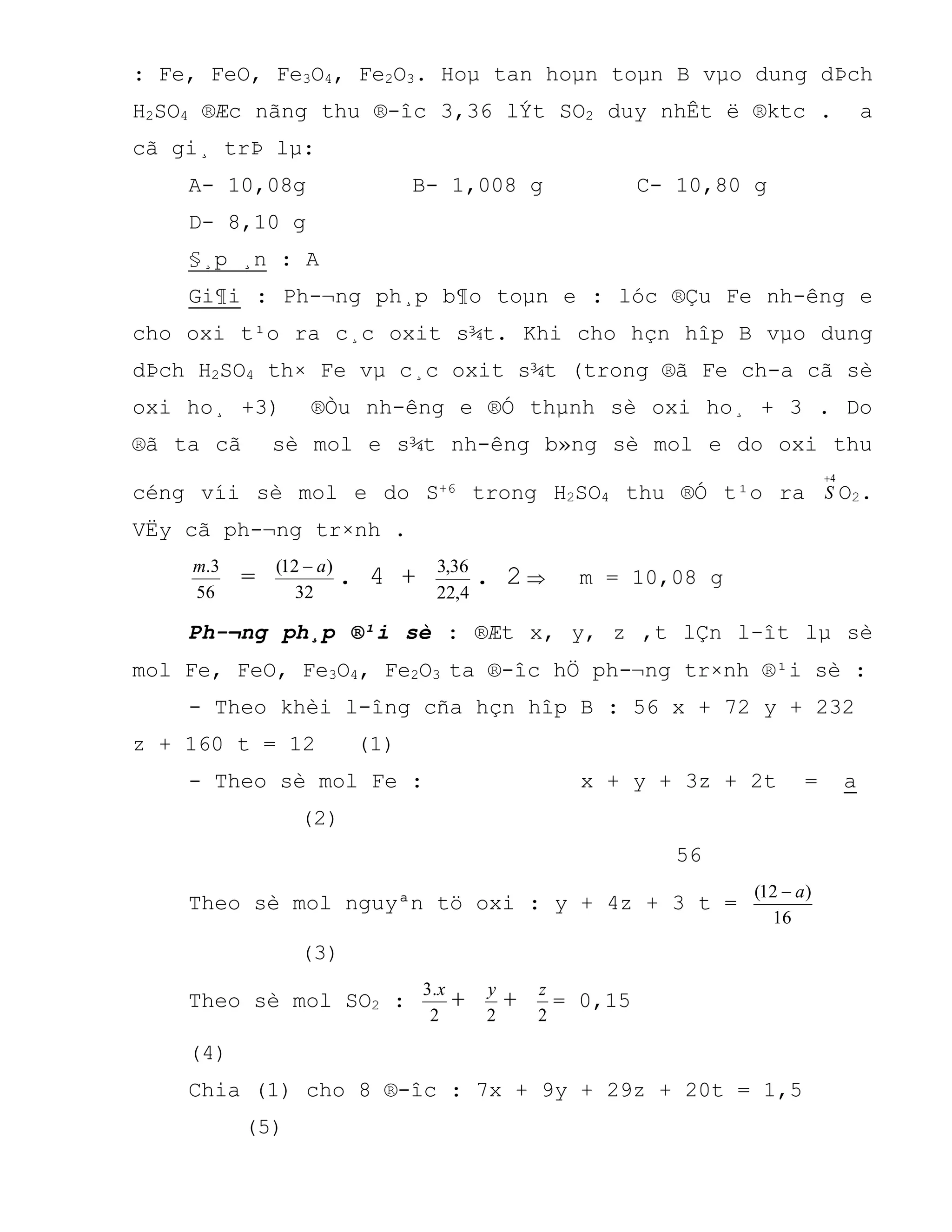 : Fe, FeO, Fe3O4, Fe2O3. Hoµ tan hoµn toµn B vµo dung dÞch
H2SO4 ®Æc nãng thu ®-îc 3,36 lÝt SO2 duy nhÊt ë ®ktc . a
cã gi¸ trÞ lµ:
A- 10,08g B- 1,008 g C- 10,80 g
D- 8,10 g
§¸p ¸n : A
Gi¶i : Ph-¬ng ph¸p b¶o toµn e : lóc ®Çu Fe nh-êng e
cho oxi t¹o ra c¸c oxit s¾t. Khi cho hçn hîp B vµo dung
dÞch H2SO4 th× Fe vµ c¸c oxit s¾t (trong ®ã Fe ch-a cã sè
oxi ho¸ +3) ®Òu nh-êng e ®Ó thµnh sè oxi ho¸ + 3 . Do
®ã ta cã sè mol e s¾t nh-êng b»ng sè mol e do oxi thu
céng víi sè mol e do S+6 trong H2SO4 thu ®Ó t¹o ra
4
S O2.
VËy cã ph-¬ng tr×nh .
56
3.m
=
32
)12( a
. 4 +
4,22
36,3
. 2  m = 10,08 g
Ph-¬ng ph¸p ®¹i sè : ®Æt x, y, z ,t lÇn l-ît lµ sè
mol Fe, FeO, Fe3O4, Fe2O3 ta ®-îc hÖ ph-¬ng tr×nh ®¹i sè :
- Theo khèi l-îng cña hçn hîp B : 56 x + 72 y + 232
z + 160 t = 12 (1)
- Theo sè mol Fe : x + y + 3z + 2t = a
(2)
56
Theo sè mol nguyªn tö oxi : y + 4z + 3 t =
16
)12( a
(3)
Theo sè mol SO2 :
2
.3 x
+
2
y
+
2
z
= 0,15
(4)
Chia (1) cho 8 ®-îc : 7x + 9y + 29z + 20t = 1,5
(5)
 