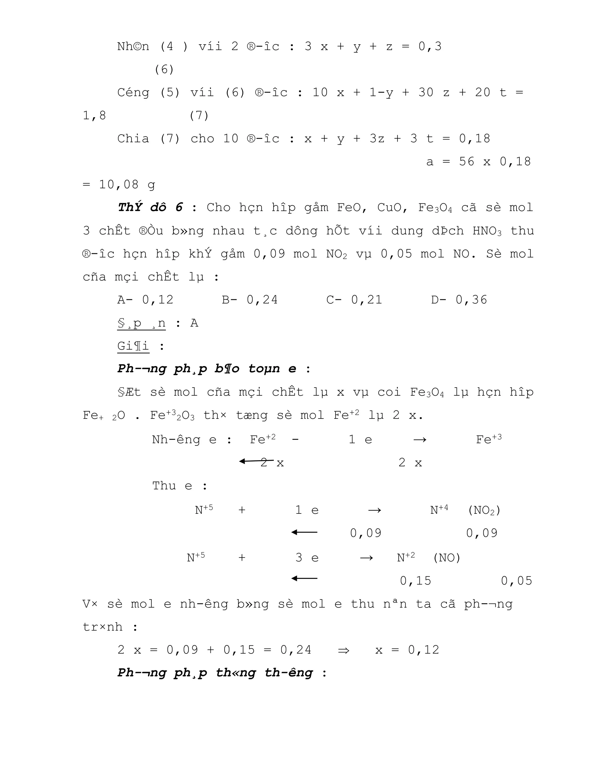 Nh©n (4 ) víi 2 ®-îc : 3 x + y + z = 0,3
(6)
Céng (5) víi (6) ®-îc : 10 x + 1-y + 30 z + 20 t =
1,8 (7)
Chia (7) cho 10 ®-îc : x + y + 3z + 3 t = 0,18
a = 56 x 0,18
= 10,08 g
ThÝ dô 6 : Cho hçn hîp gåm FeO, CuO, Fe3O4 cã sè mol
3 chÊt ®Òu b»ng nhau t¸c dông hÕt víi dung dÞch HNO3 thu
®-îc hçn hîp khÝ gåm 0,09 mol NO2 vµ 0,05 mol NO. Sè mol
cña mçi chÊt lµ :
A- 0,12 B- 0,24 C- 0,21 D- 0,36
§¸p ¸n : A
Gi¶i :
Ph-¬ng ph¸p b¶o toµn e :
§Æt sè mol cña mçi chÊt lµ x vµ coi Fe3O4 lµ hçn hîp
Fe+ 2O . Fe+3
2O3 th× tæng sè mol Fe+2 lµ 2 x.
Nh-êng e : Fe+2 - 1 e → Fe+3
2 x 2 x
Thu e :
N+5 + 1 e → N+4 (NO2)
0,09 0,09
N+5 + 3 e → N+2 (NO)
0,15 0,05
V× sè mol e nh-êng b»ng sè mol e thu nªn ta cã ph-¬ng
tr×nh :
2 x = 0,09 + 0,15 = 0,24  x = 0,12
Ph-¬ng ph¸p th«ng th-êng :
 