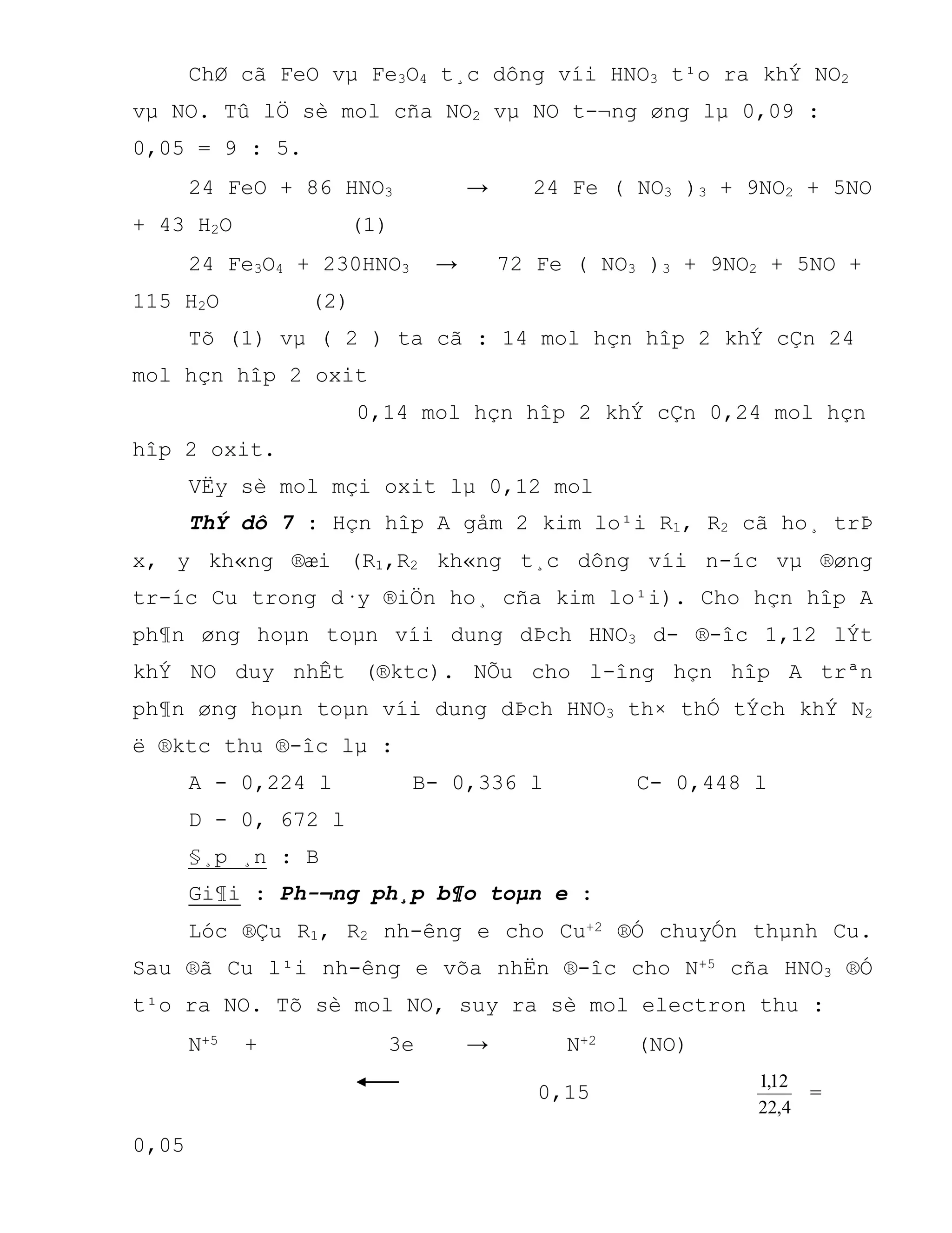 ChØ cã FeO vµ Fe3O4 t¸c dông víi HNO3 t¹o ra khÝ NO2
vµ NO. Tû lÖ sè mol cña NO2 vµ NO t-¬ng øng lµ 0,09 :
0,05 = 9 : 5.
24 FeO + 86 HNO3 → 24 Fe ( NO3 )3 + 9NO2 + 5NO
+ 43 H2O (1)
24 Fe3O4 + 230HNO3 → 72 Fe ( NO3 )3 + 9NO2 + 5NO +
115 H2O (2)
Tõ (1) vµ ( 2 ) ta cã : 14 mol hçn hîp 2 khÝ cÇn 24
mol hçn hîp 2 oxit
0,14 mol hçn hîp 2 khÝ cÇn 0,24 mol hçn
hîp 2 oxit.
VËy sè mol mçi oxit lµ 0,12 mol
ThÝ dô 7 : Hçn hîp A gåm 2 kim lo¹i R1, R2 cã ho¸ trÞ
x, y kh«ng ®æi (R1,R2 kh«ng t¸c dông víi n-íc vµ ®øng
tr-íc Cu trong d·y ®iÖn ho¸ cña kim lo¹i). Cho hçn hîp A
ph¶n øng hoµn toµn víi dung dÞch HNO3 d- ®-îc 1,12 lÝt
khÝ NO duy nhÊt (®ktc). NÕu cho l-îng hçn hîp A trªn
ph¶n øng hoµn toµn víi dung dÞch HNO3 th× thÓ tÝch khÝ N2
ë ®ktc thu ®-îc lµ :
A - 0,224 l B- 0,336 l C- 0,448 l
D - 0, 672 l
§¸p ¸n : B
Gi¶i : Ph-¬ng ph¸p b¶o toµn e :
Lóc ®Çu R1, R2 nh-êng e cho Cu+2 ®Ó chuyÓn thµnh Cu.
Sau ®ã Cu l¹i nh-êng e võa nhËn ®-îc cho N+5 cña HNO3 ®Ó
t¹o ra NO. Tõ sè mol NO, suy ra sè mol electron thu :
N+5 + 3e → N+2 (NO)
0,15
4,22
12,1
=
0,05
 