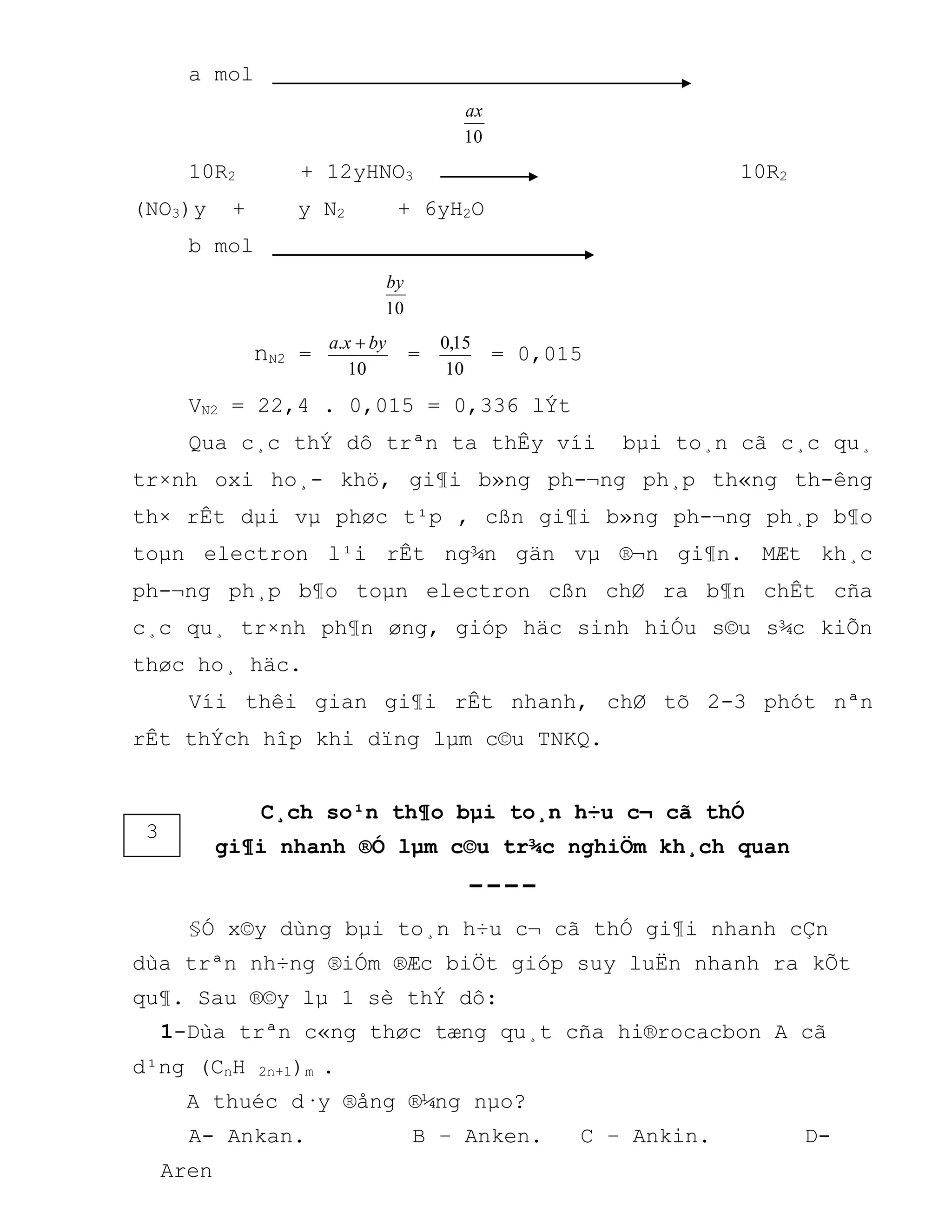 a mol
10
ax
10R2 + 12yHNO3 10R2
(NO3)y + y N2 + 6yH2O
b mol
10
by
nN2 =
10
. byxa 
=
10
15,0
= 0,015
VN2 = 22,4 . 0,015 = 0,336 lÝt
Qua c¸c thÝ dô trªn ta thÊy víi bµi to¸n cã c¸c qu¸
tr×nh oxi ho¸- khö, gi¶i b»ng ph-¬ng ph¸p th«ng th-êng
th× rÊt dµi vµ phøc t¹p , cßn gi¶i b»ng ph-¬ng ph¸p b¶o
toµn electron l¹i rÊt ng¾n gän vµ ®¬n gi¶n. MÆt kh¸c
ph-¬ng ph¸p b¶o toµn electron cßn chØ ra b¶n chÊt cña
c¸c qu¸ tr×nh ph¶n øng, gióp häc sinh hiÓu s©u s¾c kiÕn
thøc ho¸ häc.
Víi thêi gian gi¶i rÊt nhanh, chØ tõ 2-3 phót nªn
rÊt thÝch hîp khi dïng lµm c©u TNKQ.
C¸ch so¹n th¶o bµi to¸n h÷u c¬ cã thÓ
gi¶i nhanh ®Ó lµm c©u tr¾c nghiÖm kh¸ch quan
----
§Ó x©y dùng bµi to¸n h÷u c¬ cã thÓ gi¶i nhanh cÇn
dùa trªn nh÷ng ®iÓm ®Æc biÖt gióp suy luËn nhanh ra kÕt
qu¶. Sau ®©y lµ 1 sè thÝ dô:
1-Dùa trªn c«ng thøc tæng qu¸t cña hi®rocacbon A cã
d¹ng (CnH 2n+1)m .
A thuéc d·y ®ång ®¼ng nµo?
A- Ankan. B – Anken. C – Ankin. D-
Aren
3
 