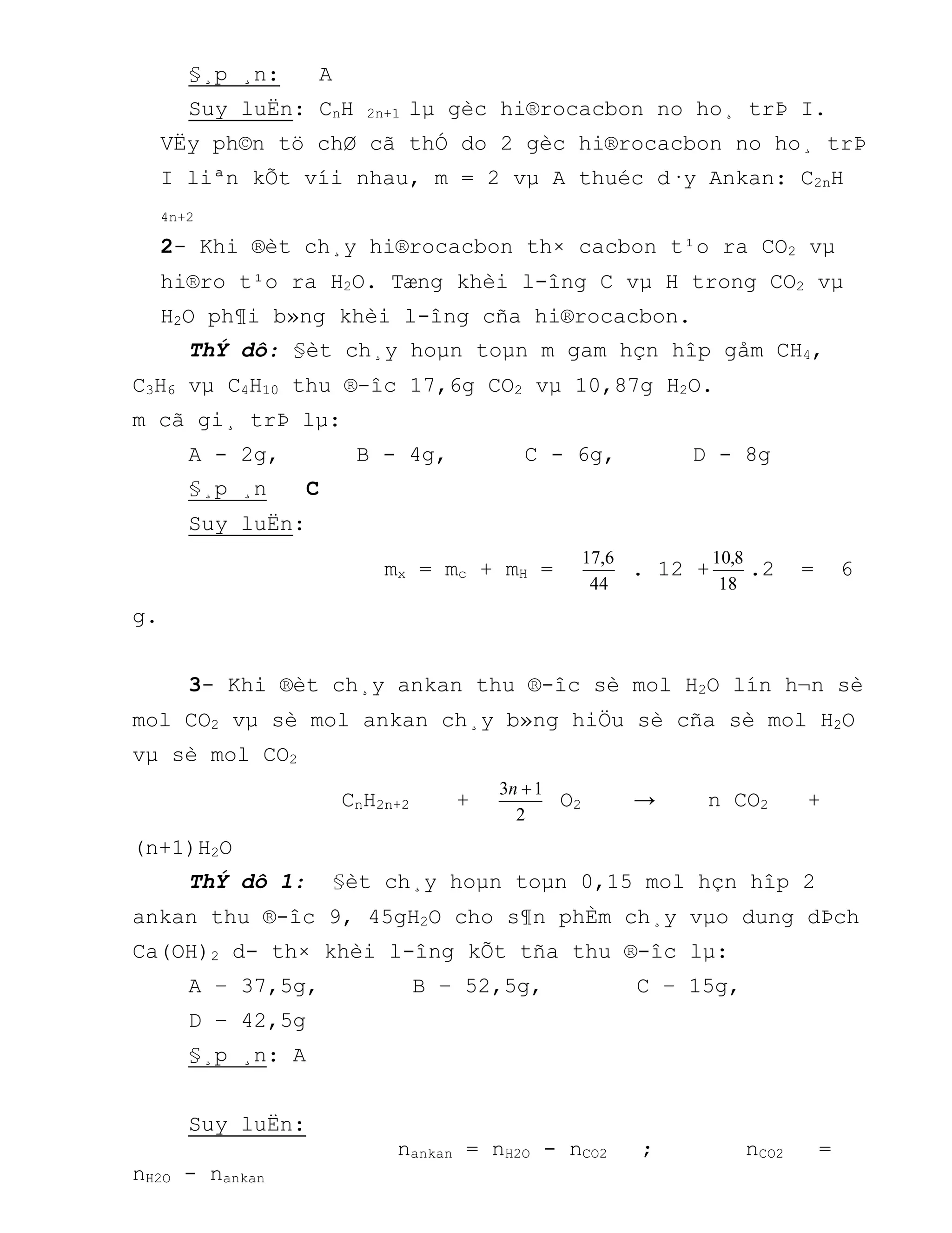 §¸p ¸n: A
Suy luËn: CnH 2n+1 lµ gèc hi®rocacbon no ho¸ trÞ I.
VËy ph©n tö chØ cã thÓ do 2 gèc hi®rocacbon no ho¸ trÞ
I liªn kÕt víi nhau, m = 2 vµ A thuéc d·y Ankan: C2nH
4n+2
2- Khi ®èt ch¸y hi®rocacbon th× cacbon t¹o ra CO2 vµ
hi®ro t¹o ra H2O. Tæng khèi l-îng C vµ H trong CO2 vµ
H2O ph¶i b»ng khèi l-îng cña hi®rocacbon.
ThÝ dô: §èt ch¸y hoµn toµn m gam hçn hîp gåm CH4,
C3H6 vµ C4H10 thu ®-îc 17,6g CO2 vµ 10,87g H2O.
m cã gi¸ trÞ lµ:
A - 2g, B - 4g, C - 6g, D - 8g
§¸p ¸n C
Suy luËn:
mx = mc + mH =
44
6,17
. 12 +
18
8,10
.2 = 6
g.
3- Khi ®èt ch¸y ankan thu ®-îc sè mol H2O lín h¬n sè
mol CO2 vµ sè mol ankan ch¸y b»ng hiÖu sè cña sè mol H2O
vµ sè mol CO2
CnH2n+2 +
2
13 n
O2 → n CO2 +
(n+1)H2O
ThÝ dô 1: §èt ch¸y hoµn toµn 0,15 mol hçn hîp 2
ankan thu ®-îc 9, 45gH2O cho s¶n phÈm ch¸y vµo dung dÞch
Ca(OH)2 d- th× khèi l-îng kÕt tña thu ®-îc lµ:
A – 37,5g, B – 52,5g, C – 15g,
D – 42,5g
§¸p ¸n: A
Suy luËn:
nankan = nH2O - nCO2 ; nCO2 =
nH2O - nankan
 