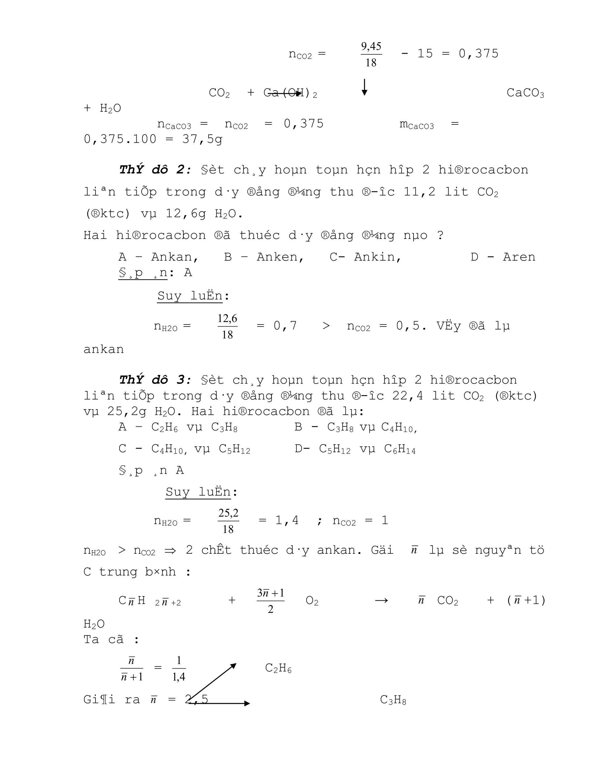 nCO2 =
18
45,9
- 15 = 0,375
CO2 + Ca(OH)2 CaCO3
+ H2O
nCaCO3 = nCO2 = 0,375 mCaCO3 =
0,375.100 = 37,5g
ThÝ dô 2: §èt ch¸y hoµn toµn hçn hîp 2 hi®rocacbon
liªn tiÕp trong d·y ®ång ®¼ng thu ®-îc 11,2 lit CO2
(®ktc) vµ 12,6g H2O.
Hai hi®rocacbon ®ã thuéc d·y ®ång ®¼ng nµo ?
A – Ankan, B – Anken, C- Ankin, D - Aren
§¸p ¸n: A
Suy luËn:
nH2O =
18
6,12
= 0,7 > nCO2 = 0,5. VËy ®ã lµ
ankan
ThÝ dô 3: §èt ch¸y hoµn toµn hçn hîp 2 hi®rocacbon
liªn tiÕp trong d·y ®ång ®¼ng thu ®-îc 22,4 lit CO2 (®ktc)
vµ 25,2g H2O. Hai hi®rocacbon ®ã lµ:
A – C2H6 vµ C3H8 B - C3H8 vµ C4H10,
C - C4H10, vµ C5H12 D- C5H12 vµ C6H14
§¸p ¸n A
Suy luËn:
nH2O =
18
2,25
= 1,4 ; nCO2 = 1
nH2O > nCO2  2 chÊt thuéc d·y ankan. Gäi n lµ sè nguyªn tö
C trung b×nh :
Cn H 2 n +2 +
2
13 n
O2 → n CO2 + (n +1)
H2O
Ta cã :
1n
n
=
4,1
1
C2H6
Gi¶i ra n = 2,5 C3H8
 