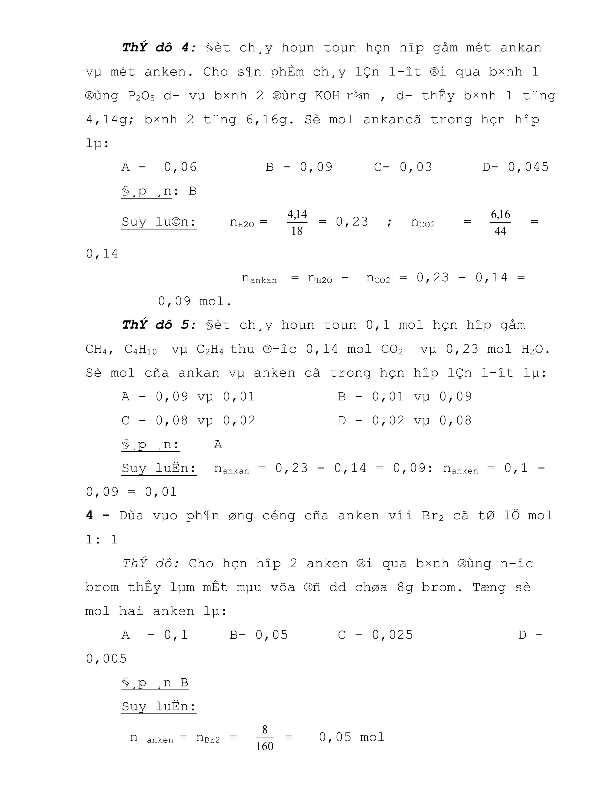 ThÝ dô 4: §èt ch¸y hoµn toµn hçn hîp gåm mét ankan
vµ mét anken. Cho s¶n phÈm ch¸y lÇn l-ît ®i qua b×nh 1
®ùng P2O5 d- vµ b×nh 2 ®ùng KOH r¾n , d- thÊy b×nh 1 t¨ng
4,14g; b×nh 2 t¨ng 6,16g. Sè mol ankancã trong hçn hîp
lµ:
A - 0,06 B - 0,09 C- 0,03 D- 0,045
§¸p ¸n: B
Suy lu©n: nH2O =
18
14,4
= 0,23 ; nCO2 =
44
16,6
=
0,14
nankan = nH2O - nCO2 = 0,23 - 0,14 =
0,09 mol.
ThÝ dô 5: §èt ch¸y hoµn toµn 0,1 mol hçn hîp gåm
CH4, C4H10 vµ C2H4 thu ®-îc 0,14 mol CO2 vµ 0,23 mol H2O.
Sè mol cña ankan vµ anken cã trong hçn hîp lÇn l-ît lµ:
A - 0,09 vµ 0,01 B - 0,01 vµ 0,09
C - 0,08 vµ 0,02 D - 0,02 vµ 0,08
§¸p ¸n: A
Suy luËn: nankan = 0,23 - 0,14 = 0,09: nanken = 0,1 -
0,09 = 0,01
4 - Dùa vµo ph¶n øng céng cña anken víi Br2 cã tØ lÖ mol
1: 1
ThÝ dô: Cho hçn hîp 2 anken ®i qua b×nh ®ùng n-íc
brom thÊy lµm mÊt mµu võa ®ñ dd chøa 8g brom. Tæng sè
mol hai anken lµ:
A - 0,1 B- 0,05 C – 0,025 D –
0,005
§¸p ¸n B
Suy luËn:
n anken = nBr2 =
160
8
= 0,05 mol
 
